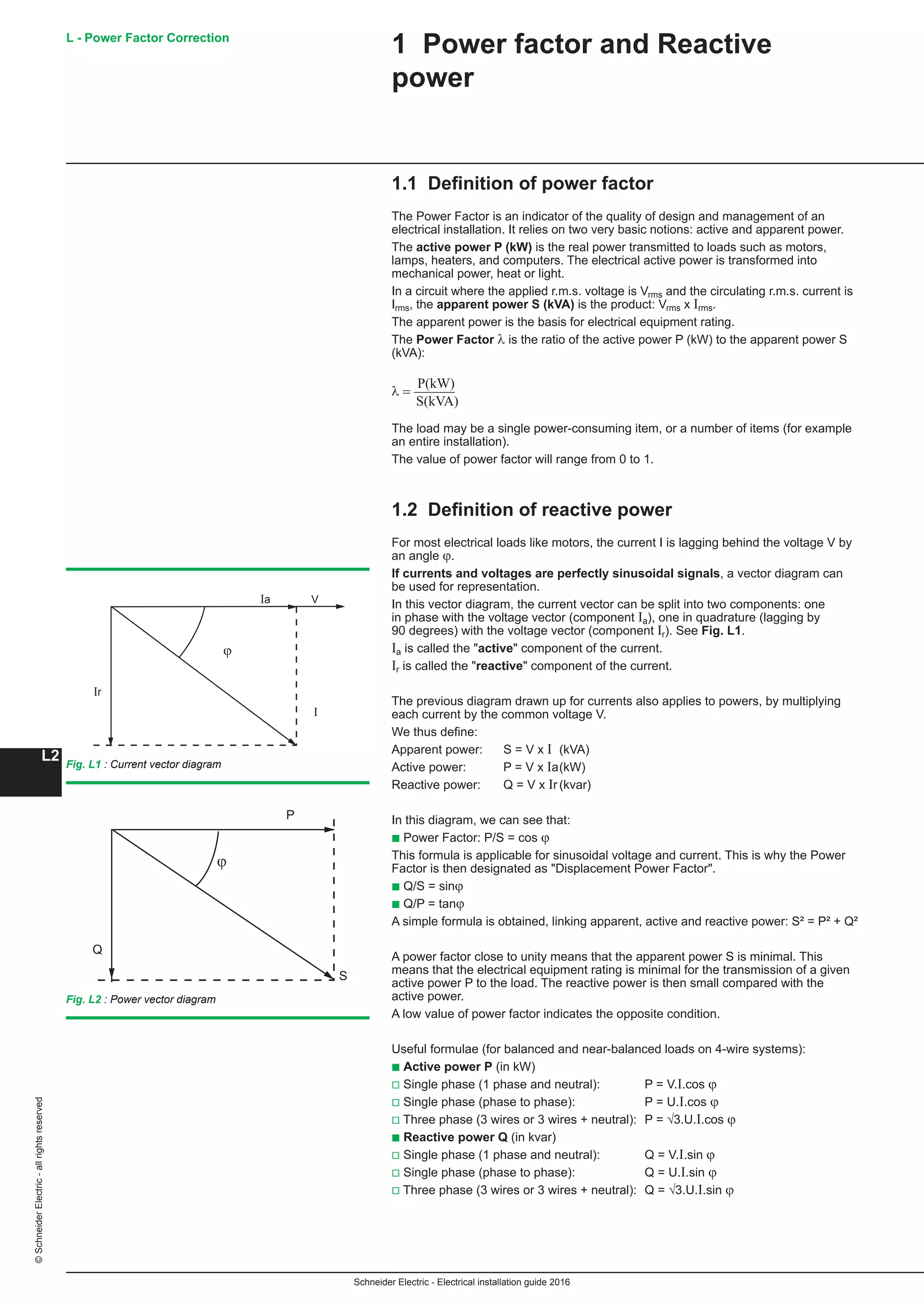 Schneider Electric - Electrical installation guide 2016
L - Power Factor Correction
L2
©SchneiderElectric-allrightsreserved
1 Power factor and Reactive
power
1.1 Definition of power factor
The Power Factor is an indicator of the quality of design and management of an
electrical installation. It relies on two very basic notions: active and apparent power.
The active power P (kW) is the real power transmitted to loads such as motors,
lamps, heaters, and computers. The electrical active power is transformed into
mechanical power, heat or light.
In a circuit where the applied r.m.s. voltage is Vrms and the circulating r.m.s. current is
Irms, the apparent power S (kVA) is the product: Vrms x Irms.
The apparent power is the basis for electrical equipment rating.
The Power Factor λ is the ratio of the active power P (kW) to the apparent power S
(kVA):
λ =
P(kW)
S(kVA)
The load may be a single power-consuming item, or a number of items (for example
an entire installation).
The value of power factor will range from 0 to 1.
1.2 Definition of reactive power
For most electrical loads like motors, the current I is lagging behind the voltage V by
an angle ϕ.
If currents and voltages are perfectly sinusoidal signals, a vector diagram can
be used for representation.
In this vector diagram, the current vector can be split into two components: one
in phase with the voltage vector (component Ia), one in quadrature (lagging by
90 degrees) with the voltage vector (component Ir). See Fig. L1.
Ia is called the active component of the current.
Ir is called the reactive component of the current.
The previous diagram drawn up for currents also applies to powers, by multiplying
each current by the common voltage V.
We thus define:
Apparent power: 	 S = V x I	 (kVA)
Active power: 	 P = V x Ia	(kW)
Reactive power: 	 Q = V x Ir	(kvar)
In this diagram, we can see that:
b Power Factor: P/S = cos ϕ
This formula is applicable for sinusoidal voltage and current. This is why the Power
Factor is then designated as Displacement Power Factor.
b Q/S = sinϕ
b Q/P = tanϕ
A simple formula is obtained, linking apparent, active and reactive power: S² = P² + Q²
A power factor close to unity means that the apparent power S is minimal. This
means that the electrical equipment rating is minimal for the transmission of a given
active power P to the load. The reactive power is then small compared with the
active power.
A low value of power factor indicates the opposite condition.
Useful formulae (for balanced and near-balanced loads on 4-wire systems):
b Active power P (in kW)
v Single phase (1 phase and neutral): 	 P = V.I.cos ϕ
v Single phase (phase to phase): 	 P = U.I.cos ϕ
v Three phase (3 wires or 3 wires + neutral):	 P = √3.U.I.cos ϕ
b Reactive power Q (in kvar)
v Single phase (1 phase and neutral): 	 Q = V.I.sin ϕ
v Single phase (phase to phase): 	 Q = U.I.sin ϕ
v Three phase (3 wires or 3 wires + neutral):	 Q = √3.U.I.sin ϕ
Fig. L1 : Current vector diagram
Fig. L2 : Power vector diagram
I
ϕ
Ir
Ia V
ϕ
P
S
Q
 