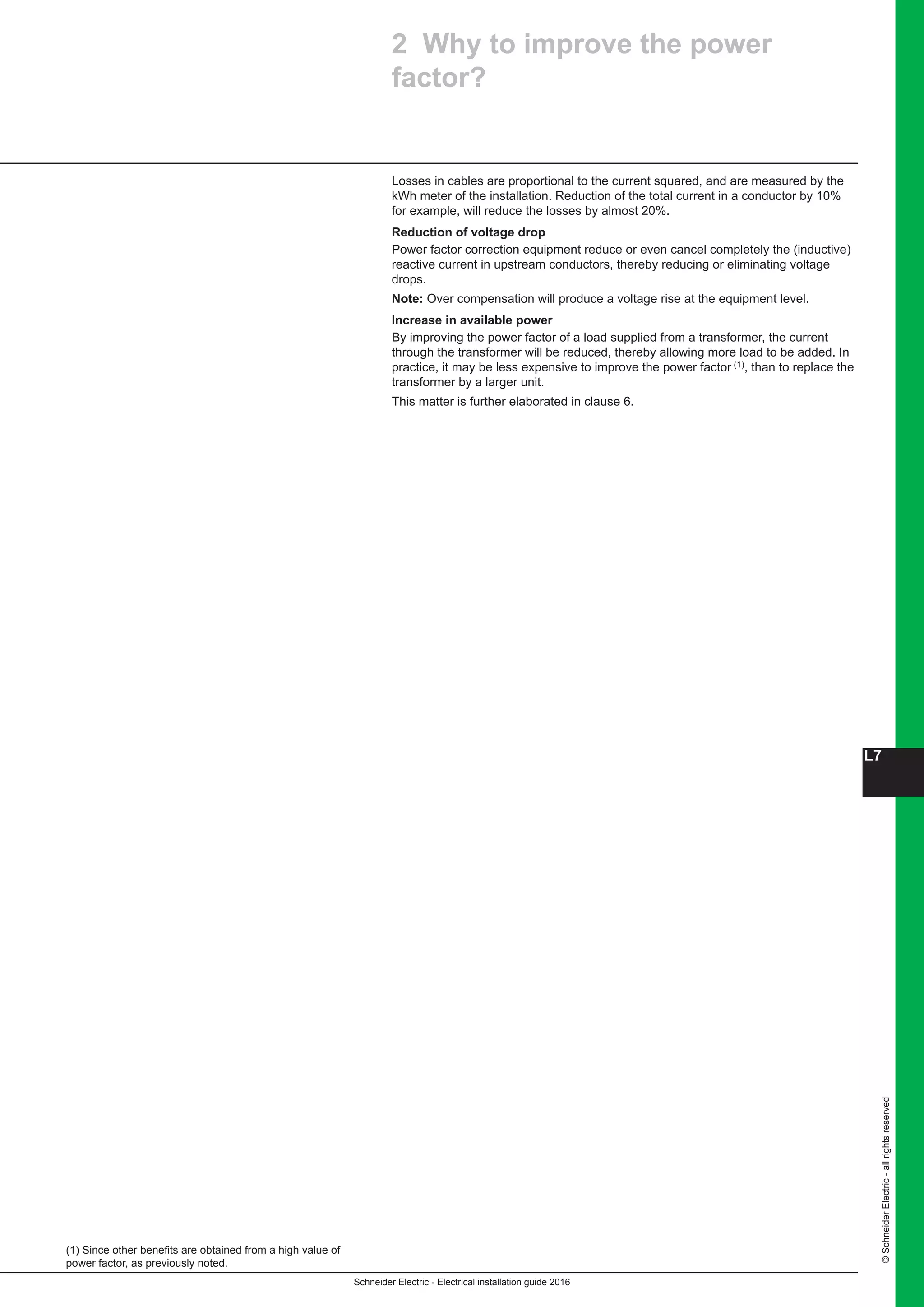 Schneider Electric - Electrical installation guide 2016
L7
©SchneiderElectric-allrightsreserved
2 Why to improve the power
factor?
(1) Since other benefits are obtained from a high value of
power factor, as previously noted.
Losses in cables are proportional to the current squared, and are measured by the
kWh meter of the installation. Reduction of the total current in a conductor by 10%
for example, will reduce the losses by almost 20%.
Reduction of voltage drop
Power factor correction equipment reduce or even cancel completely the (inductive)
reactive current in upstream conductors, thereby reducing or eliminating voltage
drops.
Note: Over compensation will produce a voltage rise at the equipment level.
Increase in available power
By improving the power factor of a load supplied from a transformer, the current
through the transformer will be reduced, thereby allowing more load to be added. In
practice, it may be less expensive to improve the power factor (1), than to replace the
transformer by a larger unit.
This matter is further elaborated in clause 6.
 