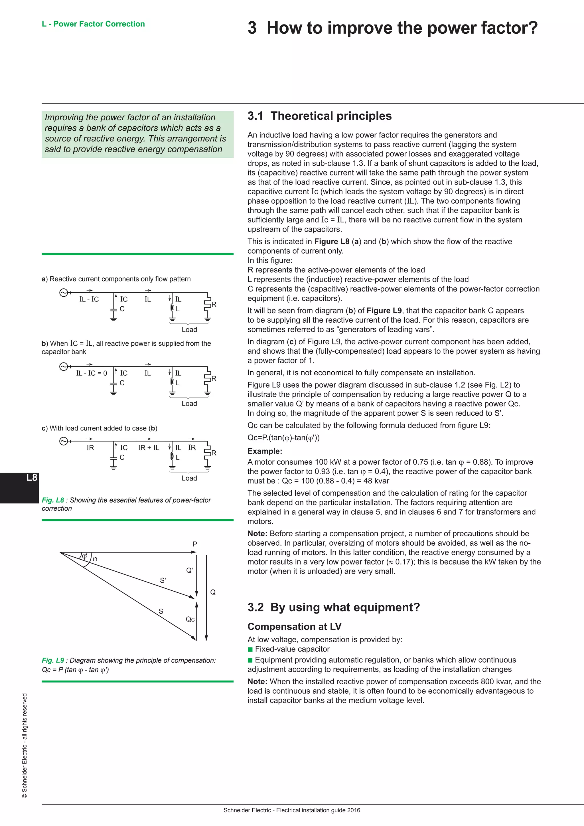 Schneider Electric - Electrical installation guide 2016
L - Power Factor Correction
L8
©SchneiderElectric-allrightsreserved
3 How to improve the power factor?
3.1 Theoretical principles
An inductive load having a low power factor requires the generators and
transmission/distribution systems to pass reactive current (lagging the system
voltage by 90 degrees) with associated power losses and exaggerated voltage
drops, as noted in sub-clause 1.3. If a bank of shunt capacitors is added to the load,
its (capacitive) reactive current will take the same path through the power system
as that of the load reactive current. Since, as pointed out in sub-clause 1.3, this
capacitive current Ic (which leads the system voltage by 90 degrees) is in direct
phase opposition to the load reactive current (IL). The two components flowing
through the same path will cancel each other, such that if the capacitor bank is
sufficiently large and Ic = IL, there will be no reactive current flow in the system
upstream of the capacitors.
This is indicated in Figure L8 (a) and (b) which show the flow of the reactive
components of current only.
In this figure:
R represents the active-power elements of the load
L represents the (inductive) reactive-power elements of the load
C represents the (capacitive) reactive-power elements of the power-factor correction
equipment (i.e. capacitors).
It will be seen from diagram (b) of Figure L9, that the capacitor bank C appears
to be supplying all the reactive current of the load. For this reason, capacitors are
sometimes referred to as “generators of leading vars”.
In diagram (c) of Figure L9, the active-power current component has been added,
and shows that the (fully-compensated) load appears to the power system as having
a power factor of 1.
In general, it is not economical to fully compensate an installation.
Figure L9 uses the power diagram discussed in sub-clause 1.2 (see Fig. L2) to
illustrate the principle of compensation by reducing a large reactive power Q to a
smaller value Q’ by means of a bank of capacitors having a reactive power Qc.
In doing so, the magnitude of the apparent power S is seen reduced to S’.
Qc can be calculated by the following formula deduced from figure L9:
Qc=P.(tan(ϕ)-tan(ϕ'))
Example:
A motor consumes 100 kW at a power factor of 0.75 (i.e. tan ϕ = 0.88). To improve
the power factor to 0.93 (i.e. tan ϕ = 0.4), the reactive power of the capacitor bank
must be : Qc = 100 (0.88 - 0.4) = 48 kvar
The selected level of compensation and the calculation of rating for the capacitor
bank depend on the particular installation. The factors requiring attention are
explained in a general way in clause 5, and in clauses 6 and 7 for transformers and
motors.
Note: Before starting a compensation project, a number of precautions should be
observed. In particular, oversizing of motors should be avoided, as well as the no-
load running of motors. In this latter condition, the reactive energy consumed by a
motor results in a very low power factor (≈ 0.17); this is because the kW taken by the
motor (when it is unloaded) are very small.
3.2 By using what equipment?
Compensation at LV
At low voltage, compensation is provided by:
b Fixed-value capacitor
b Equipment providing automatic regulation, or banks which allow continuous
adjustment according to requirements, as loading of the installation changes
Note: When the installed reactive power of compensation exceeds 800 kvar, and the
load is continuous and stable, it is often found to be economically advantageous to
install capacitor banks at the medium voltage level.
Improving the power factor of an installation
requires a bank of capacitors which acts as a
source of reactive energy. This arrangement is
said to provide reactive energy compensation
C L
R
IL - IC IL ILIC
Load
C L
R
IL - IC = 0 IL ILIC
Load
C L
R
IR IRIR + IL ILIC
Load
a) Reactive current components only flow pattern
b) When IC = IL, all reactive power is supplied from the
capacitor bank
c) With load current added to case (b)
Fig. L8 : Showing the essential features of power-factor
correction
Qc
ϕϕ'
P
S
S'
Q
Q'
Fig. L9 : Diagram showing the principle of compensation:
Qc = P (tan ϕ - tan ϕ’)
L - Power Factor Correction
 