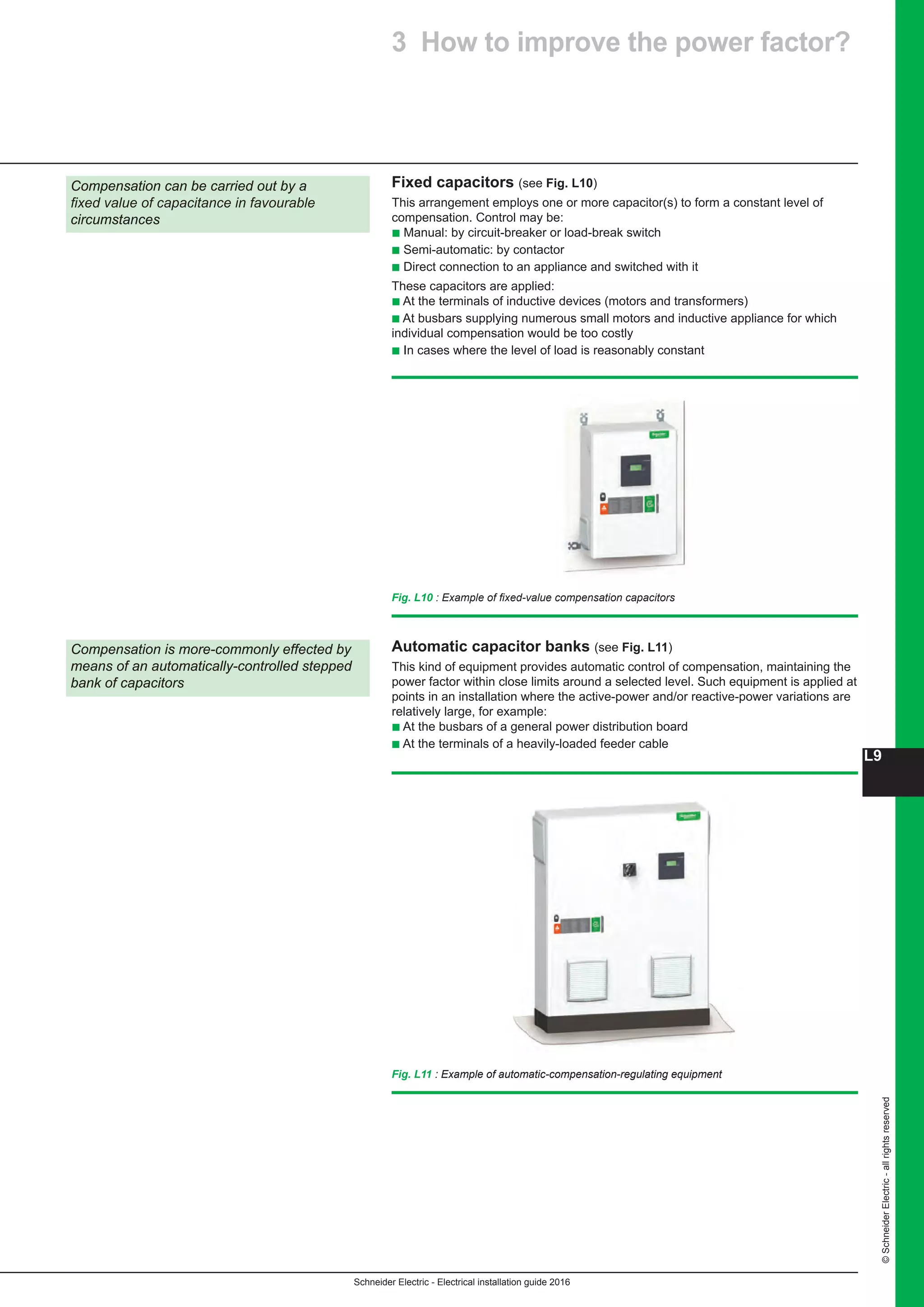 Schneider Electric - Electrical installation guide 2016
L9
©SchneiderElectric-allrightsreserved
Fixed capacitors (see Fig. L10)
This arrangement employs one or more capacitor(s) to form a constant level of
compensation. Control may be:
b Manual: by circuit-breaker or load-break switch
b Semi-automatic: by contactor
b Direct connection to an appliance and switched with it
These capacitors are applied:
b At the terminals of inductive devices (motors and transformers)
b At busbars supplying numerous small motors and inductive appliance for which
individual compensation would be too costly
b In cases where the level of load is reasonably constant
Compensation can be carried out by a
fixed value of capacitance in favourable
circumstances
Compensation is more-commonly effected by
means of an automatically-controlled stepped
bank of capacitors
Fig. L11 : Example of automatic-compensation-regulating equipment
Automatic capacitor banks (see Fig. L11)
This kind of equipment provides automatic control of compensation, maintaining the
power factor within close limits around a selected level. Such equipment is applied at
points in an installation where the active-power and/or reactive-power variations are
relatively large, for example:
b At the busbars of a general power distribution board
b At the terminals of a heavily-loaded feeder cable
Fig. L10 : Example of fixed-value compensation capacitors
3 How to improve the power factor?
 