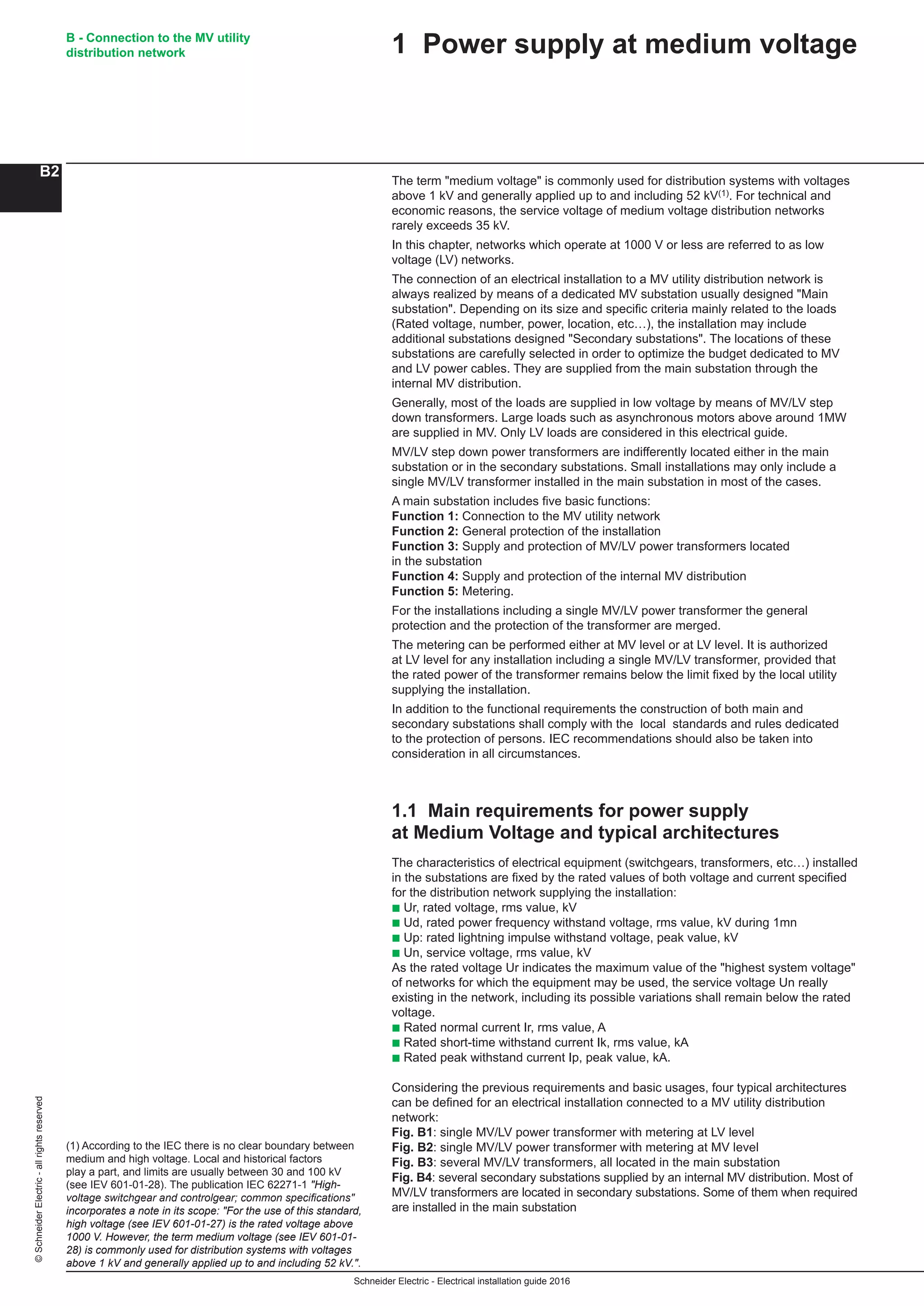 Schneider Electric - Electrical installation guide 2016
B - Connection to the MV utility
distribution network
B2
©SchneiderElectric-allrightsreserved
The term "medium voltage" is commonly used for distribution systems with voltages
above 1 kV and generally applied up to and including 52 kV(1). For technical and
economic reasons, the service voltage of medium voltage distribution networks
rarely exceeds 35 kV.
In this chapter, networks which operate at 1000 V or less are referred to as low
voltage (LV) networks.
The connection of an electrical installation to a MV utility distribution network is
always realized by means of a dedicated MV substation usually designed "Main
substation". Depending on its size and specific criteria mainly related to the loads
(Rated voltage, number, power, location, etc…), the installation may include
additional substations designed "Secondary substations". The locations of these
substations are carefully selected in order to optimize the budget dedicated to MV
and LV power cables. They are supplied from the main substation through the
internal MV distribution.
Generally, most of the loads are supplied in low voltage by means of MV/LV step
down transformers. Large loads such as asynchronous motors above around 1MW
are supplied in MV. Only LV loads are considered in this electrical guide.
MV/LV step down power transformers are indifferently located either in the main
substation or in the secondary substations. Small installations may only include a
single MV/LV transformer installed in the main substation in most of the cases.
A main substation includes five basic functions:
Function 1: Connection to the MV utility network
Function 2: General protection of the installation
Function 3: Supply and protection of MV/LV power transformers located
in the substation
Function 4: Supply and protection of the internal MV distribution
Function 5: Metering.
For the installations including a single MV/LV power transformer the general
protection and the protection of the transformer are merged.
The metering can be performed either at MV level or at LV level. It is authorized
at LV level for any installation including a single MV/LV transformer, provided that
the rated power of the transformer remains below the limit fixed by the local utility
supplying the installation.
In addition to the functional requirements the construction of both main and
secondary substations shall comply with the local standards and rules dedicated
to the protection of persons. IEC recommendations should also be taken into
consideration in all circumstances.
1.1 Main requirements for power supply
at Medium Voltage and typical architectures
The characteristics of electrical equipment (switchgears, transformers, etc…) installed
in the substations are fixed by the rated values of both voltage and current specified
for the distribution network supplying the installation:
b Ur, rated voltage, rms value, kV
b Ud, rated power frequency withstand voltage, rms value, kV during 1mn
b Up: rated lightning impulse withstand voltage, peak value, kV
b Un, service voltage, rms value, kV
As the rated voltage Ur indicates the maximum value of the "highest system voltage"
of networks for which the equipment may be used, the service voltage Un really
existing in the network, including its possible variations shall remain below the rated
voltage.
b Rated normal current Ir, rms value, A
b Rated short-time withstand current Ik, rms value, kA
b Rated peak withstand current Ip, peak value, kA.
Considering the previous requirements and basic usages, four typical architectures
can be defined for an electrical installation connected to a MV utility distribution
network:
Fig. B1: single MV/LV power transformer with metering at LV level
Fig. B2: single MV/LV power transformer with metering at MV level
Fig. B3: several MV/LV transformers, all located in the main substation
Fig. B4: several secondary substations supplied by an internal MV distribution. Most of
MV/LV transformers are located in secondary substations. Some of them when required
are installed in the main substation
(1) According to the IEC there is no clear boundary between
medium and high voltage. Local and historical factors
play a part, and limits are usually between 30 and 100 kV
(see IEV 601-01-28). The publication IEC 62271-1 "High-
voltage switchgear and controlgear; common specifications"
incorporates a note in its scope: "For the use of this standard,
high voltage (see IEV 601-01-27) is the rated voltage above
1000 V. However, the term medium voltage (see IEV 601-01-
28) is commonly used for distribution systems with voltages
above 1 kV and generally applied up to and including 52 kV.".
1 Power supply at medium voltage
 