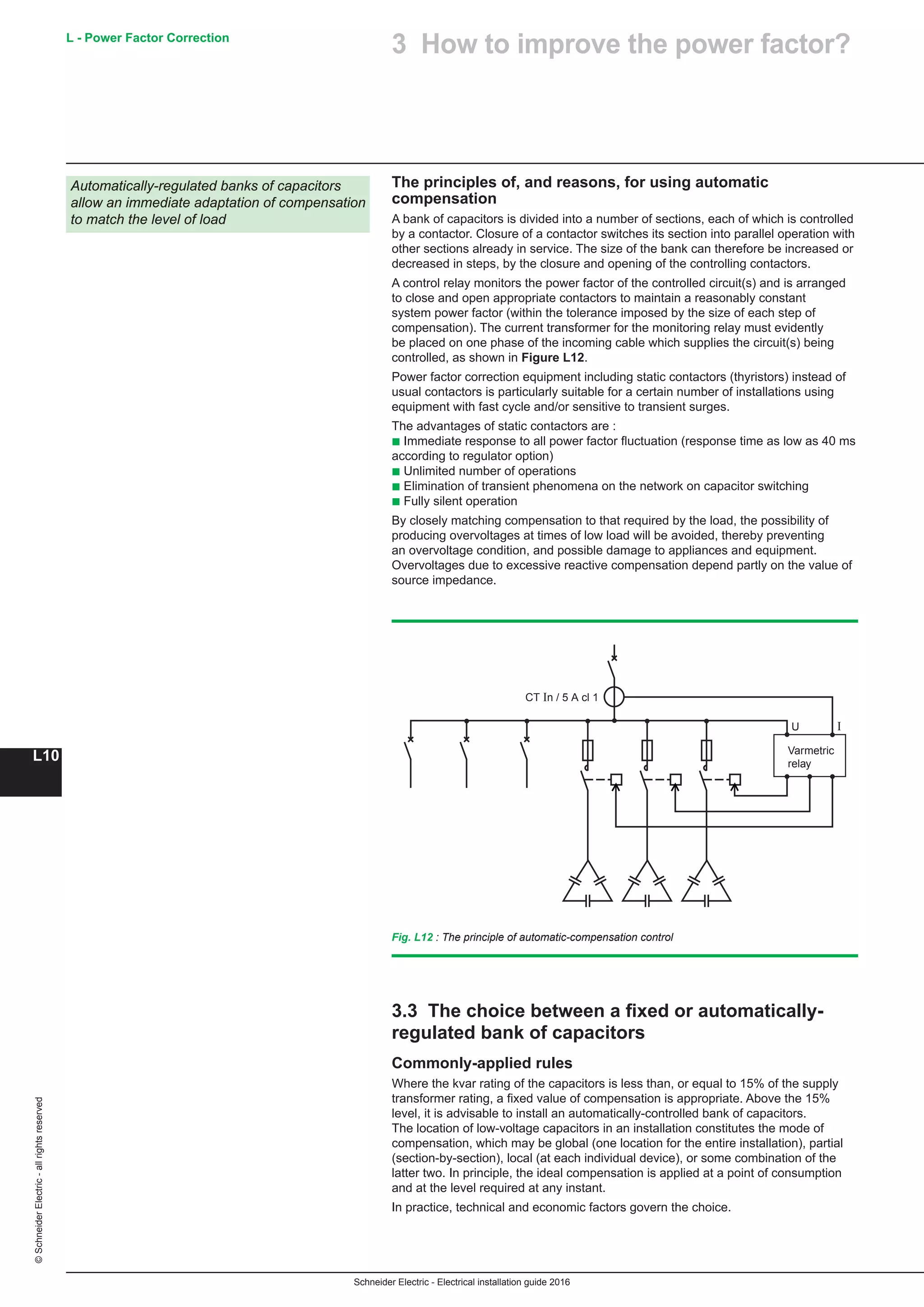 Schneider Electric - Electrical installation guide 2016
L - Power Factor Correction
L10
©SchneiderElectric-allrightsreserved
The principles of, and reasons, for using automatic
compensation
A bank of capacitors is divided into a number of sections, each of which is controlled
by a contactor. Closure of a contactor switches its section into parallel operation with
other sections already in service. The size of the bank can therefore be increased or
decreased in steps, by the closure and opening of the controlling contactors.
A control relay monitors the power factor of the controlled circuit(s) and is arranged
to close and open appropriate contactors to maintain a reasonably constant
system power factor (within the tolerance imposed by the size of each step of
compensation). The current transformer for the monitoring relay must evidently
be placed on one phase of the incoming cable which supplies the circuit(s) being
controlled, as shown in Figure L12.
Power factor correction equipment including static contactors (thyristors) instead of
usual contactors is particularly suitable for a certain number of installations using
equipment with fast cycle and/or sensitive to transient surges.
The advantages of static contactors are :
b Immediate response to all power factor fluctuation (response time as low as 40 ms
according to regulator option)
b Unlimited number of operations
b Elimination of transient phenomena on the network on capacitor switching
b Fully silent operation
By closely matching compensation to that required by the load, the possibility of
producing overvoltages at times of low load will be avoided, thereby preventing
an overvoltage condition, and possible damage to appliances and equipment.
Overvoltages due to excessive reactive compensation depend partly on the value of
source impedance.
Automatically-regulated banks of capacitors
allow an immediate adaptation of compensation
to match the level of load
Varmetric
relay
CT In / 5 A cl 1
U I
Fig. L12 : The principle of automatic-compensation control
3.3 The choice between a fixed or automatically-
regulated bank of capacitors
Commonly-applied rules
Where the kvar rating of the capacitors is less than, or equal to 15% of the supply
transformer rating, a fixed value of compensation is appropriate. Above the 15%
level, it is advisable to install an automatically-controlled bank of capacitors.
The location of low-voltage capacitors in an installation constitutes the mode of
compensation, which may be global (one location for the entire installation), partial
(section-by-section), local (at each individual device), or some combination of the
latter two. In principle, the ideal compensation is applied at a point of consumption
and at the level required at any instant.
In practice, technical and economic factors govern the choice.
3 How to improve the power factor?
 