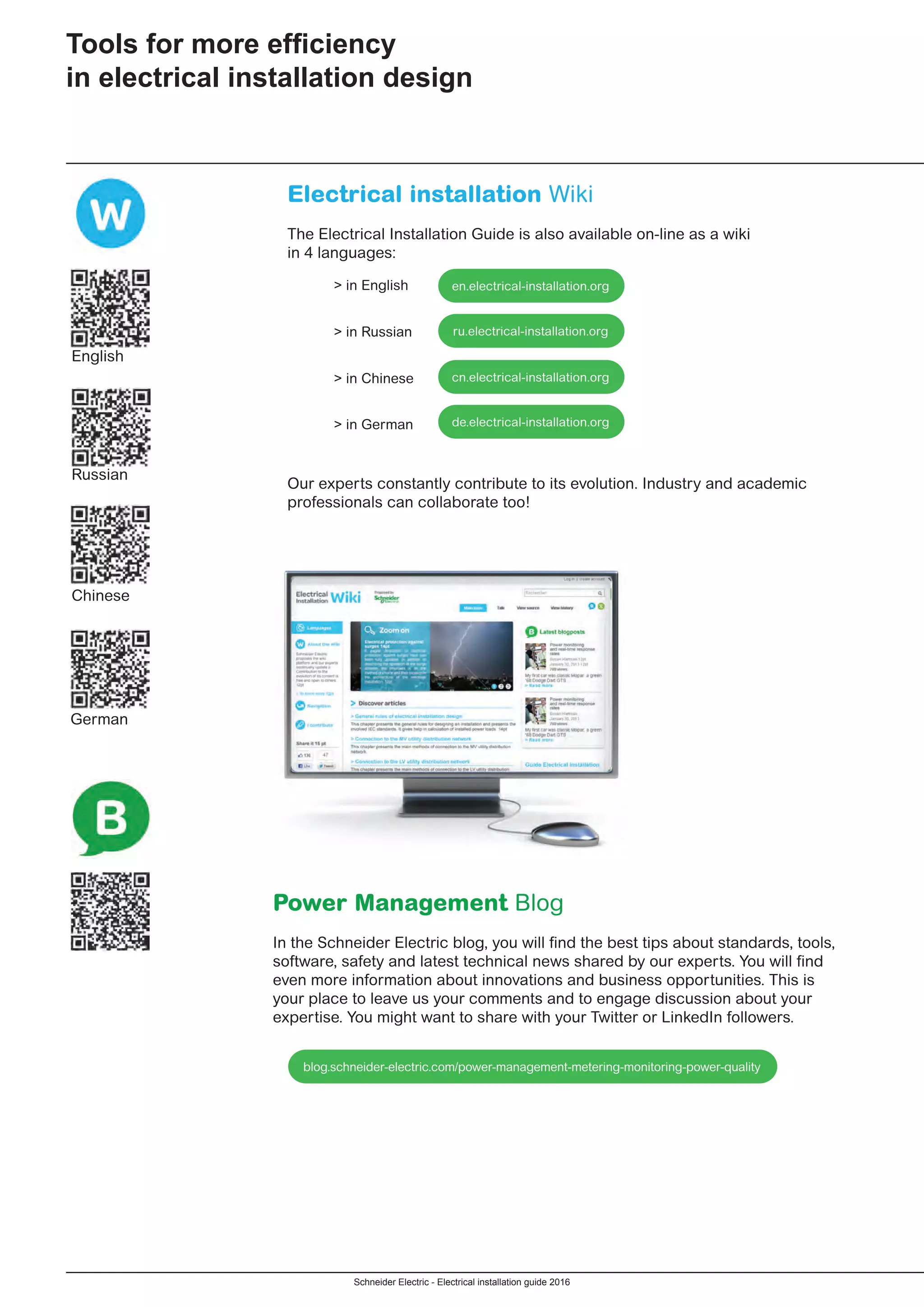 Schneider Electric - Electrical installation guide 2016
Electrical installation Wiki
The Electrical Installation Guide is also available on-line as a wiki
in 4 languages:
	 > in English
	 > in Russian
	 > in Chinese
	 > in German
Our experts constantly contribute to its evolution. Industry and academic
professionals can collaborate too!
Tools for more efficiency
in electrical installation design
Power Management Blog
In the Schneider Electric blog, you will find the best tips about standards, tools,
software, safety and latest technical news shared by our experts. You will find
even more information about innovations and business opportunities. This is
your place to leave us your comments and to engage discussion about your
expertise. You might want to share with your Twitter or LinkedIn followers.
English
Russian
Chinese
German
en.electrical-installation.org
ru.electrical-installation.org
de.electrical-installation.org
cn.electrical-installation.org
blog.schneider-electric.com/power-management-metering-monitoring-power-quality
 