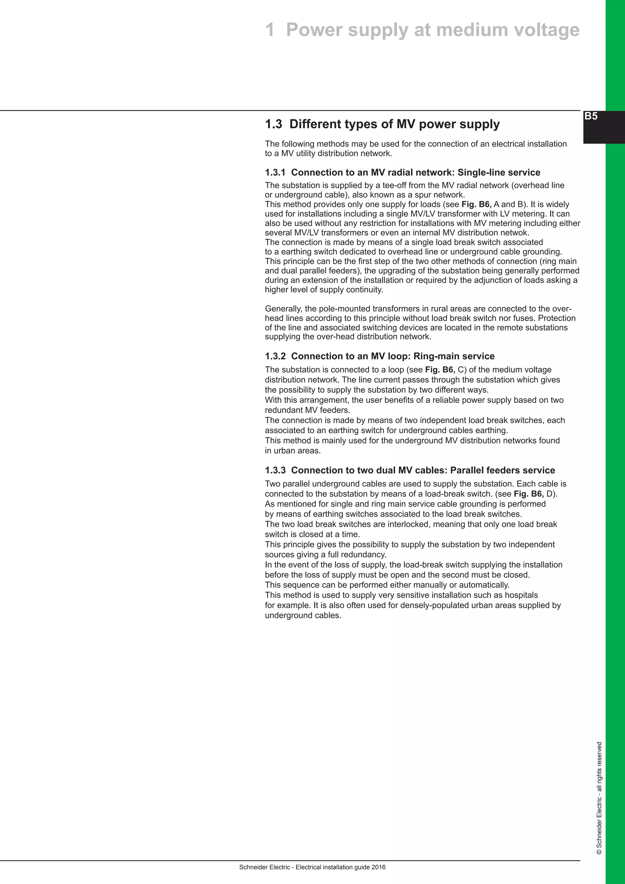 Schneider Electric - Electrical installation guide 2016
B5
©SchneiderElectric-allrightsreserved
1.3 Different types of MV power supply
The following methods may be used for the connection of an electrical installation
to a MV utility distribution network.
1.3.1 Connection to an MV radial network: Single-line service
The substation is supplied by a tee-off from the MV radial network (overhead line
or underground cable), also known as a spur network.
This method provides only one supply for loads (see Fig. B6, A and B). It is widely
used for installations including a single MV/LV transformer with LV metering. It can
also be used without any restriction for installations with MV metering including either
several MV/LV transformers or even an internal MV distribution netwok.
The connection is made by means of a single load break switch associated
to a earthing switch dedicated to overhead line or underground cable grounding.
This principle can be the first step of the two other methods of connection (ring main
and dual parallel feeders), the upgrading of the substation being generally performed
during an extension of the installation or required by the adjunction of loads asking a
higher level of supply continuity.
Generally, the pole-mounted transformers in rural areas are connected to the over-
head lines according to this principle without load break switch nor fuses. Protection
of the line and associated switching devices are located in the remote substations
supplying the over-head distribution network.
1.3.2 Connection to an MV loop: Ring-main service
The substation is connected to a loop (see Fig. B6, C) of the medium voltage
distribution network. The line current passes through the substation which gives
the possibility to supply the substation by two different ways.
With this arrangement, the user benefits of a reliable power supply based on two
redundant MV feeders.
The connection is made by means of two independent load break switches, each
associated to an earthing switch for underground cables earthing.
This method is mainly used for the underground MV distribution networks found
in urban areas.
1.3.3 Connection to two dual MV cables: Parallel feeders service
Two parallel underground cables are used to supply the substation. Each cable is
connected to the substation by means of a load-break switch. (see Fig. B6, D).
As mentioned for single and ring main service cable grounding is performed
by means of earthing switches associated to the load break switches.
The two load break switches are interlocked, meaning that only one load break
switch is closed at a time.
This principle gives the possibility to supply the substation by two independent
sources giving a full redundancy.
In the event of the loss of supply, the load-break switch supplying the installation
before the loss of supply must be open and the second must be closed.
This sequence can be performed either manually or automatically.
This method is used to supply very sensitive installation such as hospitals
for example. It is also often used for densely-populated urban areas supplied by
underground cables.
1 Power supply at medium voltage
 