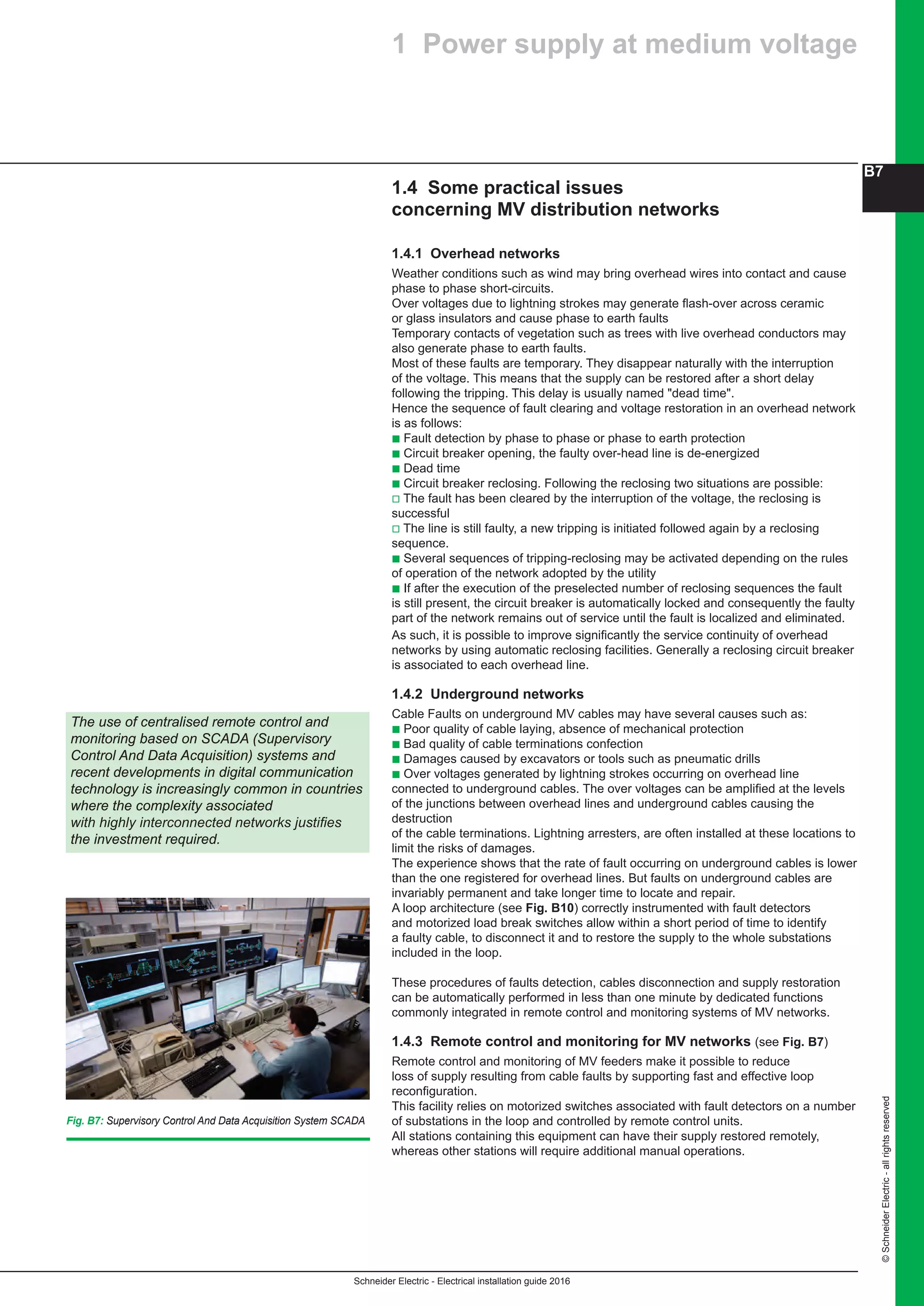 Schneider Electric - Electrical installation guide 2016
B7
©SchneiderElectric-allrightsreserved
1.4 Some practical issues
concerning MV distribution networks
1.4.1 Overhead networks
Weather conditions such as wind may bring overhead wires into contact and cause
phase to phase short-circuits.
Over voltages due to lightning strokes may generate flash-over across ceramic
or glass insulators and cause phase to earth faults
Temporary contacts of vegetation such as trees with live overhead conductors may
also generate phase to earth faults.
Most of these faults are temporary. They disappear naturally with the interruption
of the voltage. This means that the supply can be restored after a short delay
following the tripping. This delay is usually named "dead time".
Hence the sequence of fault clearing and voltage restoration in an overhead network
is as follows:
b Fault detection by phase to phase or phase to earth protection
b Circuit breaker opening, the faulty over-head line is de-energized
b Dead time
b Circuit breaker reclosing. Following the reclosing two situations are possible:
v The fault has been cleared by the interruption of the voltage, the reclosing is
successful
v The line is still faulty, a new tripping is initiated followed again by a reclosing
sequence.
b Several sequences of tripping-reclosing may be activated depending on the rules
of operation of the network adopted by the utility
b If after the execution of the preselected number of reclosing sequences the fault
is still present, the circuit breaker is automatically locked and consequently the faulty
part of the network remains out of service until the fault is localized and eliminated.
As such, it is possible to improve significantly the service continuity of overhead
networks by using automatic reclosing facilities. Generally a reclosing circuit breaker
is associated to each overhead line.
1.4.2 Underground networks
Cable Faults on underground MV cables may have several causes such as:
b Poor quality of cable laying, absence of mechanical protection
b Bad quality of cable terminations confection
b Damages caused by excavators or tools such as pneumatic drills
b Over voltages generated by lightning strokes occurring on overhead line
connected to underground cables. The over voltages can be amplified at the levels
of the junctions between overhead lines and underground cables causing the
destruction
of the cable terminations. Lightning arresters, are often installed at these locations to
limit the risks of damages.
The experience shows that the rate of fault occurring on underground cables is lower
than the one registered for overhead lines. But faults on underground cables are
invariably permanent and take longer time to locate and repair.
A loop architecture (see Fig. B10) correctly instrumented with fault detectors
and motorized load break switches allow within a short period of time to identify
a faulty cable, to disconnect it and to restore the supply to the whole substations
included in the loop.
These procedures of faults detection, cables disconnection and supply restoration
can be automatically performed in less than one minute by dedicated functions
commonly integrated in remote control and monitoring systems of MV networks.
1.4.3 Remote control and monitoring for MV networks (see Fig. B7)
Remote control and monitoring of MV feeders make it possible to reduce
loss of supply resulting from cable faults by supporting fast and effective loop
reconfiguration.
This facility relies on motorized switches associated with fault detectors on a number
of substations in the loop and controlled by remote control units.
All stations containing this equipment can have their supply restored remotely,
whereas other stations will require additional manual operations.
1 Power supply at medium voltage
The use of centralised remote control and
monitoring based on SCADA (Supervisory
Control And Data Acquisition) systems and
recent developments in digital communication
technology is increasingly common in countries
where the complexity associated
with highly interconnected networks justifies
the investment required.
Fig. B7: Supervisory Control And Data Acquisition System SCADA
 