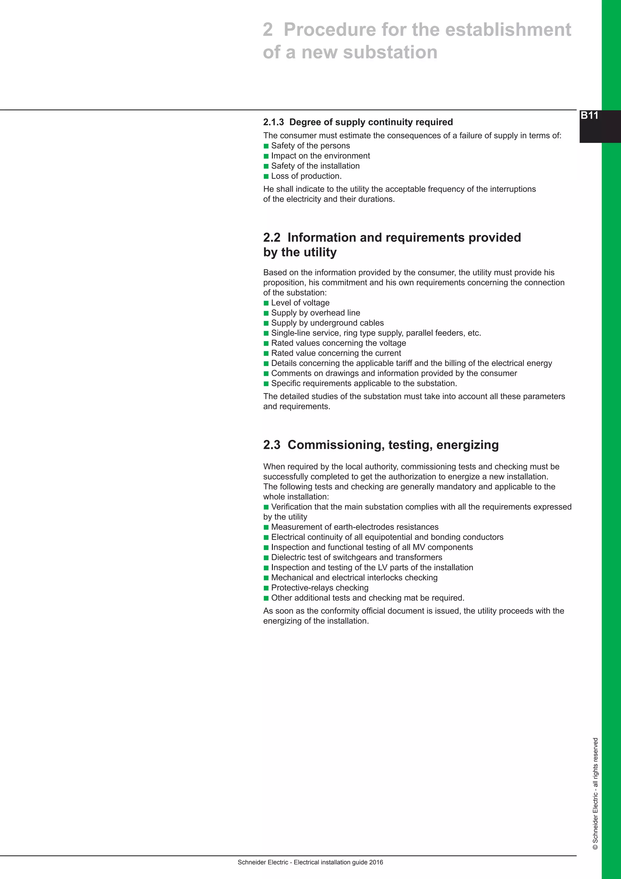 Schneider Electric - Electrical installation guide 2016
B11
©SchneiderElectric-allrightsreserved
2.1.3 Degree of supply continuity required
The consumer must estimate the consequences of a failure of supply in terms of:
b Safety of the persons
b Impact on the environment
b Safety of the installation
b Loss of production.
He shall indicate to the utility the acceptable frequency of the interruptions
of the electricity and their durations.
2.2 Information and requirements provided
by the utility
Based on the information provided by the consumer, the utility must provide his
proposition, his commitment and his own requirements concerning the connection
of the substation:
b Level of voltage
b Supply by overhead line
b Supply by underground cables
b Single-line service, ring type supply, parallel feeders, etc.
b Rated values concerning the voltage
b Rated value concerning the current
b Details concerning the applicable tariff and the billing of the electrical energy
b Comments on drawings and information provided by the consumer
b Specific requirements applicable to the substation.
The detailed studies of the substation must take into account all these parameters
and requirements.
2.3 Commissioning, testing, energizing
When required by the local authority, commissioning tests and checking must be
successfully completed to get the authorization to energize a new installation.
The following tests and checking are generally mandatory and applicable to the
whole installation:
b Verification that the main substation complies with all the requirements expressed
by the utility
b Measurement of earth-electrodes resistances
b Electrical continuity of all equipotential and bonding conductors
b Inspection and functional testing of all MV components
b Dielectric test of switchgears and transformers
b Inspection and testing of the LV parts of the installation
b Mechanical and electrical interlocks checking
b Protective-relays checking
b Other additional tests and checking mat be required.
As soon as the conformity official document is issued, the utility proceeds with the
energizing of the installation.
2 Procedure for the establishment
of a new substation
 