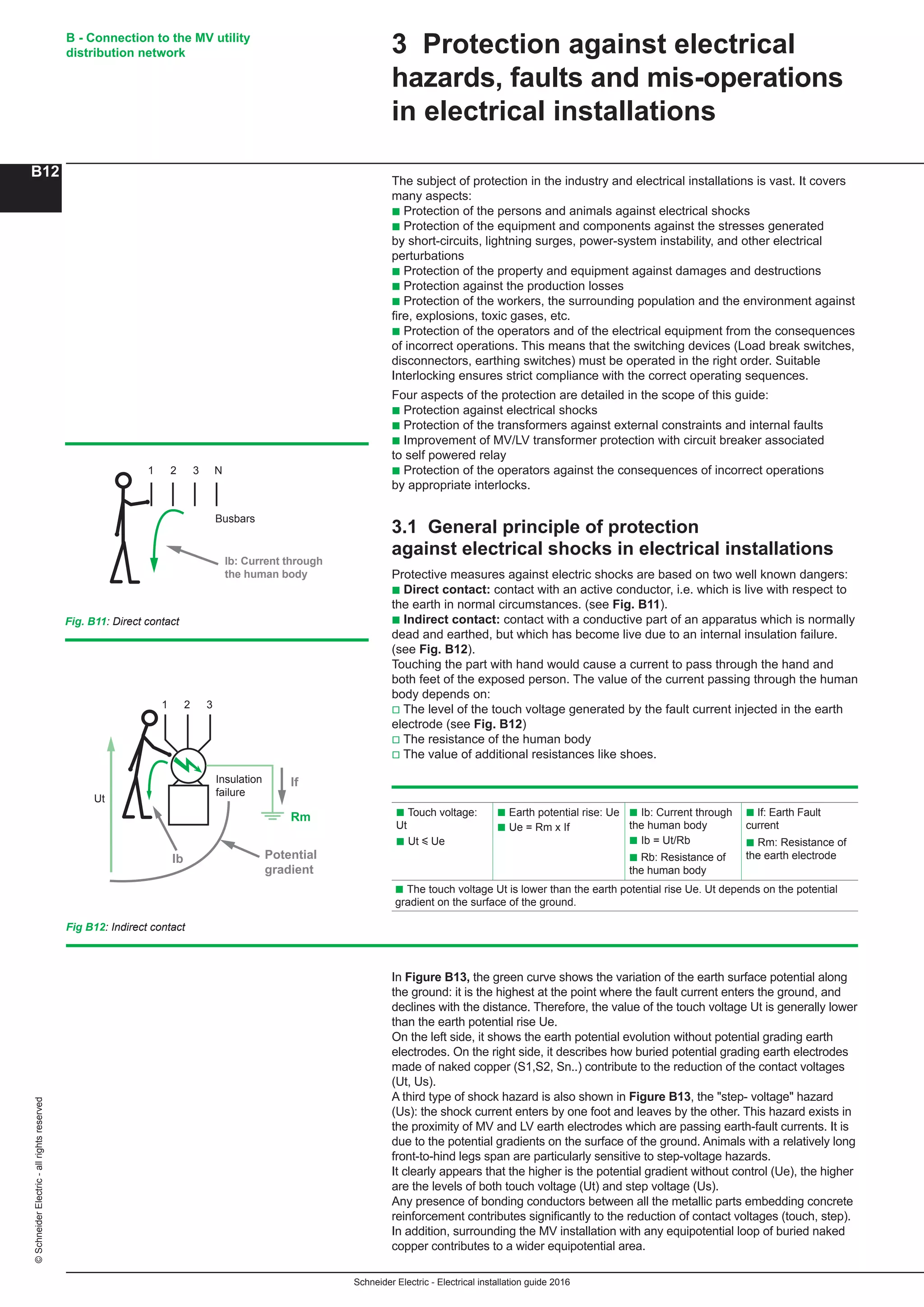 Schneider Electric - Electrical installation guide 2016
B - Connection to the MV utility
distribution network
B12
©SchneiderElectric-allrightsreserved
3 Protection against electrical
hazards, faults and mis-operations
in electrical installations
The subject of protection in the industry and electrical installations is vast. It covers
many aspects:
b Protection of the persons and animals against electrical shocks
b Protection of the equipment and components against the stresses generated
by short-circuits, lightning surges, power-system instability, and other electrical
perturbations
b Protection of the property and equipment against damages and destructions
b Protection against the production losses
b Protection of the workers, the surrounding population and the environment against
fire, explosions, toxic gases, etc.
b Protection of the operators and of the electrical equipment from the consequences
of incorrect operations. This means that the switching devices (Load break switches,
disconnectors, earthing switches) must be operated in the right order. Suitable
Interlocking ensures strict compliance with the correct operating sequences.
Four aspects of the protection are detailed in the scope of this guide:
b Protection against electrical shocks
b Protection of the transformers against external constraints and internal faults
b Improvement of MV/LV transformer protection with circuit breaker associated
to self powered relay
b Protection of the operators against the consequences of incorrect operations
by appropriate interlocks.
3.1 General principle of protection
against electrical shocks in electrical installations
Protective measures against electric shocks are based on two well known dangers:
b Direct contact: contact with an active conductor, i.e. which is live with respect to
the earth in normal circumstances. (see Fig. B11).
b Indirect contact: contact with a conductive part of an apparatus which is normally
dead and earthed, but which has become live due to an internal insulation failure.
(see Fig. B12).
Touching the part with hand would cause a current to pass through the hand and
both feet of the exposed person. The value of the current passing through the human
body depends on:
v The level of the touch voltage generated by the fault current injected in the earth
electrode (see Fig. B12)
v The resistance of the human body
v The value of additional resistances like shoes.
Busbars
1 2 3 N
Ib: Current through
the human body
Insulation
failure
1 2 3
Ib
If
Potential
gradient
Rm
Ut
Fig. B11: Direct contact
Fig B12: Indirect contact
b Touch voltage:
Ut
b Ut y Ue
b Earth potential rise: Ue
b Ue = Rm x If
b Ib: Current through
the human body
b Ib = Ut/Rb
b Rb: Resistance of
the human body
b If: Earth Fault
current
b Rm: Resistance of
the earth electrode
b The touch voltage Ut is lower than the earth potential rise Ue. Ut depends on the potential
gradient on the surface of the ground.
In Figure B13, the green curve shows the variation of the earth surface potential along
the ground: it is the highest at the point where the fault current enters the ground, and
declines with the distance. Therefore, the value of the touch voltage Ut is generally lower
than the earth potential rise Ue.
On the left side, it shows the earth potential evolution without potential grading earth
electrodes. On the right side, it describes how buried potential grading earth electrodes
made of naked copper (S1,S2, Sn..) contribute to the reduction of the contact voltages
(Ut, Us).
A third type of shock hazard is also shown in Figure B13, the "step- voltage" hazard
(Us): the shock current enters by one foot and leaves by the other. This hazard exists in
the proximity of MV and LV earth electrodes which are passing earth-fault currents. It is
due to the potential gradients on the surface of the ground. Animals with a relatively long
front-to-hind legs span are particularly sensitive to step-voltage hazards.
It clearly appears that the higher is the potential gradient without control (Ue), the higher
are the levels of both touch voltage (Ut) and step voltage (Us).
Any presence of bonding conductors between all the metallic parts embedding concrete
reinforcement contributes significantly to the reduction of contact voltages (touch, step).
In addition, surrounding the MV installation with any equipotential loop of buried naked
copper contributes to a wider equipotential area.
 