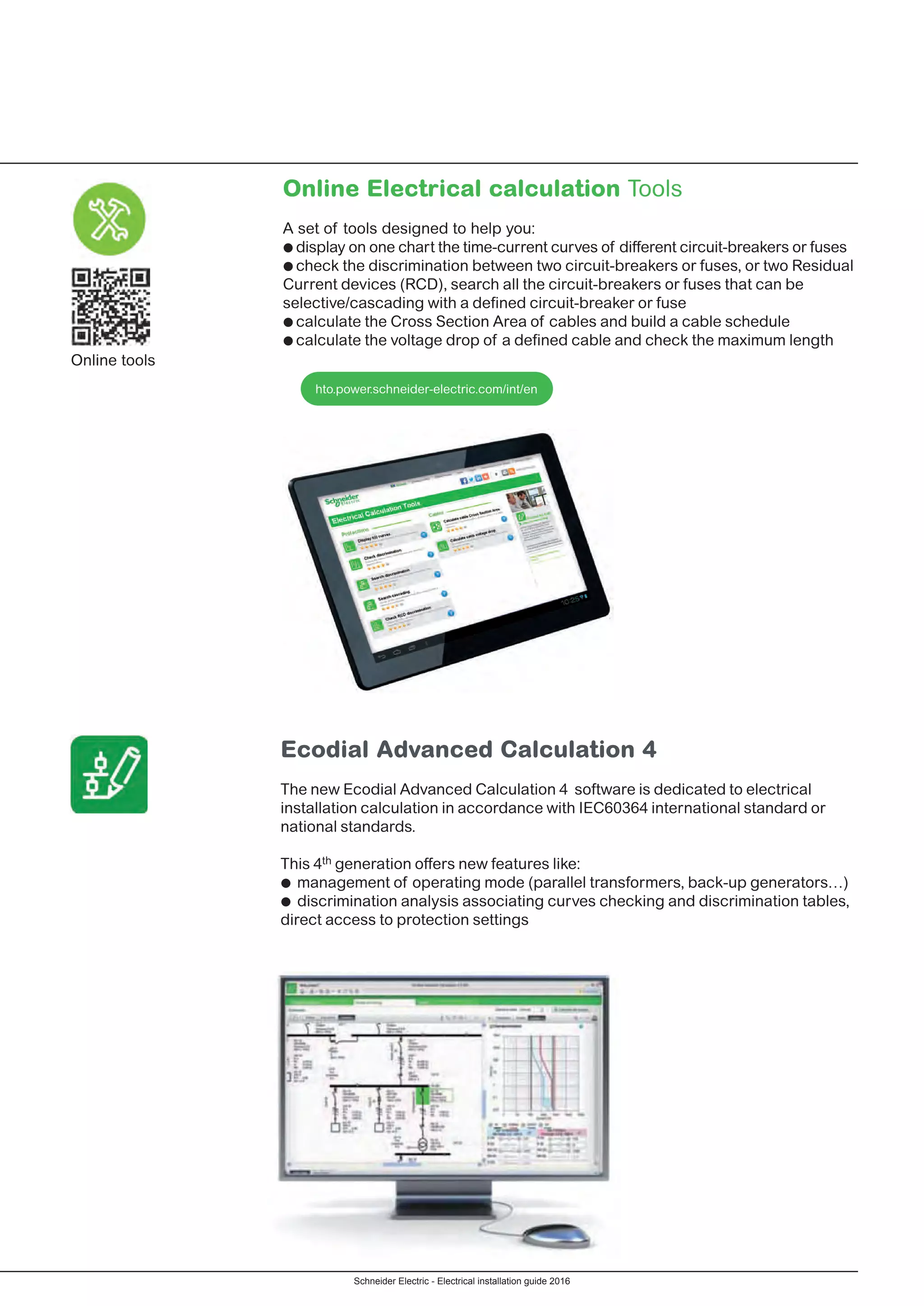 Schneider Electric - Electrical installation guide 2016
Ecodial Advanced Calculation 4
The new Ecodial Advanced Calculation 4 software is dedicated to electrical
installation calculation in accordance with IEC60364 international standard or
national standards.
This 4th generation offers new features like:
pp management of operating mode (parallel transformers, back-up generators…)
pp discrimination analysis associating curves checking and discrimination tables,
direct access to protection settings
Online tools
Online Electrical calculation Tools
A set of tools designed to help you:
ppdisplay on one chart the time-current curves of different circuit-breakers or fuses
ppcheck the discrimination between two circuit-breakers or fuses, or two Residual
Current devices (RCD), search all the circuit-breakers or fuses that can be
selective/cascading with a defined circuit-breaker or fuse
ppcalculate the Cross Section Area of cables and build a cable schedule
ppcalculate the voltage drop of a defined cable and check the maximum length
hto.power.schneider-electric.com/int/en
 