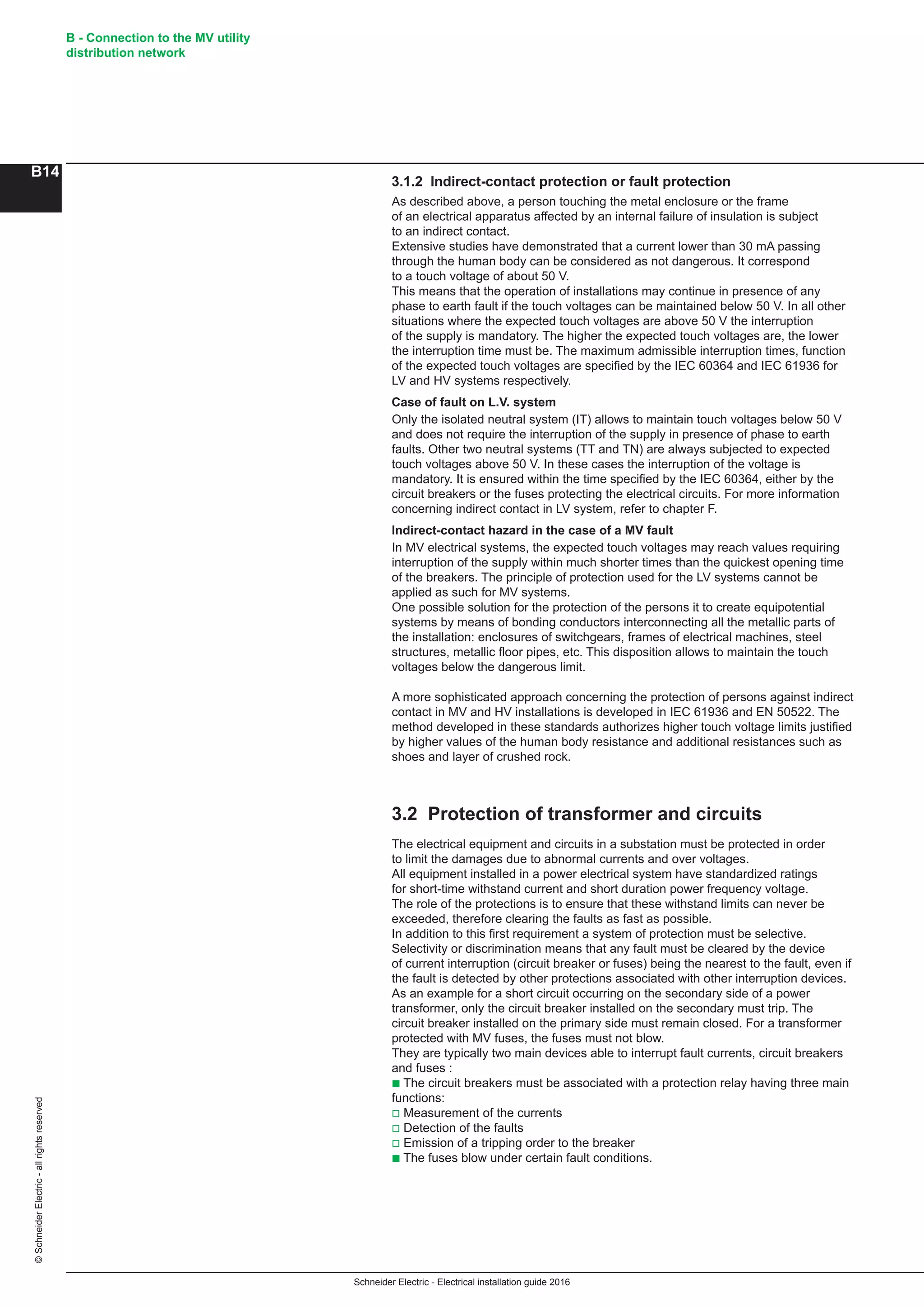 Schneider Electric - Electrical installation guide 2016
B - Connection to the MV utility
distribution network
B14
©SchneiderElectric-allrightsreserved
3.1.2 Indirect-contact protection or fault protection
As described above, a person touching the metal enclosure or the frame
of an electrical apparatus affected by an internal failure of insulation is subject
to an indirect contact.
Extensive studies have demonstrated that a current lower than 30 mA passing
through the human body can be considered as not dangerous. It correspond
to a touch voltage of about 50 V.
This means that the operation of installations may continue in presence of any
phase to earth fault if the touch voltages can be maintained below 50 V. In all other
situations where the expected touch voltages are above 50 V the interruption
of the supply is mandatory. The higher the expected touch voltages are, the lower
the interruption time must be. The maximum admissible interruption times, function
of the expected touch voltages are specified by the IEC 60364 and IEC 61936 for
LV and HV systems respectively.
Case of fault on L.V. system
Only the isolated neutral system (IT) allows to maintain touch voltages below 50 V
and does not require the interruption of the supply in presence of phase to earth
faults. Other two neutral systems (TT and TN) are always subjected to expected
touch voltages above 50 V. In these cases the interruption of the voltage is
mandatory. It is ensured within the time specified by the IEC 60364, either by the
circuit breakers or the fuses protecting the electrical circuits. For more information
concerning indirect contact in LV system, refer to chapter F.
Indirect-contact hazard in the case of a MV fault
In MV electrical systems, the expected touch voltages may reach values requiring
interruption of the supply within much shorter times than the quickest opening time
of the breakers. The principle of protection used for the LV systems cannot be
applied as such for MV systems.
One possible solution for the protection of the persons it to create equipotential
systems by means of bonding conductors interconnecting all the metallic parts of
the installation: enclosures of switchgears, frames of electrical machines, steel
structures, metallic floor pipes, etc. This disposition allows to maintain the touch
voltages below the dangerous limit.
A more sophisticated approach concerning the protection of persons against indirect
contact in MV and HV installations is developed in IEC 61936 and EN 50522. The
method developed in these standards authorizes higher touch voltage limits justified
by higher values of the human body resistance and additional resistances such as
shoes and layer of crushed rock.
3.2 Protection of transformer and circuits
The electrical equipment and circuits in a substation must be protected in order
to limit the damages due to abnormal currents and over voltages.
All equipment installed in a power electrical system have standardized ratings
for short-time withstand current and short duration power frequency voltage.
The role of the protections is to ensure that these withstand limits can never be
exceeded, therefore clearing the faults as fast as possible.
In addition to this first requirement a system of protection must be selective.
Selectivity or discrimination means that any fault must be cleared by the device
of current interruption (circuit breaker or fuses) being the nearest to the fault, even if
the fault is detected by other protections associated with other interruption devices.
As an example for a short circuit occurring on the secondary side of a power
transformer, only the circuit breaker installed on the secondary must trip. The
circuit breaker installed on the primary side must remain closed. For a transformer
protected with MV fuses, the fuses must not blow.
They are typically two main devices able to interrupt fault currents, circuit breakers
and fuses :
b The circuit breakers must be associated with a protection relay having three main
functions:
v Measurement of the currents
v Detection of the faults
v Emission of a tripping order to the breaker
b The fuses blow under certain fault conditions.
 