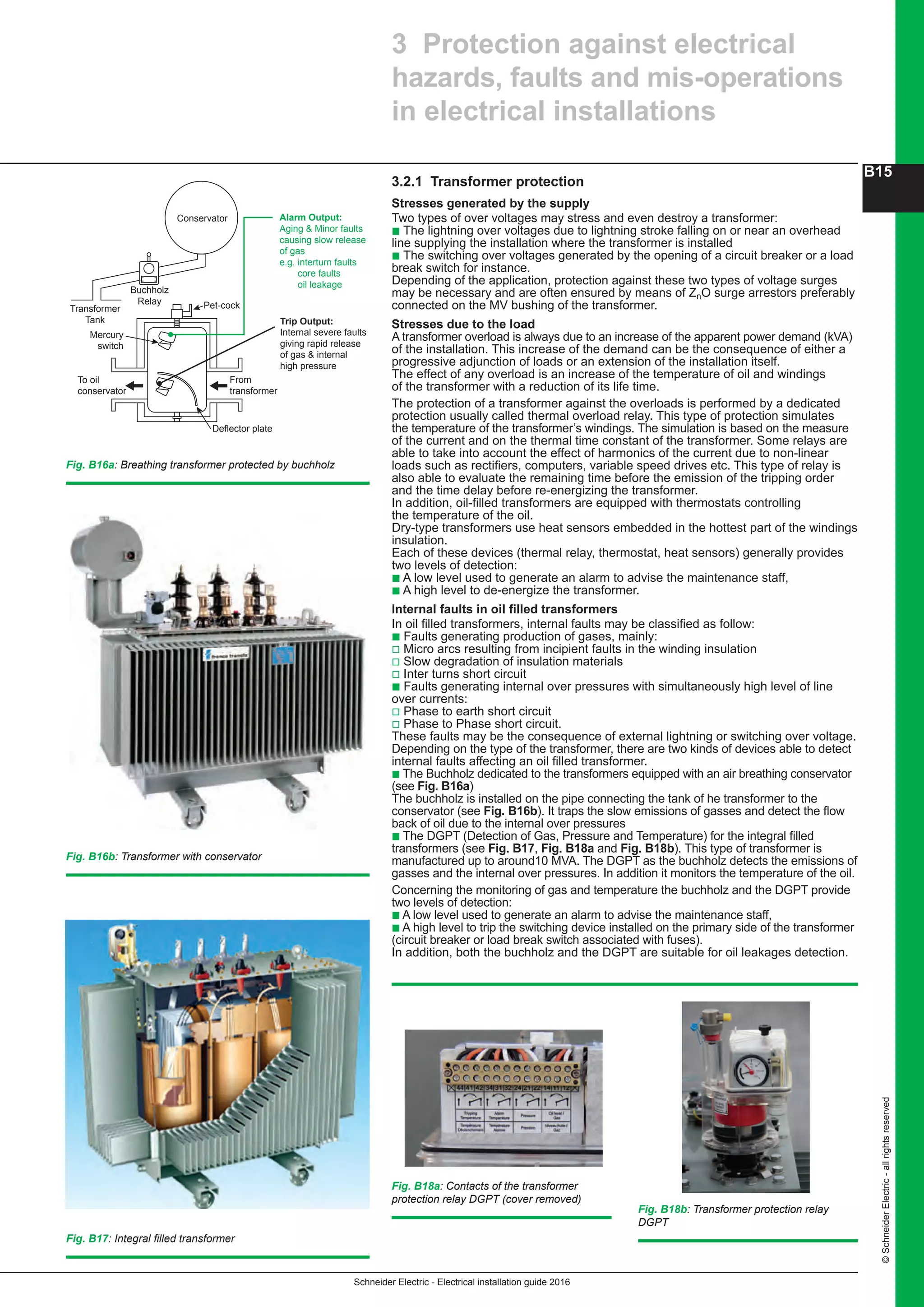 Schneider Electric - Electrical installation guide 2016
B15
©SchneiderElectric-allrightsreserved
3 Protection against electrical
hazards, faults and mis-operations
in electrical installations
3.2.1 Transformer protection
Stresses generated by the supply
Two types of over voltages may stress and even destroy a transformer:
b The lightning over voltages due to lightning stroke falling on or near an overhead
line supplying the installation where the transformer is installed
b The switching over voltages generated by the opening of a circuit breaker or a load
break switch for instance.
Depending of the application, protection against these two types of voltage surges
may be necessary and are often ensured by means of ZnO surge arrestors preferably
connected on the MV bushing of the transformer.
Stresses due to the load
A transformer overload is always due to an increase of the apparent power demand (kVA)
of the installation. This increase of the demand can be the consequence of either a
progressive adjunction of loads or an extension of the installation itself.
The effect of any overload is an increase of the temperature of oil and windings
of the transformer with a reduction of its life time.
The protection of a transformer against the overloads is performed by a dedicated
protection usually called thermal overload relay. This type of protection simulates
the temperature of the transformer’s windings. The simulation is based on the measure
of the current and on the thermal time constant of the transformer. Some relays are
able to take into account the effect of harmonics of the current due to non-linear
loads such as rectifiers, computers, variable speed drives etc. This type of relay is
also able to evaluate the remaining time before the emission of the tripping order
and the time delay before re-energizing the transformer.
In addition, oil-filled transformers are equipped with thermostats controlling
the temperature of the oil.
Dry-type transformers use heat sensors embedded in the hottest part of the windings
insulation.
Each of these devices (thermal relay, thermostat, heat sensors) generally provides
two levels of detection:
b A low level used to generate an alarm to advise the maintenance staff,
b A high level to de-energize the transformer.
Internal faults in oil filled transformers
In oil filled transformers, internal faults may be classified as follow:
b Faults generating production of gases, mainly:
v Micro arcs resulting from incipient faults in the winding insulation
v Slow degradation of insulation materials
v Inter turns short circuit
b Faults generating internal over pressures with simultaneously high level of line
over currents:
v Phase to earth short circuit
v Phase to Phase short circuit.
These faults may be the consequence of external lightning or switching over voltage.
Depending on the type of the transformer, there are two kinds of devices able to detect
internal faults affecting an oil filled transformer.
b The Buchholz dedicated to the transformers equipped with an air breathing conservator
(see Fig. B16a)
The buchholz is installed on the pipe connecting the tank of he transformer to the
conservator (see Fig. B16b). It traps the slow emissions of gasses and detect the flow
back of oil due to the internal over pressures
b The DGPT (Detection of Gas, Pressure and Temperature) for the integral filled
transformers (see Fig. B17, Fig. B18a and Fig. B18b). This type of transformer is
manufactured up to around10 MVA. The DGPT as the buchholz detects the emissions of
gasses and the internal over pressures. In addition it monitors the temperature of the oil.
Concerning the monitoring of gas and temperature the buchholz and the DGPT provide
two levels of detection:
b A low level used to generate an alarm to advise the maintenance staff,
b A high level to trip the switching device installed on the primary side of the transformer
(circuit breaker or load break switch associated with fuses).
In addition, both the buchholz and the DGPT are suitable for oil leakages detection.
Fig. B17: Integral filled transformer
Fig. B16a: Breathing transformer protected by buchholz
Fig. B16b: Transformer with conservator
Fig. B18a: Contacts of the transformer
protection relay DGPT (cover removed)
Alarm Output:
Aging & Minor faults
causing slow release
of gas
e.g. interturn faults
core faults
oil leakage
Trip Output:
Internal severe faults
giving rapid release
of gas & internal
high pressure
Conservator
Transformer
Tank
Mercury
switch
Pet-cock
From
transformer
Deflector plate
To oil
conservator
Buchholz
Relay
Fig. B18b: Transformer protection relay
DGPT
 
