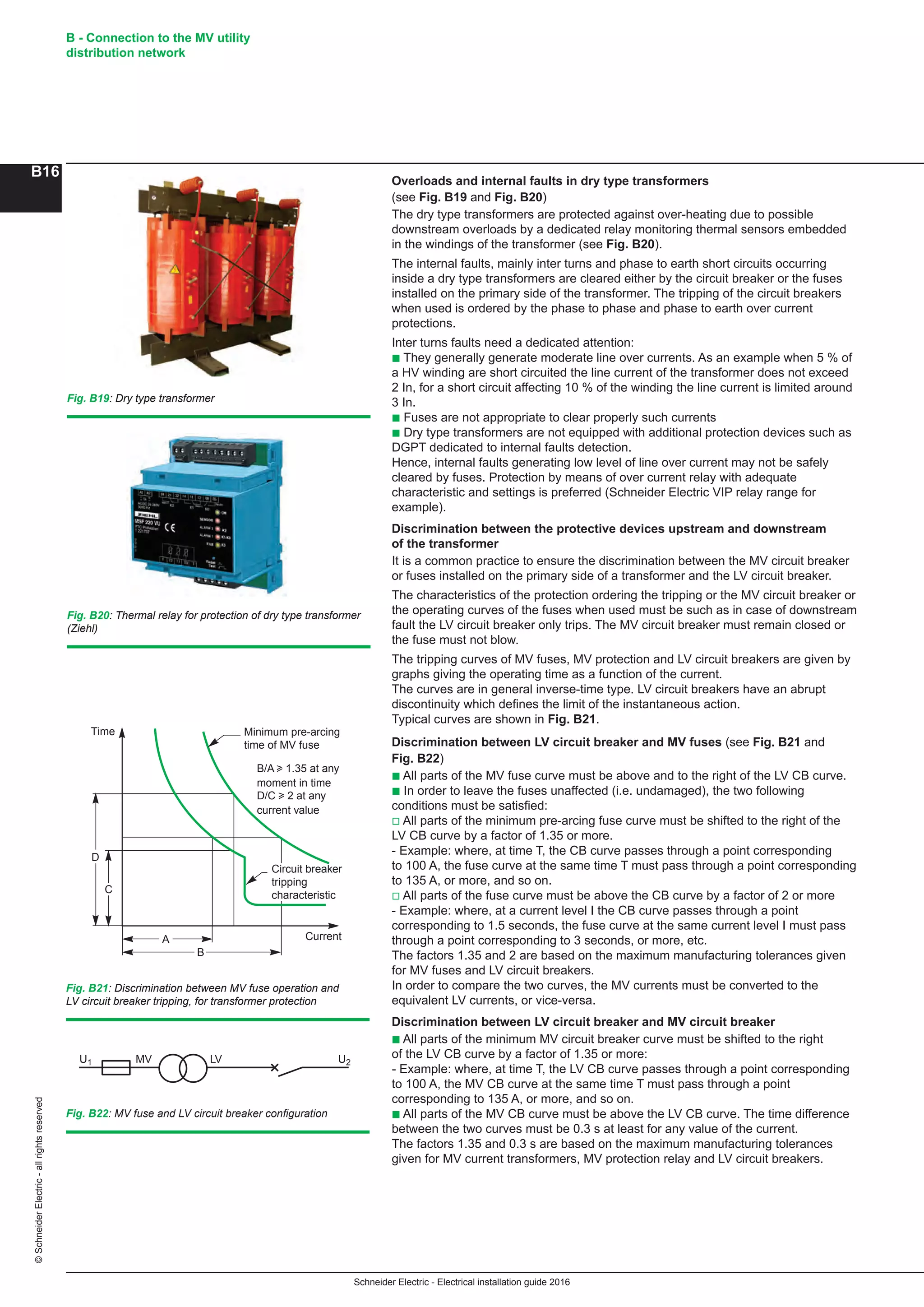 Schneider Electric - Electrical installation guide 2016
B - Connection to the MV utility
distribution network
B16
©SchneiderElectric-allrightsreserved
Fig. B21: Discrimination between MV fuse operation and
LV circuit breaker tripping, for transformer protection
Fig. B22: MV fuse and LV circuit breaker configuration
U1 MV LV U2
D
C
Time
A
B
Current
Minimum pre-arcing
time of MV fuse
Circuit breaker
tripping
characteristic
B/A u 1.35 at any
moment in time
D/C u 2 at any
current value
Fig. B19: Dry type transformer
Fig. B20: Thermal relay for protection of dry type transformer
(Ziehl)
Overloads and internal faults in dry type transformers
(see Fig. B19 and Fig. B20)
The dry type transformers are protected against over-heating due to possible
downstream overloads by a dedicated relay monitoring thermal sensors embedded
in the windings of the transformer (see Fig. B20).
The internal faults, mainly inter turns and phase to earth short circuits occurring
inside a dry type transformers are cleared either by the circuit breaker or the fuses
installed on the primary side of the transformer. The tripping of the circuit breakers
when used is ordered by the phase to phase and phase to earth over current
protections.
Inter turns faults need a dedicated attention:
b They generally generate moderate line over currents. As an example when 5 % of
a HV winding are short circuited the line current of the transformer does not exceed
2 In, for a short circuit affecting 10 % of the winding the line current is limited around
3 In.
b Fuses are not appropriate to clear properly such currents
b Dry type transformers are not equipped with additional protection devices such as
DGPT dedicated to internal faults detection.
Hence, internal faults generating low level of line over current may not be safely
cleared by fuses. Protection by means of over current relay with adequate
characteristic and settings is preferred (Schneider Electric VIP relay range for
example).
Discrimination between the protective devices upstream and downstream
of the transformer
It is a common practice to ensure the discrimination between the MV circuit breaker
or fuses installed on the primary side of a transformer and the LV circuit breaker.
The characteristics of the protection ordering the tripping or the MV circuit breaker or
the operating curves of the fuses when used must be such as in case of downstream
fault the LV circuit breaker only trips. The MV circuit breaker must remain closed or
the fuse must not blow.
The tripping curves of MV fuses, MV protection and LV circuit breakers are given by
graphs giving the operating time as a function of the current.
The curves are in general inverse-time type. LV circuit breakers have an abrupt
discontinuity which defines the limit of the instantaneous action.
Typical curves are shown in Fig. B21.
Discrimination between LV circuit breaker and MV fuses (see Fig. B21 and
Fig. B22)
b All parts of the MV fuse curve must be above and to the right of the LV CB curve.
b In order to leave the fuses unaffected (i.e. undamaged), the two following
conditions must be satisfied:
v All parts of the minimum pre-arcing fuse curve must be shifted to the right of the
LV CB curve by a factor of 1.35 or more.
- Example: where, at time T, the CB curve passes through a point corresponding
to 100 A, the fuse curve at the same time T must pass through a point corresponding
to 135 A, or more, and so on.
v All parts of the fuse curve must be above the CB curve by a factor of 2 or more
- Example: where, at a current level I the CB curve passes through a point
corresponding to 1.5 seconds, the fuse curve at the same current level I must pass
through a point corresponding to 3 seconds, or more, etc.
The factors 1.35 and 2 are based on the maximum manufacturing tolerances given
for MV fuses and LV circuit breakers.
In order to compare the two curves, the MV currents must be converted to the
equivalent LV currents, or vice-versa.
Discrimination between LV circuit breaker and MV circuit breaker
b All parts of the minimum MV circuit breaker curve must be shifted to the right
of the LV CB curve by a factor of 1.35 or more:
- Example: where, at time T, the LV CB curve passes through a point corresponding
to 100 A, the MV CB curve at the same time T must pass through a point
corresponding to 135 A, or more, and so on.
b All parts of the MV CB curve must be above the LV CB curve. The time difference
between the two curves must be 0.3 s at least for any value of the current.
The factors 1.35 and 0.3 s are based on the maximum manufacturing tolerances
given for MV current transformers, MV protection relay and LV circuit breakers.
 