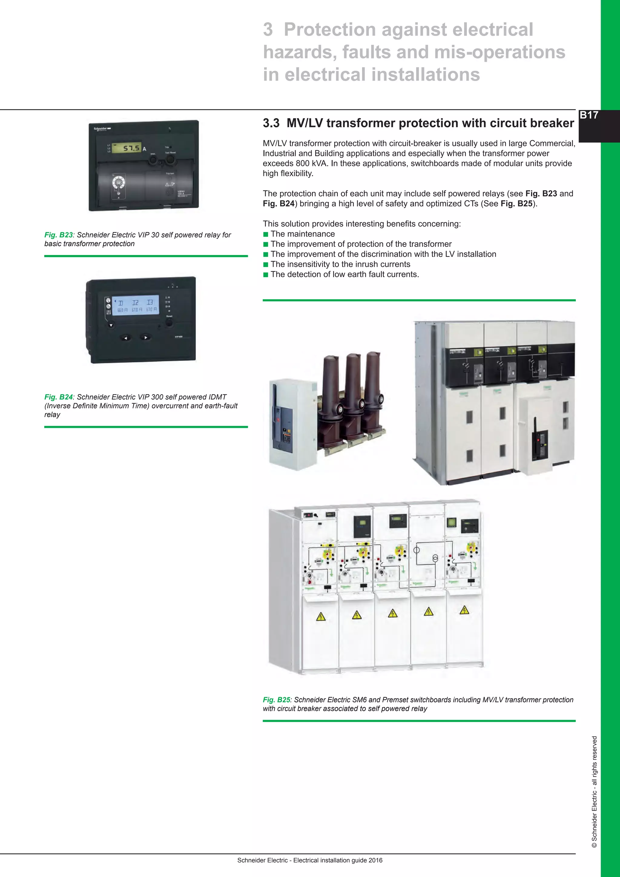 Schneider Electric - Electrical installation guide 2016
B17
©SchneiderElectric-allrightsreserved
3.3 MV/LV transformer protection with circuit breaker
MV/LV transformer protection with circuit-breaker is usually used in large Commercial,
Industrial and Building applications and especially when the transformer power
exceeds 800 kVA. In these applications, switchboards made of modular units provide
high flexibility.
The protection chain of each unit may include self powered relays (see Fig. B23 and
Fig. B24) bringing a high level of safety and optimized CTs (See Fig. B25).
This solution provides interesting benefits concerning:
b The maintenance
b The improvement of protection of the transformer
b The improvement of the discrimination with the LV installation
b The insensitivity to the inrush currents
b The detection of low earth fault currents.
3 Protection against electrical
hazards, faults and mis-operations
in electrical installations
Fig. B23: Schneider Electric VIP 30 self powered relay for
basic transformer protection
Fig. B24: Schneider Electric VIP 300 self powered IDMT
(Inverse Definite Minimum Time) overcurrent and earth-fault
relay
Fig. B25: Schneider Electric SM6 and Premset switchboards including MV/LV transformer protection
with circuit breaker associated to self powered relay
 