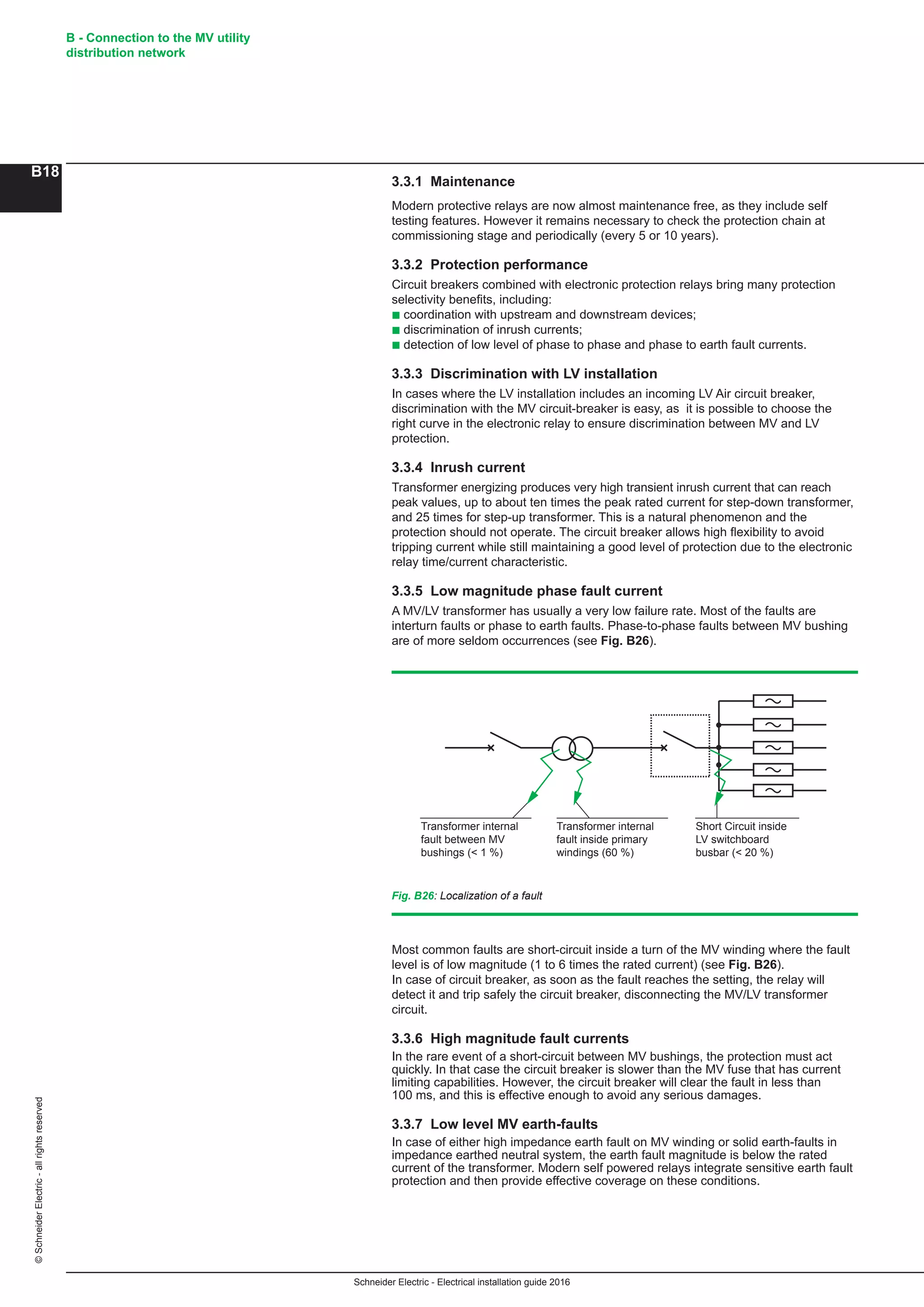 Schneider Electric - Electrical installation guide 2016
B - Connection to the MV utility
distribution network
B18
©SchneiderElectric-allrightsreserved
Most common faults are short-circuit inside a turn of the MV winding where the fault
level is of low magnitude (1 to 6 times the rated current) (see Fig. B26).
In case of circuit breaker, as soon as the fault reaches the setting, the relay will
detect it and trip safely the circuit breaker, disconnecting the MV/LV transformer
circuit.
3.3.6 High magnitude fault currents
In the rare event of a short-circuit between MV bushings, the protection must act
quickly. In that case the circuit breaker is slower than the MV fuse that has current
limiting capabilities. However, the circuit breaker will clear the fault in less than
100 ms, and this is effective enough to avoid any serious damages.
3.3.7 Low level MV earth-faults
In case of either high impedance earth fault on MV winding or solid earth-faults in
impedance earthed neutral system, the earth fault magnitude is below the rated
current of the transformer. Modern self powered relays integrate sensitive earth fault
protection and then provide effective coverage on these conditions.
Transformer internal
fault between MV
bushings (< 1 %)
Transformer internal
fault inside primary
windings (60 %)
Short Circuit inside
LV switchboard
busbar (< 20 %)
Fig. B26: Localization of a fault
3.3.1 Maintenance
Modern protective relays are now almost maintenance free, as they include self
testing features. However it remains necessary to check the protection chain at
commissioning stage and periodically (every 5 or 10 years).
3.3.2 Protection performance
Circuit breakers combined with electronic protection relays bring many protection
selectivity benefits, including:
b coordination with upstream and downstream devices;
b discrimination of inrush currents;
b detection of low level of phase to phase and phase to earth fault currents.
3.3.3 Discrimination with LV installation
In cases where the LV installation includes an incoming LV Air circuit breaker,
discrimination with the MV circuit-breaker is easy, as it is possible to choose the
right curve in the electronic relay to ensure discrimination between MV and LV
protection.
3.3.4 Inrush current
Transformer energizing produces very high transient inrush current that can reach
peak values, up to about ten times the peak rated current for step-down transformer,
and 25 times for step-up transformer. This is a natural phenomenon and the
protection should not operate. The circuit breaker allows high flexibility to avoid
tripping current while still maintaining a good level of protection due to the electronic
relay time/current characteristic.
3.3.5 Low magnitude phase fault current
A MV/LV transformer has usually a very low failure rate. Most of the faults are
interturn faults or phase to earth faults. Phase-to-phase faults between MV bushing
are of more seldom occurrences (see Fig. B26).
 