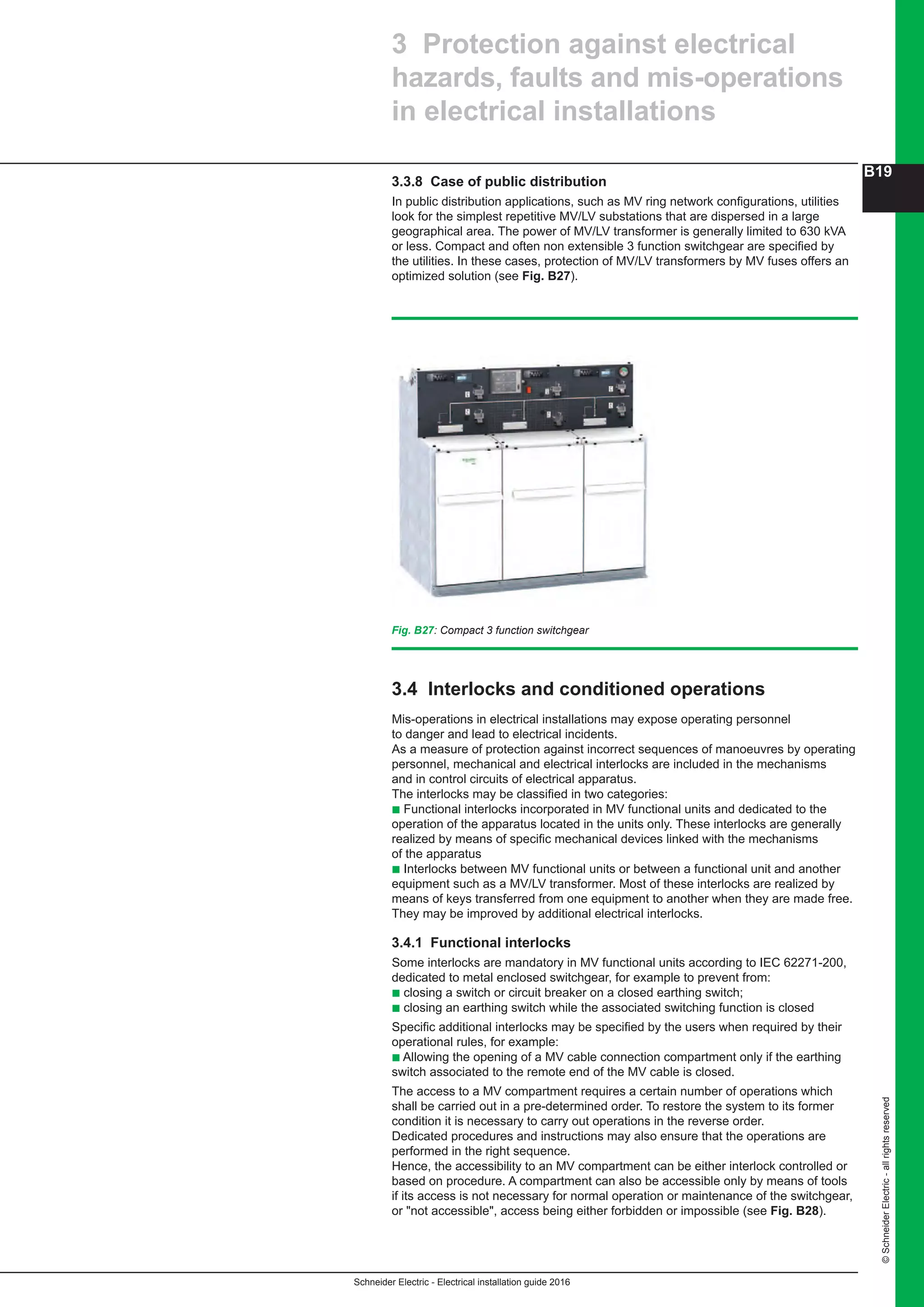 Schneider Electric - Electrical installation guide 2016
B19
©SchneiderElectric-allrightsreserved
3.3.8 Case of public distribution
In public distribution applications, such as MV ring network configurations, utilities
look for the simplest repetitive MV/LV substations that are dispersed in a large
geographical area. The power of MV/LV transformer is generally limited to 630 kVA
or less. Compact and often non extensible 3 function switchgear are specified by
the utilities. In these cases, protection of MV/LV transformers by MV fuses offers an
optimized solution (see Fig. B27).
Fig. B27: Compact 3 function switchgear
3.4 Interlocks and conditioned operations
Mis-operations in electrical installations may expose operating personnel
to danger and lead to electrical incidents.
As a measure of protection against incorrect sequences of manoeuvres by operating
personnel, mechanical and electrical interlocks are included in the mechanisms
and in control circuits of electrical apparatus.
The interlocks may be classified in two categories:
b Functional interlocks incorporated in MV functional units and dedicated to the
operation of the apparatus located in the units only. These interlocks are generally
realized by means of specific mechanical devices linked with the mechanisms
of the apparatus
b Interlocks between MV functional units or between a functional unit and another
equipment such as a MV/LV transformer. Most of these interlocks are realized by
means of keys transferred from one equipment to another when they are made free.
They may be improved by additional electrical interlocks.
3.4.1 Functional interlocks
Some interlocks are mandatory in MV functional units according to IEC 62271-200,
dedicated to metal enclosed switchgear, for example to prevent from:
b closing a switch or circuit breaker on a closed earthing switch;
b closing an earthing switch while the associated switching function is closed
Specific additional interlocks may be specified by the users when required by their
operational rules, for example:
b Allowing the opening of a MV cable connection compartment only if the earthing
switch associated to the remote end of the MV cable is closed.
The access to a MV compartment requires a certain number of operations which
shall be carried out in a pre-determined order. To restore the system to its former
condition it is necessary to carry out operations in the reverse order.
Dedicated procedures and instructions may also ensure that the operations are
performed in the right sequence.
Hence, the accessibility to an MV compartment can be either interlock controlled or
based on procedure. A compartment can also be accessible only by means of tools
if its access is not necessary for normal operation or maintenance of the switchgear,
or "not accessible", access being either forbidden or impossible (see Fig. B28).
3 Protection against electrical
hazards, faults and mis-operations
in electrical installations
 