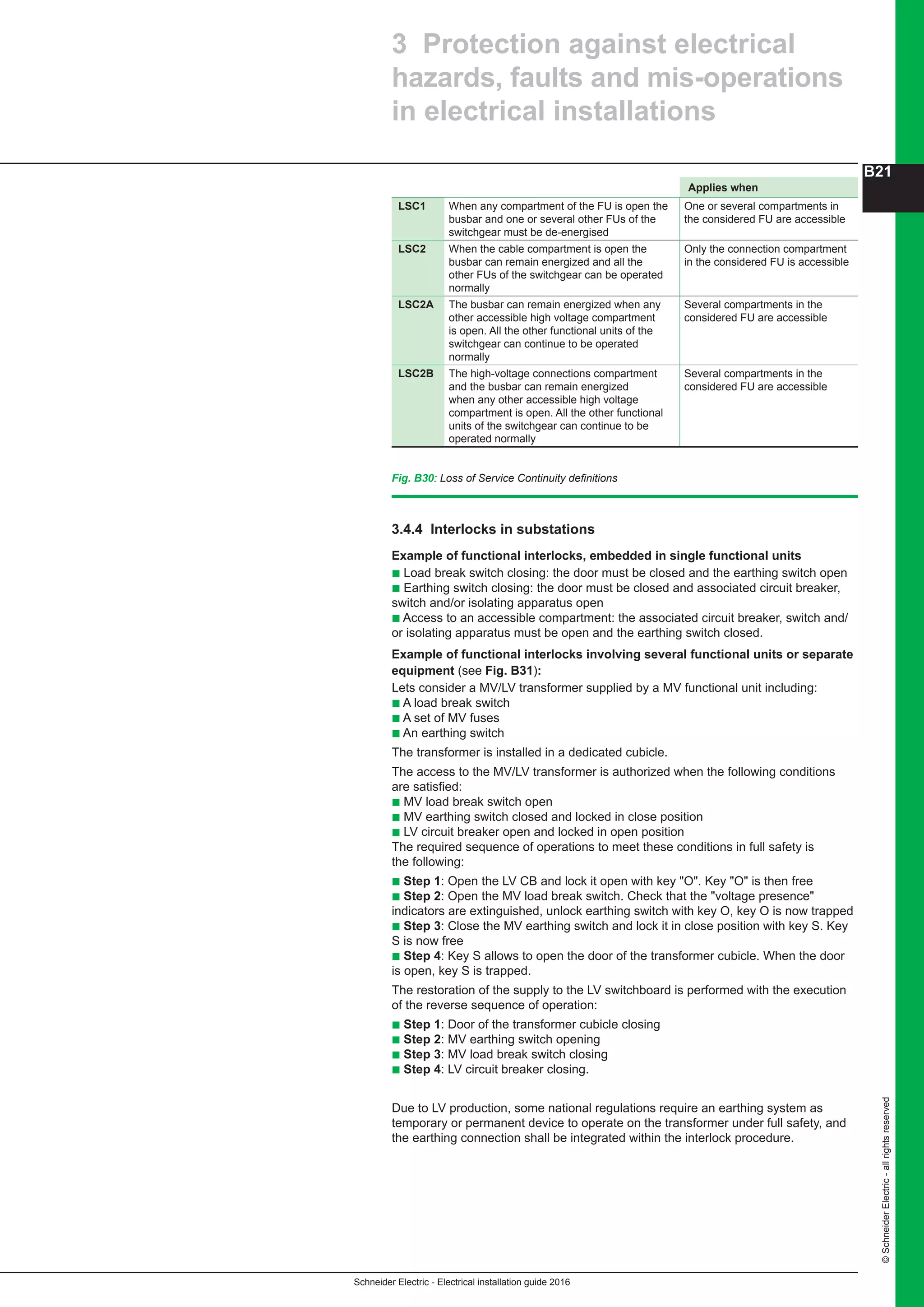 Schneider Electric - Electrical installation guide 2016
B21
©SchneiderElectric-allrightsreserved
3.4.4 Interlocks in substations
Example of functional interlocks, embedded in single functional units
b Load break switch closing: the door must be closed and the earthing switch open
b Earthing switch closing: the door must be closed and associated circuit breaker,
switch and/or isolating apparatus open
b Access to an accessible compartment: the associated circuit breaker, switch and/
or isolating apparatus must be open and the earthing switch closed.
Example of functional interlocks involving several functional units or separate
equipment (see Fig. B31):
Lets consider a MV/LV transformer supplied by a MV functional unit including:
b A load break switch
b A set of MV fuses
b An earthing switch
The transformer is installed in a dedicated cubicle.
The access to the MV/LV transformer is authorized when the following conditions
are satisfied:
b MV load break switch open
b MV earthing switch closed and locked in close position
b LV circuit breaker open and locked in open position
The required sequence of operations to meet these conditions in full safety is
the following:
b Step 1: Open the LV CB and lock it open with key "O". Key "O" is then free
b Step 2: Open the MV load break switch. Check that the "voltage presence"
indicators are extinguished, unlock earthing switch with key O, key O is now trapped
b Step 3: Close the MV earthing switch and lock it in close position with key S. Key
S is now free
b Step 4: Key S allows to open the door of the transformer cubicle. When the door
is open, key S is trapped.
The restoration of the supply to the LV switchboard is performed with the execution
of the reverse sequence of operation:
b Step 1: Door of the transformer cubicle closing
b Step 2: MV earthing switch opening
b Step 3: MV load break switch closing
b Step 4: LV circuit breaker closing.
Due to LV production, some national regulations require an earthing system as
temporary or permanent device to operate on the transformer under full safety, and
the earthing connection shall be integrated within the interlock procedure.
3 Protection against electrical
hazards, faults and mis-operations
in electrical installations
Applies when
LSC1 When any compartment of the FU is open the
busbar and one or several other FUs of the
switchgear must be de-energised
One or several compartments in
the considered FU are accessible
LSC2 When the cable compartment is open the
busbar can remain energized and all the
other FUs of the switchgear can be operated
normally
Only the connection compartment
in the considered FU is accessible
LSC2A The busbar can remain energized when any
other accessible high voltage compartment
is open. All the other functional units of the
switchgear can continue to be operated
normally
Several compartments in the
considered FU are accessible
LSC2B The high-voltage connections compartment
and the busbar can remain energized
when any other accessible high voltage
compartment is open. All the other functional
units of the switchgear can continue to be
operated normally
Several compartments in the
considered FU are accessible
Fig. B30: Loss of Service Continuity definitions
 