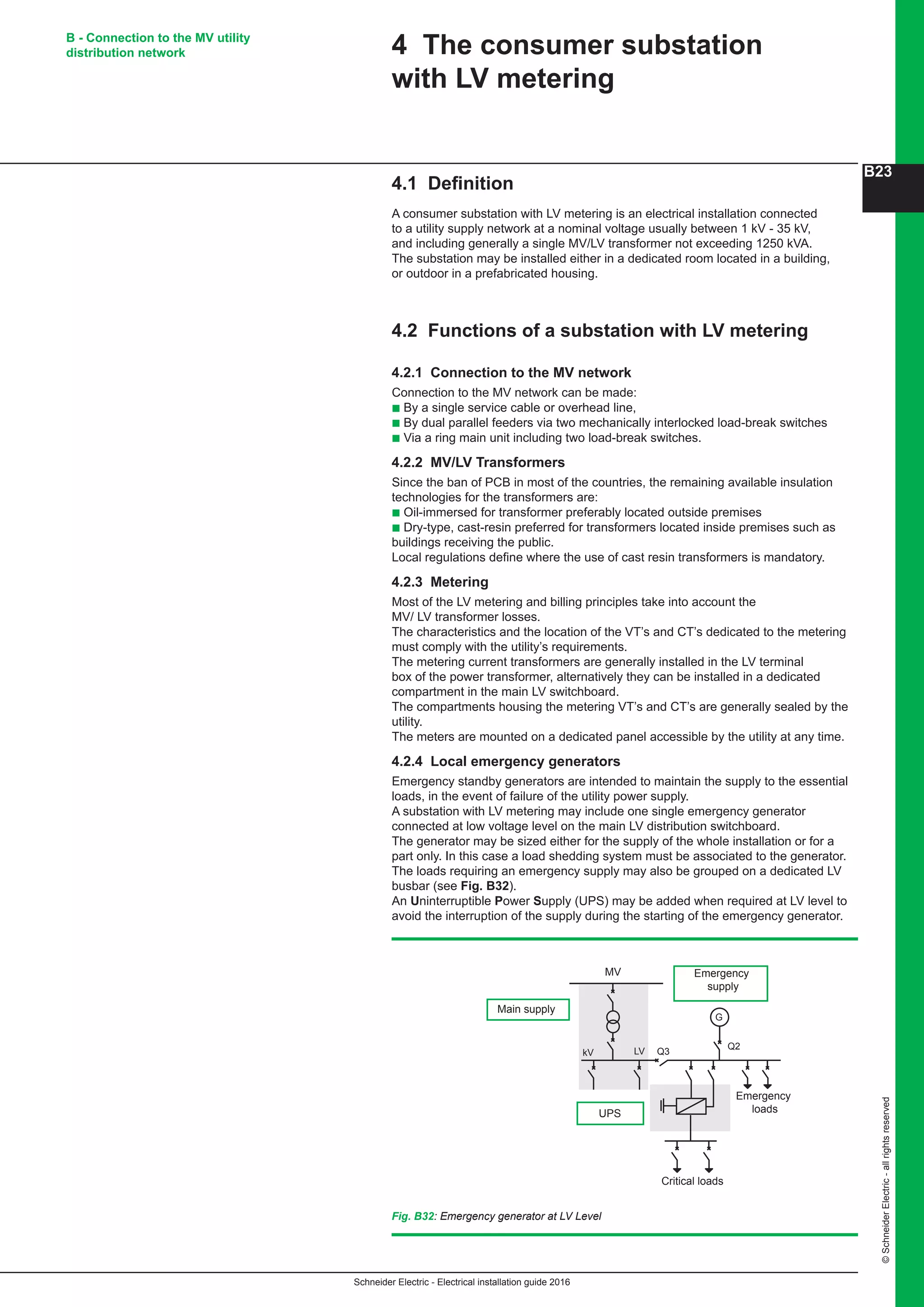 Schneider Electric - Electrical installation guide 2016
B23
©SchneiderElectric-allrightsreserved
B - Connection to the MV utility
distribution network
4.1 Definition
A consumer substation with LV metering is an electrical installation connected
to a utility supply network at a nominal voltage usually between 1 kV - 35 kV,
and including generally a single MV/LV transformer not exceeding 1250 kVA.
The substation may be installed either in a dedicated room located in a building,
or outdoor in a prefabricated housing.
4.2 Functions of a substation with LV metering
4.2.1 Connection to the MV network
Connection to the MV network can be made:
b By a single service cable or overhead line,
b By dual parallel feeders via two mechanically interlocked load-break switches
b Via a ring main unit including two load-break switches.
4.2.2 MV/LV Transformers
Since the ban of PCB in most of the countries, the remaining available insulation
technologies for the transformers are:
b Oil-immersed for transformer preferably located outside premises
b Dry-type, cast-resin preferred for transformers located inside premises such as
buildings receiving the public.
Local regulations define where the use of cast resin transformers is mandatory.
4.2.3 Metering
Most of the LV metering and billing principles take into account the
MV/ LV transformer losses.
The characteristics and the location of the VT’s and CT’s dedicated to the metering
must comply with the utility’s requirements.
The metering current transformers are generally installed in the LV terminal
box of the power transformer, alternatively they can be installed in a dedicated
compartment in the main LV switchboard.
The compartments housing the metering VT’s and CT’s are generally sealed by the
utility.
The meters are mounted on a dedicated panel accessible by the utility at any time.
4.2.4 Local emergency generators
Emergency standby generators are intended to maintain the supply to the essential
loads, in the event of failure of the utility power supply.
A substation with LV metering may include one single emergency generator
connected at low voltage level on the main LV distribution switchboard.
The generator may be sized either for the supply of the whole installation or for a
part only. In this case a load shedding system must be associated to the generator.
The loads requiring an emergency supply may also be grouped on a dedicated LV
busbar (see Fig. B32).
An Uninterruptible Power Supply (UPS) may be added when required at LV level to
avoid the interruption of the supply during the starting of the emergency generator.
4 The consumer substation
with LV metering
Fig. B32: Emergency generator at LV Level
Emergency
supply
LV
MV
UPS
Main supply
kV Q3
Q2
G
Emergency
loads
Critical loads
 