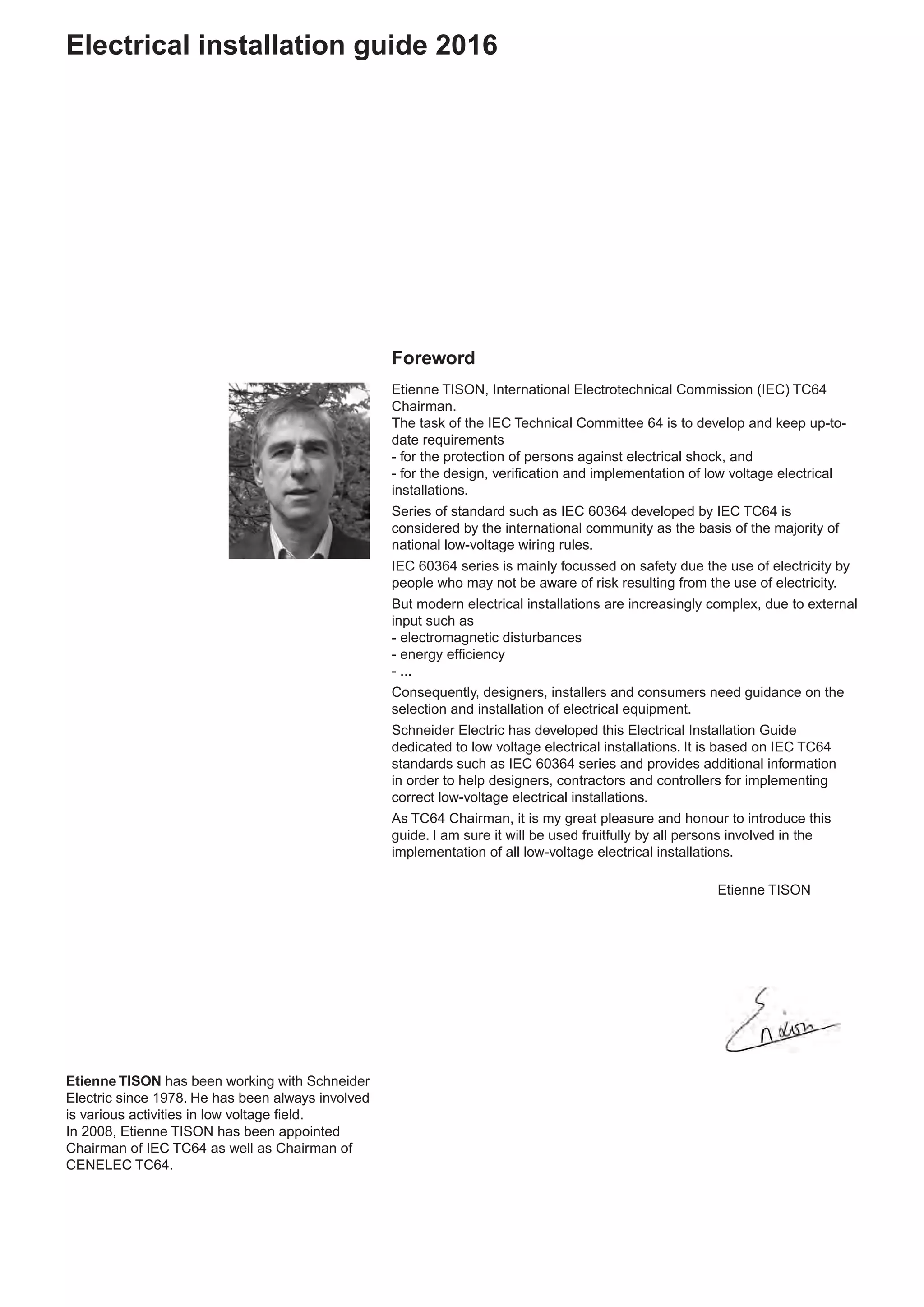 Foreword
Etienne TISON, International Electrotechnical Commission (IEC) TC64
Chairman.
The task of the IEC Technical Committee 64 is to develop and keep up-to-
date requirements
- for the protection of persons against electrical shock, and
- for the design, verification and implementation of low voltage electrical
installations.
Series of standard such as IEC 60364 developed by IEC TC64 is
considered by the international community as the basis of the majority of
national low-voltage wiring rules.
IEC 60364 series is mainly focussed on safety due the use of electricity by
people who may not be aware of risk resulting from the use of electricity.
But modern electrical installations are increasingly complex, due to external
input such as
- electromagnetic disturbances
- energy efficiency
- ...
Consequently, designers, installers and consumers need guidance on the
selection and installation of electrical equipment.
Schneider Electric has developed this Electrical Installation Guide
dedicated to low voltage electrical installations. It is based on IEC TC64
standards such as IEC 60364 series and provides additional information
in order to help designers, contractors and controllers for implementing
correct low-voltage electrical installations.
As TC64 Chairman, it is my great pleasure and honour to introduce this
guide. I am sure it will be used fruitfully by all persons involved in the
implementation of all low-voltage electrical installations.
	 Etienne TISON
Etienne TISON has been working with Schneider
Electric since 1978. He has been always involved
is various activities in low voltage field.
In 2008, Etienne TISON has been appointed
Chairman of IEC TC64 as well as Chairman of
CENELEC TC64.
Electrical installation guide 2016
 