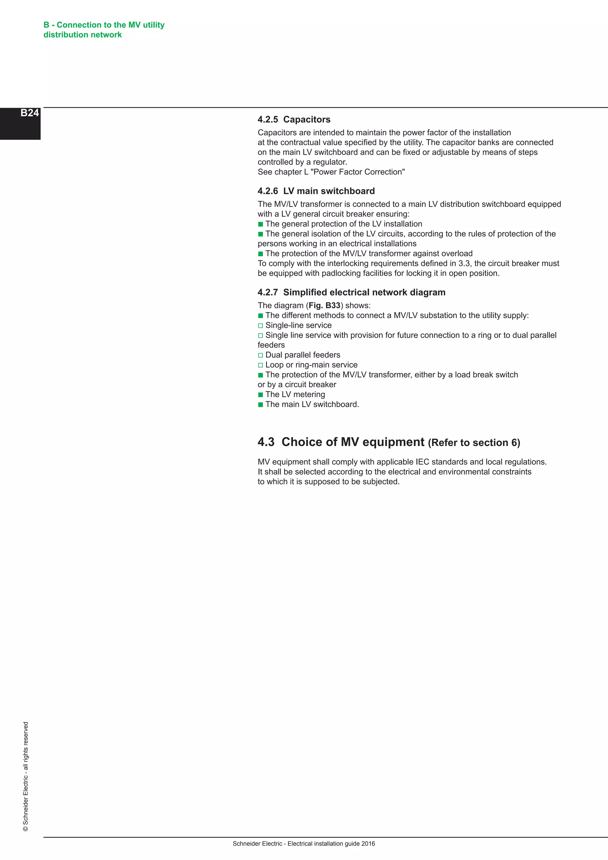 Schneider Electric - Electrical installation guide 2016
B - Connection to the MV utility
distribution network
B24
©SchneiderElectric-allrightsreserved
4.2.5 Capacitors
Capacitors are intended to maintain the power factor of the installation
at the contractual value specified by the utility. The capacitor banks are connected
on the main LV switchboard and can be fixed or adjustable by means of steps
controlled by a regulator.
See chapter L Power Factor Correction
4.2.6 LV main switchboard
The MV/LV transformer is connected to a main LV distribution switchboard equipped
with a LV general circuit breaker ensuring:
b The general protection of the LV installation
b The general isolation of the LV circuits, according to the rules of protection of the
persons working in an electrical installations
b The protection of the MV/LV transformer against overload
To comply with the interlocking requirements defined in 3.3, the circuit breaker must
be equipped with padlocking facilities for locking it in open position.
4.2.7 Simplified electrical network diagram
The diagram (Fig. B33) shows:
b The different methods to connect a MV/LV substation to the utility supply:
v Single-line service
v Single line service with provision for future connection to a ring or to dual parallel
feeders
v Dual parallel feeders
v Loop or ring-main service
b The protection of the MV/LV transformer, either by a load break switch
or by a circuit breaker
b The LV metering
b The main LV switchboard.
4.3 Choice of MV equipment (Refer to section 6)
MV equipment shall comply with applicable IEC standards and local regulations.
It shall be selected according to the electrical and environmental constraints
to which it is supposed to be subjected.
 