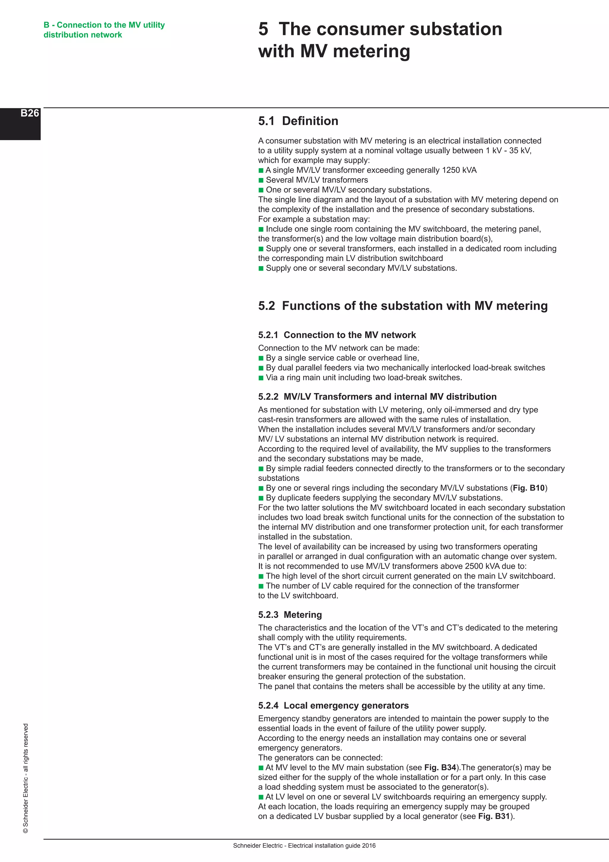 Schneider Electric - Electrical installation guide 2016
B - Connection to the MV utility
distribution network
B26
©SchneiderElectric-allrightsreserved
5.1 Definition
A consumer substation with MV metering is an electrical installation connected
to a utility supply system at a nominal voltage usually between 1 kV - 35 kV,
which for example may supply:
b A single MV/LV transformer exceeding generally 1250 kVA
b Several MV/LV transformers
b One or several MV/LV secondary substations.
The single line diagram and the layout of a substation with MV metering depend on
the complexity of the installation and the presence of secondary substations.
For example a substation may:
b Include one single room containing the MV switchboard, the metering panel,
the transformer(s) and the low voltage main distribution board(s),
b Supply one or several transformers, each installed in a dedicated room including
the corresponding main LV distribution switchboard
b Supply one or several secondary MV/LV substations.
5.2 Functions of the substation with MV metering
5.2.1 Connection to the MV network
Connection to the MV network can be made:
b By a single service cable or overhead line,
b By dual parallel feeders via two mechanically interlocked load-break switches
b Via a ring main unit including two load-break switches.
5.2.2 MV/LV Transformers and internal MV distribution
As mentioned for substation with LV metering, only oil-immersed and dry type
cast-resin transformers are allowed with the same rules of installation.
When the installation includes several MV/LV transformers and/or secondary
MV/ LV substations an internal MV distribution network is required.
According to the required level of availability, the MV supplies to the transformers
and the secondary substations may be made,
b By simple radial feeders connected directly to the transformers or to the secondary
substations
b By one or several rings including the secondary MV/LV substations (Fig. B10)
b By duplicate feeders supplying the secondary MV/LV substations.
For the two latter solutions the MV switchboard located in each secondary substation
includes two load break switch functional units for the connection of the substation to
the internal MV distribution and one transformer protection unit, for each transformer
installed in the substation.
The level of availability can be increased by using two transformers operating
in parallel or arranged in dual configuration with an automatic change over system.
It is not recommended to use MV/LV transformers above 2500 kVA due to:
b The high level of the short circuit current generated on the main LV switchboard.
b The number of LV cable required for the connection of the transformer
to the LV switchboard.
5.2.3 Metering
The characteristics and the location of the VT’s and CT’s dedicated to the metering
shall comply with the utility requirements.
The VT’s and CT’s are generally installed in the MV switchboard. A dedicated
functional unit is in most of the cases required for the voltage transformers while
the current transformers may be contained in the functional unit housing the circuit
breaker ensuring the general protection of the substation.
The panel that contains the meters shall be accessible by the utility at any time.
5.2.4 Local emergency generators
Emergency standby generators are intended to maintain the power supply to the
essential loads in the event of failure of the utility power supply.
According to the energy needs an installation may contains one or several
emergency generators.
The generators can be connected:
b At MV level to the MV main substation (see Fig. B34).The generator(s) may be
sized either for the supply of the whole installation or for a part only. In this case
a load shedding system must be associated to the generator(s).
b At LV level on one or several LV switchboards requiring an emergency supply.
At each location, the loads requiring an emergency supply may be grouped
on a dedicated LV busbar supplied by a local generator (see Fig. B31).
5 The consumer substation
with MV metering
 