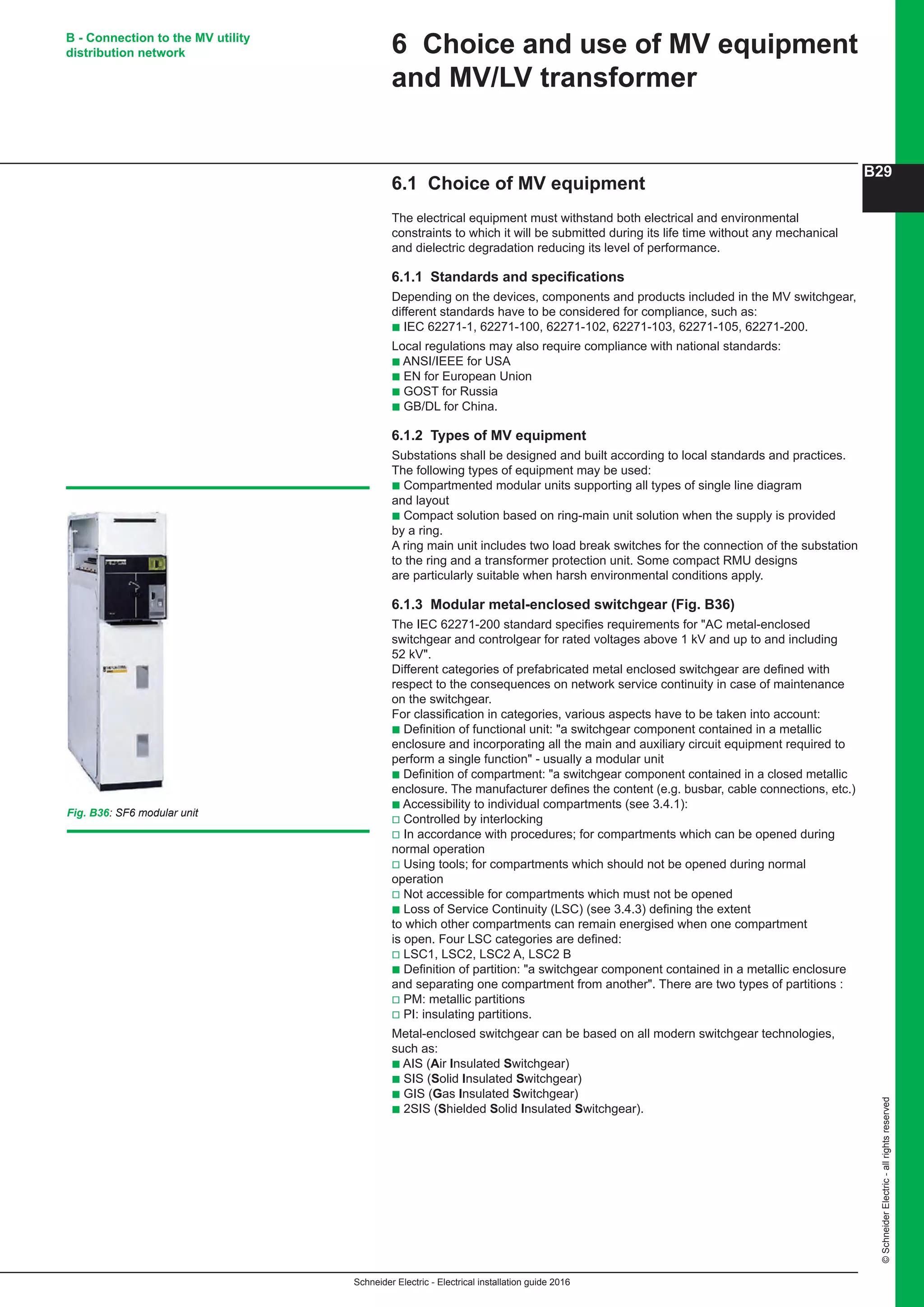 Schneider Electric - Electrical installation guide 2016
B29
©SchneiderElectric-allrightsreserved
6.1 Choice of MV equipment
The electrical equipment must withstand both electrical and environmental
constraints to which it will be submitted during its life time without any mechanical
and dielectric degradation reducing its level of performance.
6.1.1 Standards and specifications
Depending on the devices, components and products included in the MV switchgear,
different standards have to be considered for compliance, such as:
b IEC 62271-1, 62271-100, 62271-102, 62271-103, 62271-105, 62271-200.
Local regulations may also require compliance with national standards:
b ANSI/IEEE for USA
b EN for European Union
b GOST for Russia
b GB/DL for China.
6.1.2 Types of MV equipment
Substations shall be designed and built according to local standards and practices.
The following types of equipment may be used:
b Compartmented modular units supporting all types of single line diagram
and layout
b Compact solution based on ring-main unit solution when the supply is provided
by a ring.
A ring main unit includes two load break switches for the connection of the substation
to the ring and a transformer protection unit. Some compact RMU designs
are particularly suitable when harsh environmental conditions apply.
6.1.3 Modular metal-enclosed switchgear (Fig. B36)
The IEC 62271-200 standard specifies requirements for AC metal-enclosed
switchgear and controlgear for rated voltages above 1 kV and up to and including
52 kV.
Different categories of prefabricated metal enclosed switchgear are defined with
respect to the consequences on network service continuity in case of maintenance
on the switchgear.
For classification in categories, various aspects have to be taken into account:
b Definition of functional unit: a switchgear component contained in a metallic
enclosure and incorporating all the main and auxiliary circuit equipment required to
perform a single function - usually a modular unit
b Definition of compartment: a switchgear component contained in a closed metallic
enclosure. The manufacturer defines the content (e.g. busbar, cable connections, etc.)
b Accessibility to individual compartments (see 3.4.1):
v Controlled by interlocking
v In accordance with procedures; for compartments which can be opened during
normal operation
v Using tools; for compartments which should not be opened during normal
operation
v Not accessible for compartments which must not be opened
b Loss of Service Continuity (LSC) (see 3.4.3) defining the extent
to which other compartments can remain energised when one compartment
is open. Four LSC categories are defined:
v LSC1, LSC2, LSC2 A, LSC2 B
b Definition of partition: a switchgear component contained in a metallic enclosure
and separating one compartment from another. There are two types of partitions :
v PM: metallic partitions
v PI: insulating partitions.
Metal-enclosed switchgear can be based on all modern switchgear technologies,
such as:
b AIS (Air Insulated Switchgear)
b SIS (Solid Insulated Switchgear)
b GIS (Gas Insulated Switchgear)
b 2SIS (Shielded Solid Insulated Switchgear).
6 Choice and use of MV equipment
and MV/LV transformer
B - Connection to the MV utility
distribution network
Fig. B36: SF6 modular unit
 