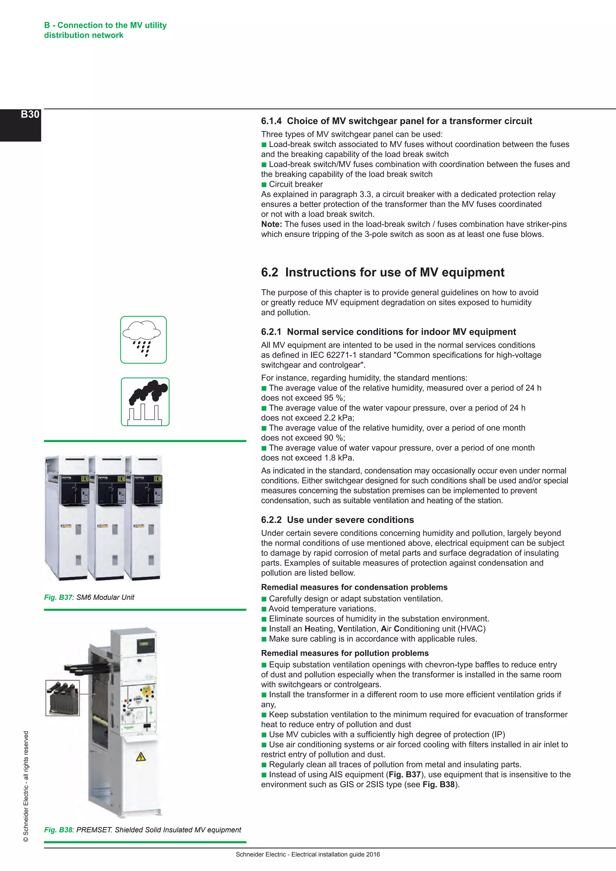 Schneider Electric - Electrical installation guide 2016
B - Connection to the MV utility
distribution network
B30
©SchneiderElectric-allrightsreserved
6.1.4 Choice of MV switchgear panel for a transformer circuit
Three types of MV switchgear panel can be used:
b Load-break switch associated to MV fuses without coordination between the fuses
and the breaking capability of the load break switch
b Load-break switch/MV fuses combination with coordination between the fuses and
the breaking capability of the load break switch
b Circuit breaker
As explained in paragraph 3.3, a circuit breaker with a dedicated protection relay
ensures a better protection of the transformer than the MV fuses coordinated
or not with a load break switch.
Note: The fuses used in the load-break switch / fuses combination have striker-pins
which ensure tripping of the 3-pole switch as soon as at least one fuse blows.
6.2 Instructions for use of MV equipment
The purpose of this chapter is to provide general guidelines on how to avoid
or greatly reduce MV equipment degradation on sites exposed to humidity
and pollution.
6.2.1 Normal service conditions for indoor MV equipment
All MV equipment are intented to be used in the normal services conditions
as defined in IEC 62271-1 standard Common specifications for high-voltage
switchgear and controlgear.
For instance, regarding humidity, the standard mentions:
b The average value of the relative humidity, measured over a period of 24 h
does not exceed 95 %;
b The average value of the water vapour pressure, over a period of 24 h
does not exceed 2.2 kPa;
b The average value of the relative humidity, over a period of one month
does not exceed 90 %;
b The average value of water vapour pressure, over a period of one month
does not exceed 1.8 kPa.
As indicated in the standard, condensation may occasionally occur even under normal
conditions. Either switchgear designed for such conditions shall be used and/or special
measures concerning the substation premises can be implemented to prevent
condensation, such as suitable ventilation and heating of the station.
6.2.2 Use under severe conditions
Under certain severe conditions concerning humidity and pollution, largely beyond
the normal conditions of use mentioned above, electrical equipment can be subject
to damage by rapid corrosion of metal parts and surface degradation of insulating
parts. Examples of suitable measures of protection against condensation and
pollution are listed bellow.
Remedial measures for condensation problems
b Carefully design or adapt substation ventilation.
b Avoid temperature variations.
b Eliminate sources of humidity in the substation environment.
b Install an Heating, Ventilation, Air Conditioning unit (HVAC)
b Make sure cabling is in accordance with applicable rules.
Remedial measures for pollution problems
b Equip substation ventilation openings with chevron-type bafﬂes to reduce entry
of dust and pollution especially when the transformer is installed in the same room
with switchgears or controlgears.
b Install the transformer in a different room to use more efficient ventilation grids if
any,
b Keep substation ventilation to the minimum required for evacuation of transformer
heat to reduce entry of pollution and dust
b Use MV cubicles with a sufﬁciently high degree of protection (IP)
b Use air conditioning systems or air forced cooling with ﬁlters installed in air inlet to
restrict entry of pollution and dust.
b Regularly clean all traces of pollution from metal and insulating parts.
b Instead of using AIS equipment (Fig. B37), use equipment that is insensitive to the
environment such as GIS or 2SIS type (see Fig. B38).
Fig. B37: SM6 Modular Unit
Fig. B38: PREMSET. Shielded Solid Insulated MV equipment
 