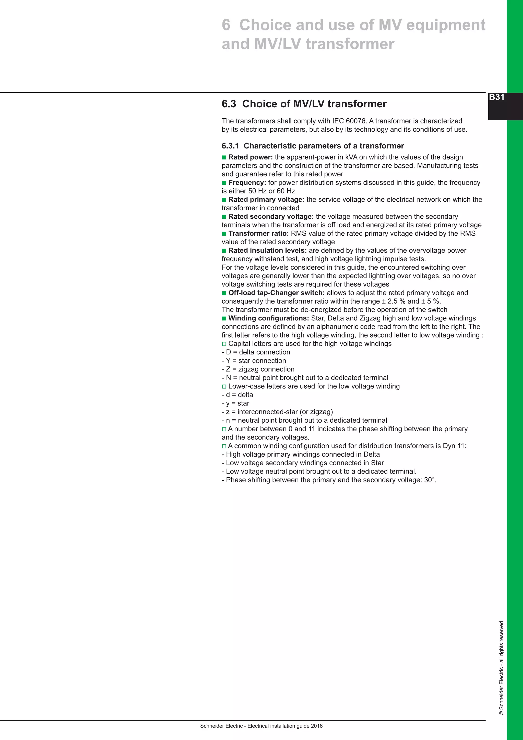 Schneider Electric - Electrical installation guide 2016
B31
©SchneiderElectric-allrightsreserved
6.3 Choice of MV/LV transformer
The transformers shall comply with IEC 60076. A transformer is characterized
by its electrical parameters, but also by its technology and its conditions of use.
6.3.1 Characteristic parameters of a transformer
b Rated power: the apparent-power in kVA on which the values of the design
parameters and the construction of the transformer are based. Manufacturing tests
and guarantee refer to this rated power
b Frequency: for power distribution systems discussed in this guide, the frequency
is either 50 Hz or 60 Hz
b Rated primary voltage: the service voltage of the electrical network on which the
transformer in connected
b Rated secondary voltage: the voltage measured between the secondary
terminals when the transformer is off load and energized at its rated primary voltage
b Transformer ratio: RMS value of the rated primary voltage divided by the RMS
value of the rated secondary voltage
b Rated insulation levels: are defined by the values of the overvoltage power
frequency withstand test, and high voltage lightning impulse tests.
For the voltage levels considered in this guide, the encountered switching over
voltages are generally lower than the expected lightning over voltages, so no over
voltage switching tests are required for these voltages
b Off-load tap-Changer switch: allows to adjust the rated primary voltage and
consequently the transformer ratio within the range ± 2.5 % and ± 5 %.
The transformer must be de-energized before the operation of the switch
b Winding configurations: Star, Delta and Zigzag high and low voltage windings
connections are defined by an alphanumeric code read from the left to the right. The
first letter refers to the high voltage winding, the second letter to low voltage winding :
v Capital letters are used for the high voltage windings
- D = delta connection
- Y = star connection
- Z = zigzag connection
- N = neutral point brought out to a dedicated terminal
v Lower-case letters are used for the low voltage winding
- d = delta
- y = star
- z = interconnected-star (or zigzag)
- n = neutral point brought out to a dedicated terminal
v A number between 0 and 11 indicates the phase shifting between the primary
and the secondary voltages.
v A common winding configuration used for distribution transformers is Dyn 11:
- High voltage primary windings connected in Delta
- Low voltage secondary windings connected in Star
- Low voltage neutral point brought out to a dedicated terminal.
- Phase shifting between the primary and the secondary voltage: 30°.
6 Choice and use of MV equipment
and MV/LV transformer
 