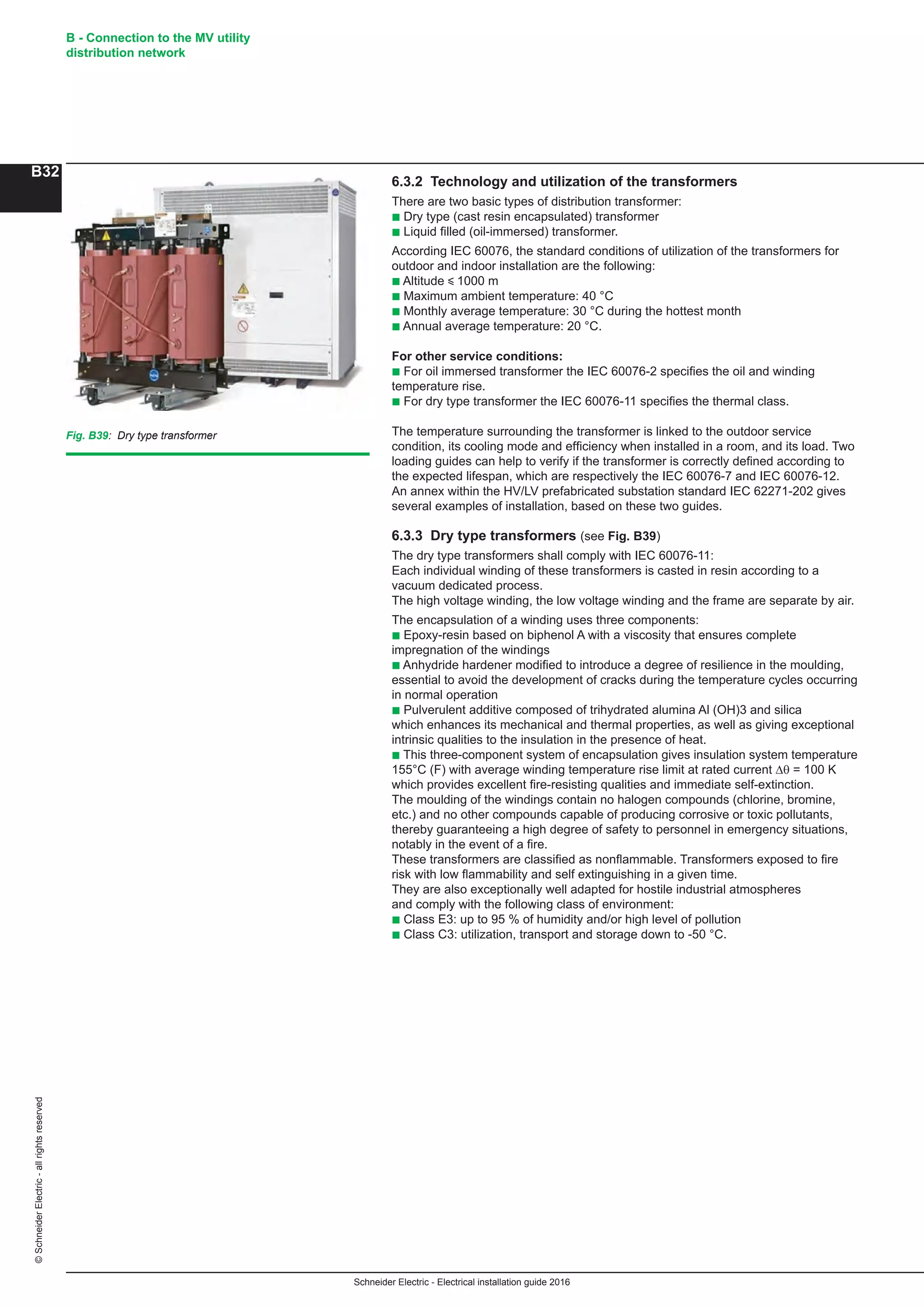 Schneider Electric - Electrical installation guide 2016
B - Connection to the MV utility
distribution network
B32
©SchneiderElectric-allrightsreserved
6.3.2 Technology and utilization of the transformers
There are two basic types of distribution transformer:
b Dry type (cast resin encapsulated) transformer
b Liquid filled (oil-immersed) transformer.
According IEC 60076, the standard conditions of utilization of the transformers for
outdoor and indoor installation are the following:
b Altitude y 1000 m
b Maximum ambient temperature: 40 °C
b Monthly average temperature: 30 °C during the hottest month
b Annual average temperature: 20 °C.
For other service conditions:
b For oil immersed transformer the IEC 60076-2 specifies the oil and winding
temperature rise.
b For dry type transformer the IEC 60076-11 specifies the thermal class.
The temperature surrounding the transformer is linked to the outdoor service
condition, its cooling mode and efficiency when installed in a room, and its load. Two
loading guides can help to verify if the transformer is correctly defined according to
the expected lifespan, which are respectively the IEC 60076-7 and IEC 60076-12.
An annex within the HV/LV prefabricated substation standard IEC 62271-202 gives
several examples of installation, based on these two guides.
6.3.3 Dry type transformers (see Fig. B39)
The dry type transformers shall comply with IEC 60076-11:
Each individual winding of these transformers is casted in resin according to a
vacuum dedicated process.
The high voltage winding, the low voltage winding and the frame are separate by air.
The encapsulation of a winding uses three components:
b Epoxy-resin based on biphenol A with a viscosity that ensures complete
impregnation of the windings
b Anhydride hardener modified to introduce a degree of resilience in the moulding,
essential to avoid the development of cracks during the temperature cycles occurring
in normal operation
b Pulverulent additive composed of trihydrated alumina Al (OH)3 and silica
which enhances its mechanical and thermal properties, as well as giving exceptional
intrinsic qualities to the insulation in the presence of heat.
b This three-component system of encapsulation gives insulation system temperature
155°C (F) with average winding temperature rise limit at rated current Dθ = 100 K
which provides excellent fire-resisting qualities and immediate self-extinction.
The moulding of the windings contain no halogen compounds (chlorine, bromine,
etc.) and no other compounds capable of producing corrosive or toxic pollutants,
thereby guaranteeing a high degree of safety to personnel in emergency situations,
notably in the event of a fire.
These transformers are classified as nonflammable. Transformers exposed to fire
risk with low flammability and self extinguishing in a given time.
They are also exceptionally well adapted for hostile industrial atmospheres
and comply with the following class of environment:
b Class E3: up to 95 % of humidity and/or high level of pollution
b Class C3: utilization, transport and storage down to -50 °C.
Fig. B39: Dry type transformer
 
