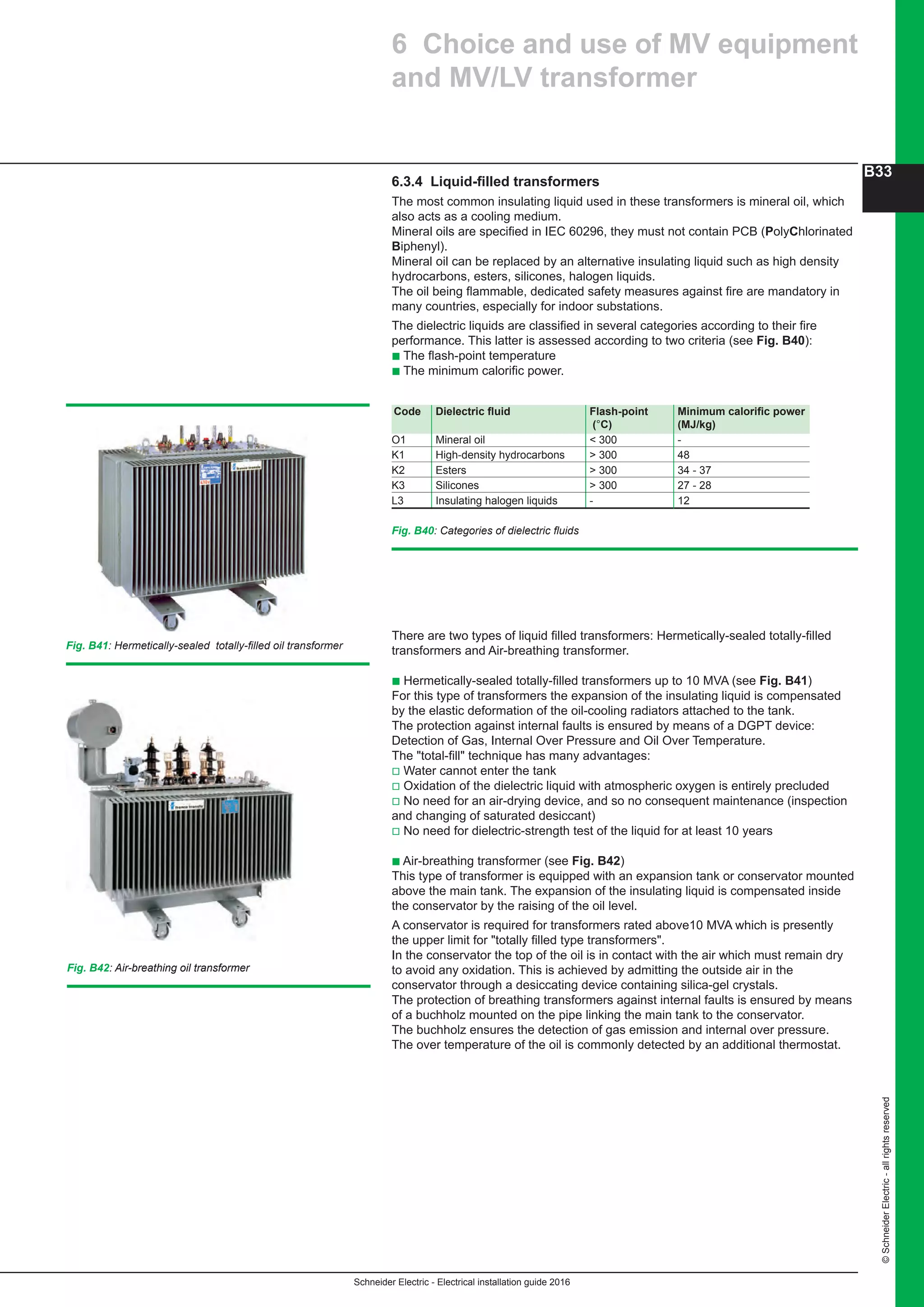 Schneider Electric - Electrical installation guide 2016
B33
©SchneiderElectric-allrightsreserved
Fig. B41: Hermetically-sealed totally-filled oil transformer
Fig. B42: Air-breathing oil transformer
6.3.4 Liquid-filled transformers
The most common insulating liquid used in these transformers is mineral oil, which
also acts as a cooling medium.
Mineral oils are specified in IEC 60296, they must not contain PCB (PolyChlorinated
Biphenyl).
Mineral oil can be replaced by an alternative insulating liquid such as high density
hydrocarbons, esters, silicones, halogen liquids.
The oil being flammable, dedicated safety measures against fire are mandatory in
many countries, especially for indoor substations.
The dielectric liquids are classified in several categories according to their fire
performance. This latter is assessed according to two criteria (see Fig. B40):
b The flash-point temperature
b The minimum calorific power.
Fig. B40: Categories of dielectric fluids
Code Dielectric fluid Flash-point Minimum calorific power
(°C) (MJ/kg)
O1 Mineral oil  300 -
K1 High-density hydrocarbons  300 48	
K2 Esters  300 34 - 37
K3 Silicones  300 27 - 28
L3 Insulating halogen liquids - 12 	
6 Choice and use of MV equipment
and MV/LV transformer
There are two types of liquid filled transformers: Hermetically-sealed totally-filled
transformers and Air-breathing transformer.
b Hermetically-sealed totally-filled transformers up to 10 MVA (see Fig. B41)
For this type of transformers the expansion of the insulating liquid is compensated
by the elastic deformation of the oil-cooling radiators attached to the tank.
The protection against internal faults is ensured by means of a DGPT device:
Detection of Gas, Internal Over Pressure and Oil Over Temperature.
The total-fill technique has many advantages:
v Water cannot enter the tank
v Oxidation of the dielectric liquid with atmospheric oxygen is entirely precluded
v No need for an air-drying device, and so no consequent maintenance (inspection
and changing of saturated desiccant)
v No need for dielectric-strength test of the liquid for at least 10 years
b Air-breathing transformer (see Fig. B42)
This type of transformer is equipped with an expansion tank or conservator mounted
above the main tank. The expansion of the insulating liquid is compensated inside
the conservator by the raising of the oil level.
A conservator is required for transformers rated above10 MVA which is presently
the upper limit for totally filled type transformers.
In the conservator the top of the oil is in contact with the air which must remain dry
to avoid any oxidation. This is achieved by admitting the outside air in the
conservator through a desiccating device containing silica-gel crystals.
The protection of breathing transformers against internal faults is ensured by means
of a buchholz mounted on the pipe linking the main tank to the conservator.
The buchholz ensures the detection of gas emission and internal over pressure.
The over temperature of the oil is commonly detected by an additional thermostat.
 