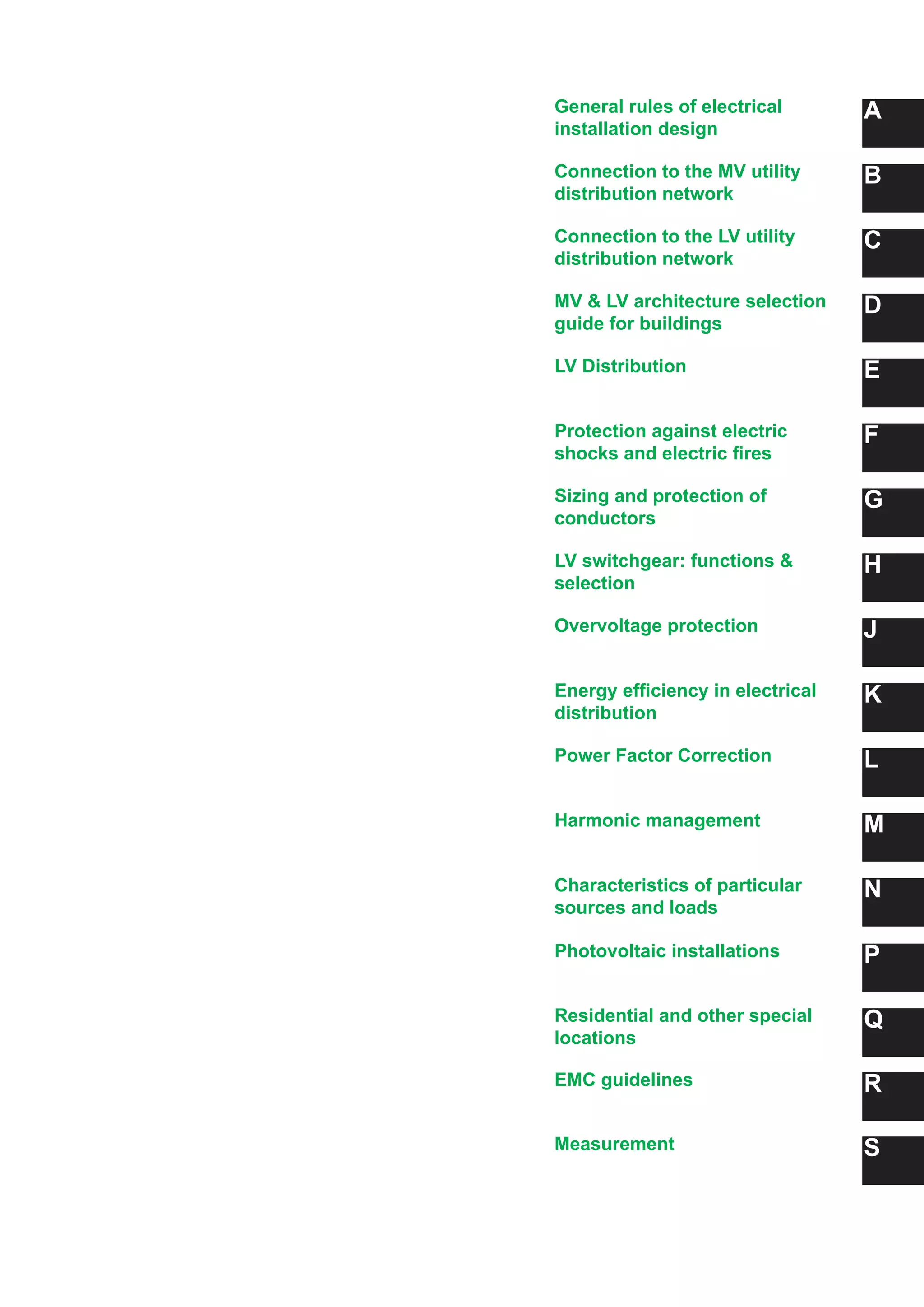 General rules of electrical
installation design
A
B
C
D
E
F
G
H
J
K
L
M
N
Connection to the MV utility
distribution network
Connection to the LV utility
distribution network
MV & LV architecture selection
guide for buildings
LV Distribution
Protection against electric
shocks and electric fires
Sizing and protection of
conductors
LV switchgear: functions &
selection
Overvoltage protection
Energy efficiency in electrical
distribution
Power Factor Correction
Harmonic management
Characteristics of particular
sources and loads
PPhotovoltaic installations
QResidential and other special
locations
REMC guidelines
SMeasurement
 