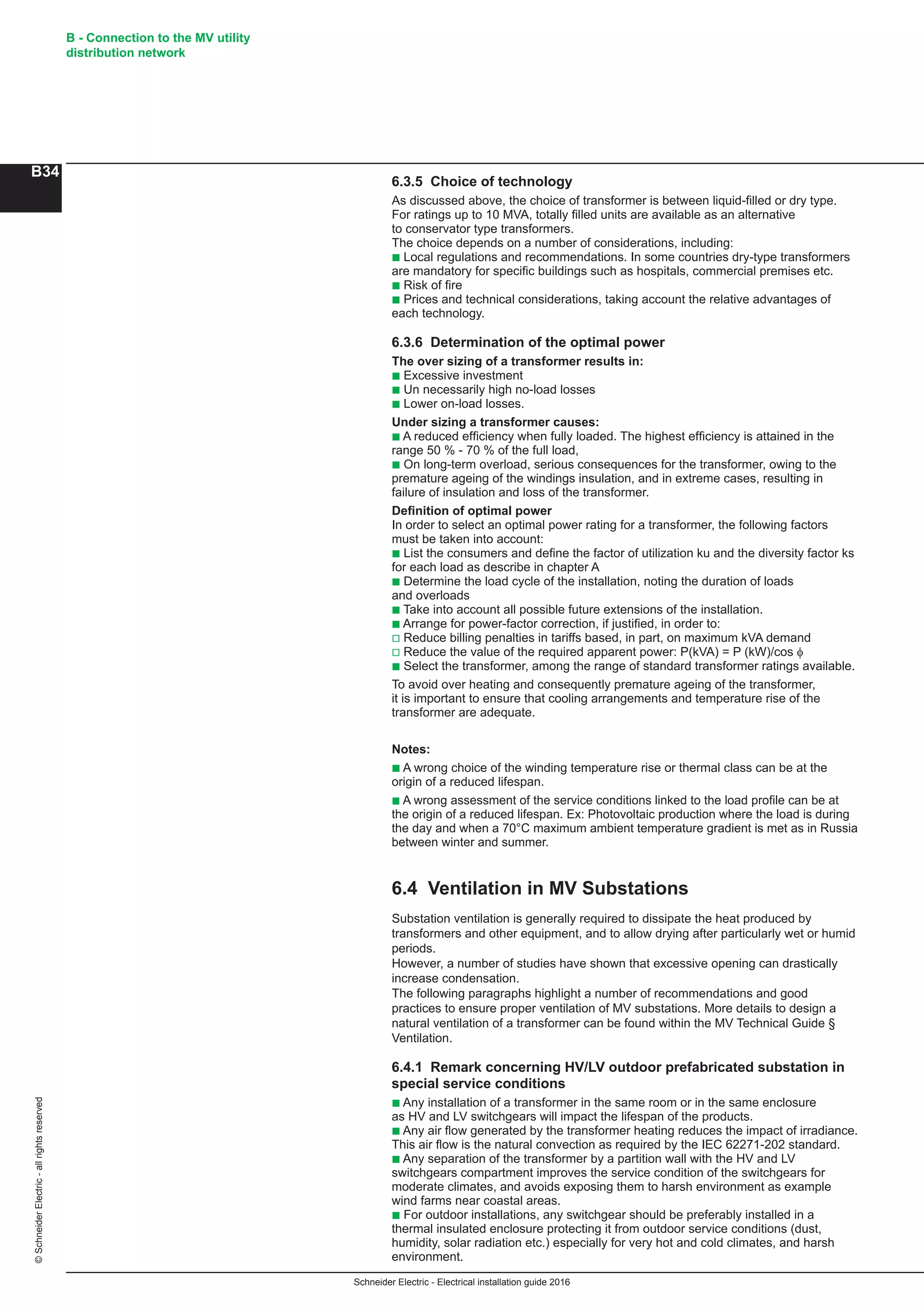 Schneider Electric - Electrical installation guide 2016
B - Connection to the MV utility
distribution network
B34
©SchneiderElectric-allrightsreserved
6.3.5 Choice of technology
As discussed above, the choice of transformer is between liquid-filled or dry type.
For ratings up to 10 MVA, totally filled units are available as an alternative
to conservator type transformers.
The choice depends on a number of considerations, including:
b Local regulations and recommendations. In some countries dry-type transformers
are mandatory for specific buildings such as hospitals, commercial premises etc.
b Risk of fire
b Prices and technical considerations, taking account the relative advantages of
each technology.
6.3.6 Determination of the optimal power
The over sizing of a transformer results in:
b Excessive investment
b Un necessarily high no-load losses
b Lower on-load losses.
Under sizing a transformer causes:
b A reduced efficiency when fully loaded. The highest efficiency is attained in the
range 50 % - 70 % of the full load,
b On long-term overload, serious consequences for the transformer, owing to the
premature ageing of the windings insulation, and in extreme cases, resulting in
failure of insulation and loss of the transformer.
Definition of optimal power
In order to select an optimal power rating for a transformer, the following factors
must be taken into account:
b List the consumers and define the factor of utilization ku and the diversity factor ks
for each load as describe in chapter A
b Determine the load cycle of the installation, noting the duration of loads
and overloads
b Take into account all possible future extensions of the installation.
b Arrange for power-factor correction, if justified, in order to:
v Reduce billing penalties in tariffs based, in part, on maximum kVA demand
v Reduce the value of the required apparent power: P(kVA) = P (kW)/cos φ
b Select the transformer, among the range of standard transformer ratings available.
To avoid over heating and consequently premature ageing of the transformer,
it is important to ensure that cooling arrangements and temperature rise of the
transformer are adequate.
Notes:
b A wrong choice of the winding temperature rise or thermal class can be at the
origin of a reduced lifespan.
b A wrong assessment of the service conditions linked to the load profile can be at
the origin of a reduced lifespan. Ex: Photovoltaic production where the load is during
the day and when a 70°C maximum ambient temperature gradient is met as in Russia
between winter and summer.
6.4 Ventilation in MV Substations
Substation ventilation is generally required to dissipate the heat produced by
transformers and other equipment, and to allow drying after particularly wet or humid
periods.
However, a number of studies have shown that excessive opening can drastically
increase condensation.
The following paragraphs highlight a number of recommendations and good
practices to ensure proper ventilation of MV substations. More details to design a
natural ventilation of a transformer can be found within the MV Technical Guide §
Ventilation.
6.4.1 Remark concerning HV/LV outdoor prefabricated substation in
special service conditions
b Any installation of a transformer in the same room or in the same enclosure
as HV and LV switchgears will impact the lifespan of the products.
b Any air flow generated by the transformer heating reduces the impact of irradiance.
This air flow is the natural convection as required by the IEC 62271-202 standard.
b Any separation of the transformer by a partition wall with the HV and LV
switchgears compartment improves the service condition of the switchgears for
moderate climates, and avoids exposing them to harsh environment as example
wind farms near coastal areas.
b For outdoor installations, any switchgear should be preferably installed in a
thermal insulated enclosure protecting it from outdoor service conditions (dust,
humidity, solar radiation etc.) especially for very hot and cold climates, and harsh
environment.
 