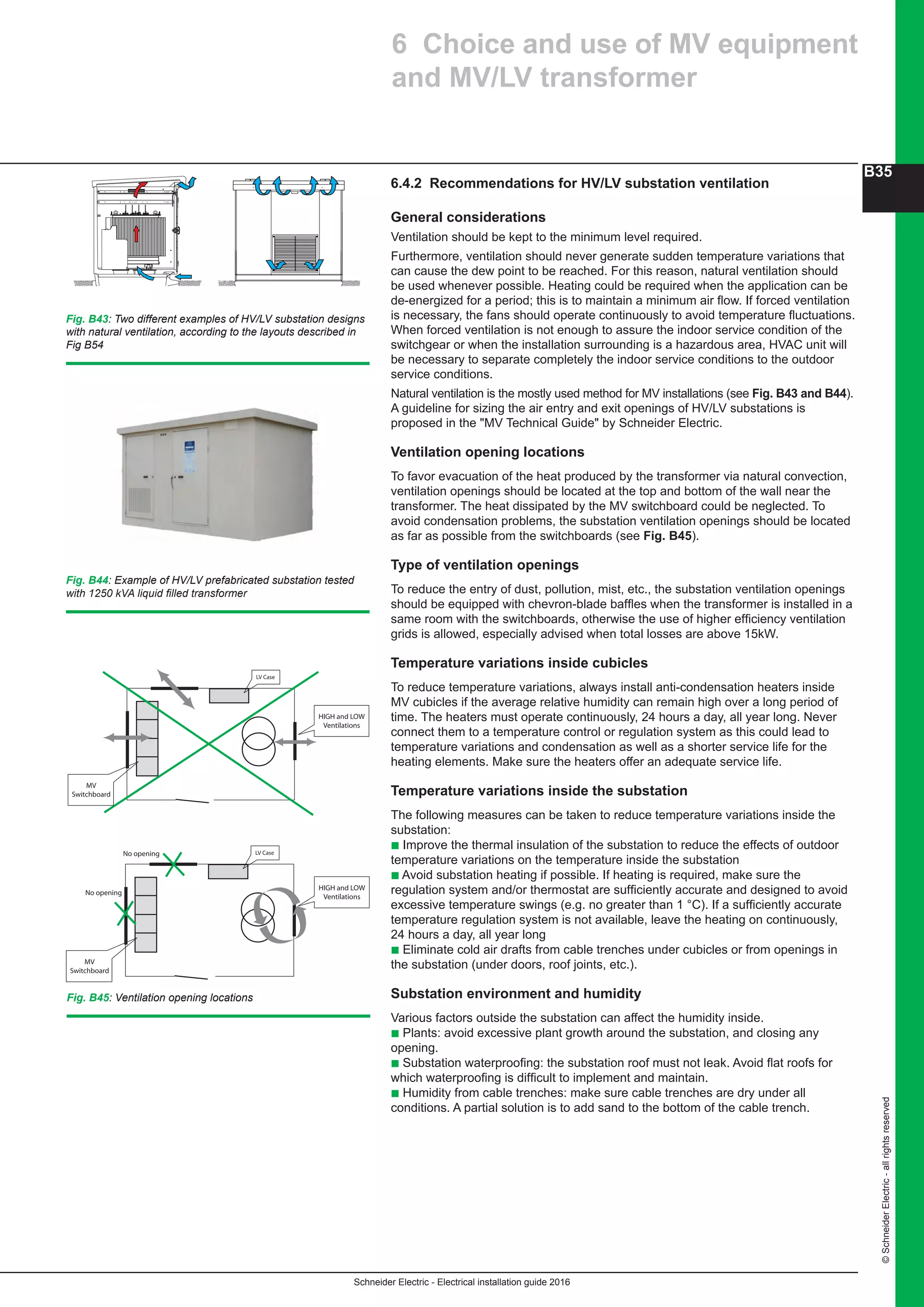 Schneider Electric - Electrical installation guide 2016
B35
©SchneiderElectric-allrightsreserved
6.4.2 Recommendations for HV/LV substation ventilation
General considerations
Ventilation should be kept to the minimum level required.
Furthermore, ventilation should never generate sudden temperature variations that
can cause the dew point to be reached. For this reason, natural ventilation should
be used whenever possible. Heating could be required when the application can be
de-energized for a period; this is to maintain a minimum air flow. If forced ventilation
is necessary, the fans should operate continuously to avoid temperature fluctuations.
When forced ventilation is not enough to assure the indoor service condition of the
switchgear or when the installation surrounding is a hazardous area, HVAC unit will
be necessary to separate completely the indoor service conditions to the outdoor
service conditions.
Natural ventilation is the mostly used method for MV installations (see Fig. B43 and B44).
A guideline for sizing the air entry and exit openings of HV/LV substations is
proposed in the MV Technical Guide by Schneider Electric.
Ventilation opening locations
To favor evacuation of the heat produced by the transformer via natural convection,
ventilation openings should be located at the top and bottom of the wall near the
transformer. The heat dissipated by the MV switchboard could be neglected. To
avoid condensation problems, the substation ventilation openings should be located
as far as possible from the switchboards (see Fig. B45).
Type of ventilation openings
To reduce the entry of dust, pollution, mist, etc., the substation ventilation openings
should be equipped with chevron-blade baffles when the transformer is installed in a
same room with the switchboards, otherwise the use of higher efficiency ventilation
grids is allowed, especially advised when total losses are above 15kW.
Temperature variations inside cubicles
To reduce temperature variations, always install anti-condensation heaters inside
MV cubicles if the average relative humidity can remain high over a long period of
time. The heaters must operate continuously, 24 hours a day, all year long. Never
connect them to a temperature control or regulation system as this could lead to
temperature variations and condensation as well as a shorter service life for the
heating elements. Make sure the heaters offer an adequate service life.
Temperature variations inside the substation
The following measures can be taken to reduce temperature variations inside the
substation:
b Improve the thermal insulation of the substation to reduce the effects of outdoor
temperature variations on the temperature inside the substation
b Avoid substation heating if possible. If heating is required, make sure the
regulation system and/or thermostat are sufﬁciently accurate and designed to avoid
excessive temperature swings (e.g. no greater than 1 °C). If a sufﬁciently accurate
temperature regulation system is not available, leave the heating on continuously,
24 hours a day, all year long
b Eliminate cold air drafts from cable trenches under cubicles or from openings in
the substation (under doors, roof joints, etc.).
Substation environment and humidity
Various factors outside the substation can affect the humidity inside.
b Plants: avoid excessive plant growth around the substation, and closing any
opening.
b Substation waterprooﬁng: the substation roof must not leak. Avoid flat roofs for
which waterprooﬁng is difﬁcult to implement and maintain.
b Humidity from cable trenches: make sure cable trenches are dry under all
conditions. A partial solution is to add sand to the bottom of the cable trench.
Fig. B43: Two different examples of HV/LV substation designs
with natural ventilation, according to the layouts described in
Fig B54
6 Choice and use of MV equipment
and MV/LV transformer
Fig. B44: Example of HV/LV prefabricated substation tested
with 1250 kVA liquid filled transformer
Fig. B45: Ventilation opening locations
 
