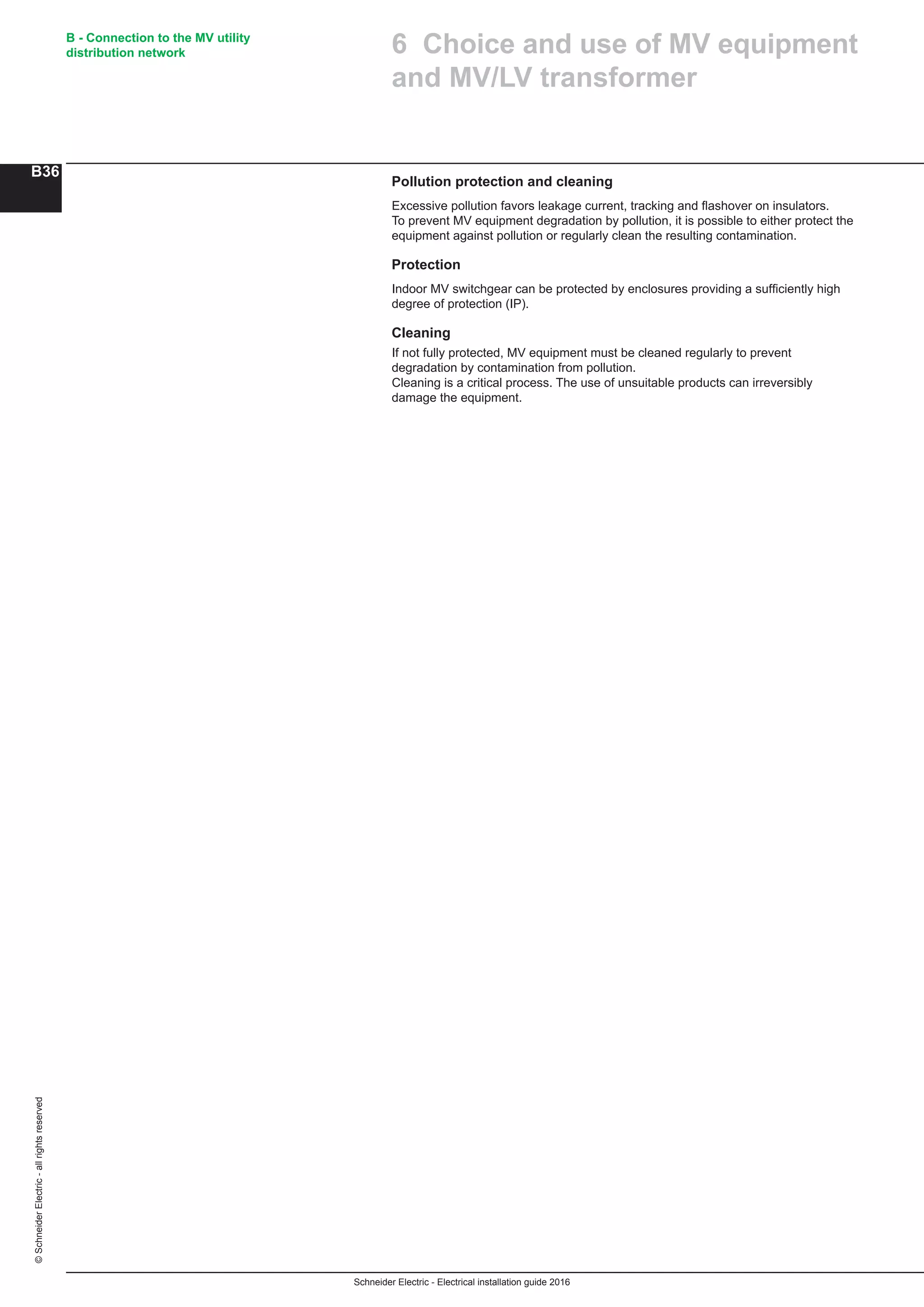 Schneider Electric - Electrical installation guide 2016
B - Connection to the MV utility
distribution network
B36
©SchneiderElectric-allrightsreserved
Pollution protection and cleaning
Excessive pollution favors leakage current, tracking and flashover on insulators.
To prevent MV equipment degradation by pollution, it is possible to either protect the
equipment against pollution or regularly clean the resulting contamination.
Protection
Indoor MV switchgear can be protected by enclosures providing a sufﬁciently high
degree of protection (IP).
Cleaning
If not fully protected, MV equipment must be cleaned regularly to prevent
degradation by contamination from pollution.
Cleaning is a critical process. The use of unsuitable products can irreversibly
damage the equipment.
6 Choice and use of MV equipment
and MV/LV transformer
 