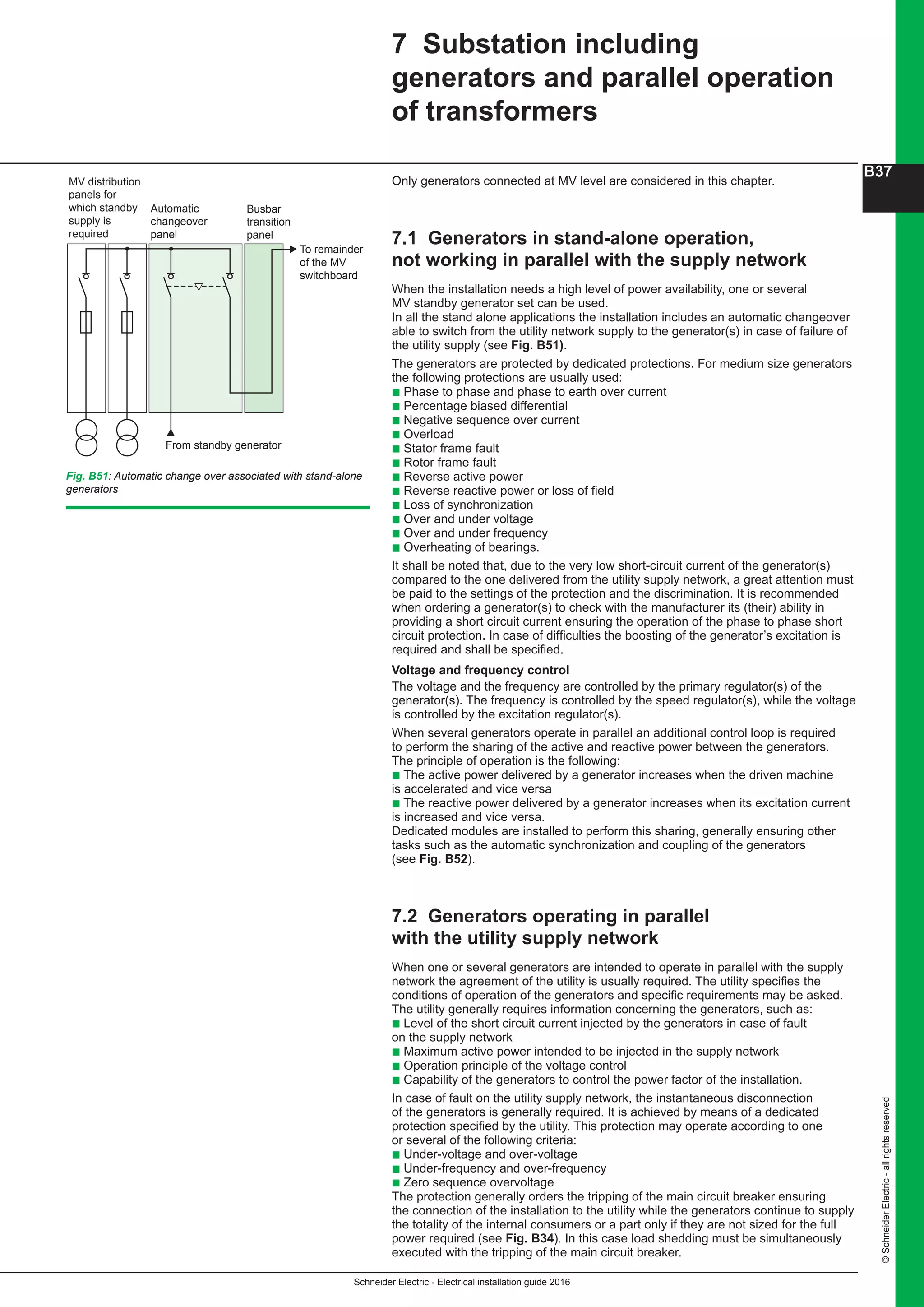 Schneider Electric - Electrical installation guide 2016
B37
©SchneiderElectric-allrightsreserved
Only generators connected at MV level are considered in this chapter.
7.1 Generators in stand-alone operation,
not working in parallel with the supply network
When the installation needs a high level of power availability, one or several
MV standby generator set can be used.
In all the stand alone applications the installation includes an automatic changeover
able to switch from the utility network supply to the generator(s) in case of failure of
the utility supply (see Fig. B51).
The generators are protected by dedicated protections. For medium size generators
the following protections are usually used:
b Phase to phase and phase to earth over current
b Percentage biased differential
b Negative sequence over current
b Overload
b Stator frame fault
b Rotor frame fault
b Reverse active power
b Reverse reactive power or loss of field
b Loss of synchronization
b Over and under voltage
b Over and under frequency
b Overheating of bearings.
It shall be noted that, due to the very low short-circuit current of the generator(s)
compared to the one delivered from the utility supply network, a great attention must
be paid to the settings of the protection and the discrimination. It is recommended
when ordering a generator(s) to check with the manufacturer its (their) ability in
providing a short circuit current ensuring the operation of the phase to phase short
circuit protection. In case of difficulties the boosting of the generator’s excitation is
required and shall be specified.
Voltage and frequency control
The voltage and the frequency are controlled by the primary regulator(s) of the
generator(s). The frequency is controlled by the speed regulator(s), while the voltage
is controlled by the excitation regulator(s).
When several generators operate in parallel an additional control loop is required
to perform the sharing of the active and reactive power between the generators.
The principle of operation is the following:
b The active power delivered by a generator increases when the driven machine
is accelerated and vice versa
b The reactive power delivered by a generator increases when its excitation current
is increased and vice versa.
Dedicated modules are installed to perform this sharing, generally ensuring other
tasks such as the automatic synchronization and coupling of the generators
(see Fig. B52).
7.2 Generators operating in parallel
with the utility supply network
When one or several generators are intended to operate in parallel with the supply
network the agreement of the utility is usually required. The utility specifies the
conditions of operation of the generators and specific requirements may be asked.
The utility generally requires information concerning the generators, such as:
b Level of the short circuit current injected by the generators in case of fault
on the supply network
b Maximum active power intended to be injected in the supply network
b Operation principle of the voltage control
b Capability of the generators to control the power factor of the installation.
In case of fault on the utility supply network, the instantaneous disconnection
of the generators is generally required. It is achieved by means of a dedicated
protection specified by the utility. This protection may operate according to one
or several of the following criteria:
b Under-voltage and over-voltage
b Under-frequency and over-frequency
b Zero sequence overvoltage
The protection generally orders the tripping of the main circuit breaker ensuring
the connection of the installation to the utility while the generators continue to supply
the totality of the internal consumers or a part only if they are not sized for the full
power required (see Fig. B34). In this case load shedding must be simultaneously
executed with the tripping of the main circuit breaker.
7 Substation including
generators and parallel operation
of transformers
Fig. B51: Automatic change over associated with stand-alone
generators
From standby generator
MV distribution
panels for
which standby
supply is
required
Automatic
changeover
panel
Busbar
transition
panel
To remainder
of the MV
switchboard
 