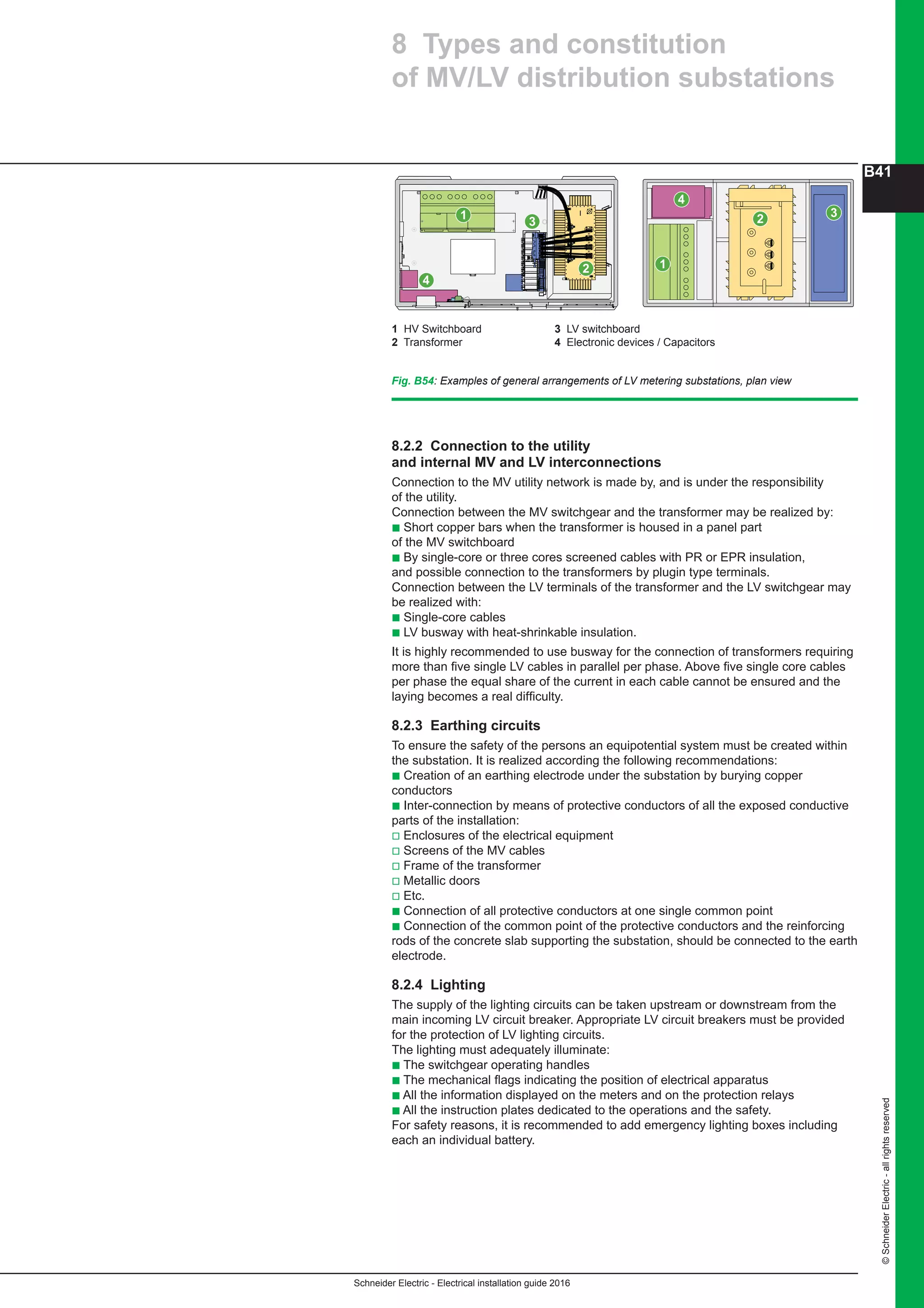 Schneider Electric - Electrical installation guide 2016
B41
©SchneiderElectric-allrightsreserved
8 Types and constitution
of MV/LV distribution substations
Fig. B54: Examples of general arrangements of LV metering substations, plan view
8.2.2 Connection to the utility
and internal MV and LV interconnections
Connection to the MV utility network is made by, and is under the responsibility
of the utility.
Connection between the MV switchgear and the transformer may be realized by:
b Short copper bars when the transformer is housed in a panel part
of the MV switchboard
b By single-core or three cores screened cables with PR or EPR insulation,
and possible connection to the transformers by plugin type terminals.
Connection between the LV terminals of the transformer and the LV switchgear may
be realized with:
b Single-core cables
b LV busway with heat-shrinkable insulation.
It is highly recommended to use busway for the connection of transformers requiring
more than five single LV cables in parallel per phase. Above five single core cables
per phase the equal share of the current in each cable cannot be ensured and the
laying becomes a real difficulty.
8.2.3 Earthing circuits
To ensure the safety of the persons an equipotential system must be created within
the substation. It is realized according the following recommendations:
b Creation of an earthing electrode under the substation by burying copper
conductors
b Inter-connection by means of protective conductors of all the exposed conductive
parts of the installation:
v Enclosures of the electrical equipment
v Screens of the MV cables
v Frame of the transformer
v Metallic doors
v Etc.
b Connection of all protective conductors at one single common point
b Connection of the common point of the protective conductors and the reinforcing
rods of the concrete slab supporting the substation, should be connected to the earth
electrode.
8.2.4 Lighting
The supply of the lighting circuits can be taken upstream or downstream from the
main incoming LV circuit breaker. Appropriate LV circuit breakers must be provided
for the protection of LV lighting circuits.
The lighting must adequately illuminate:
b The switchgear operating handles
b The mechanical flags indicating the position of electrical apparatus
b All the information displayed on the meters and on the protection relays
b All the instruction plates dedicated to the operations and the safety.
For safety reasons, it is recommended to add emergency lighting boxes including
each an individual battery.
1
2
3
1
4
2 3
1 HV Switchboard	 3 LV switchboard
2 Transformer	 4 Electronic devices / Capacitors
4
 