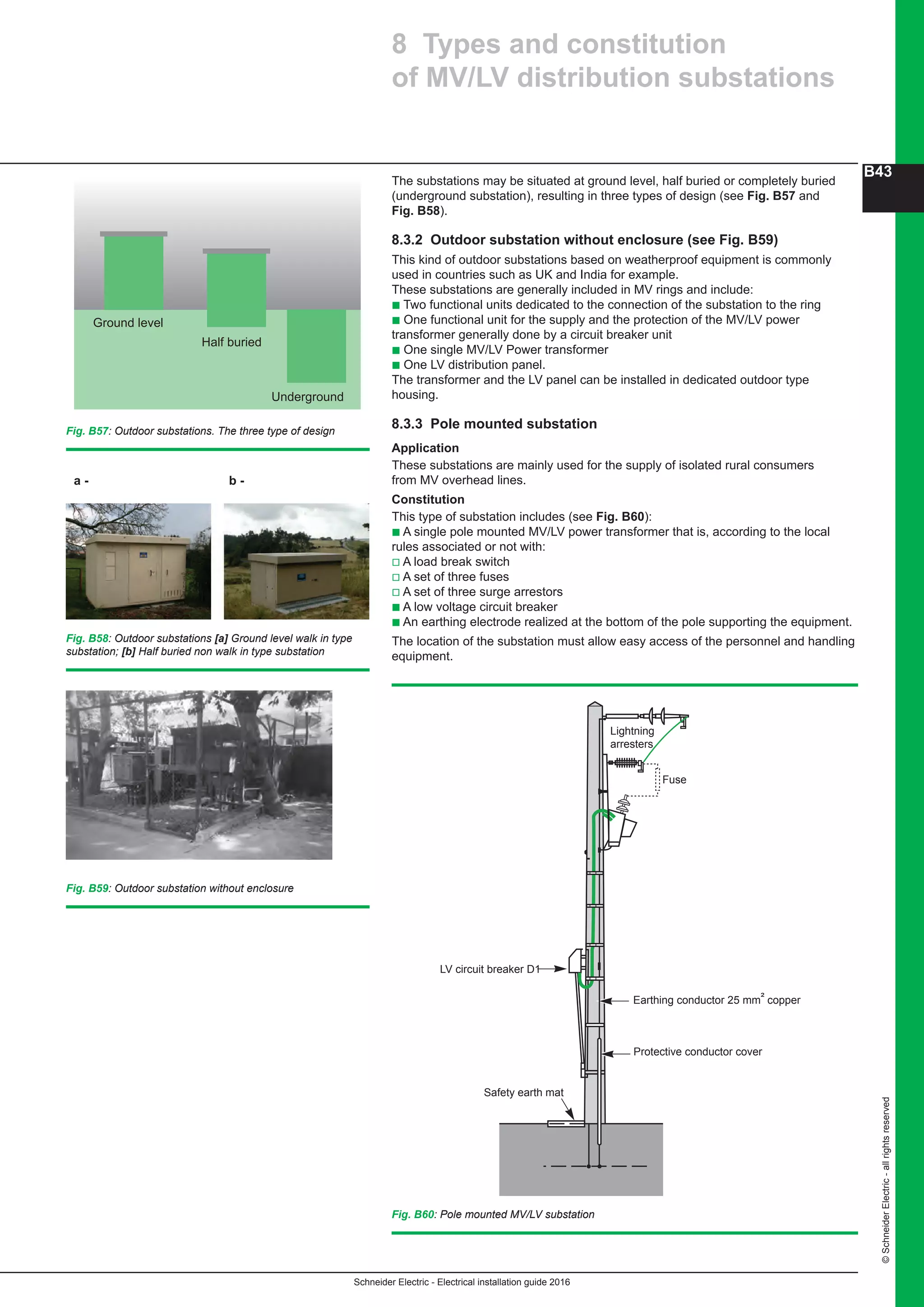Schneider Electric - Electrical installation guide 2016
B43
©SchneiderElectric-allrightsreserved
The substations may be situated at ground level, half buried or completely buried
(underground substation), resulting in three types of design (see Fig. B57 and
Fig. B58).
8.3.2 Outdoor substation without enclosure (see Fig. B59)
This kind of outdoor substations based on weatherproof equipment is commonly
used in countries such as UK and India for example.
These substations are generally included in MV rings and include:
b Two functional units dedicated to the connection of the substation to the ring
b One functional unit for the supply and the protection of the MV/LV power
transformer generally done by a circuit breaker unit
b One single MV/LV Power transformer
b One LV distribution panel.
The transformer and the LV panel can be installed in dedicated outdoor type
housing.
8.3.3 Pole mounted substation
Application
These substations are mainly used for the supply of isolated rural consumers
from MV overhead lines.
Constitution
This type of substation includes (see Fig. B60):
b A single pole mounted MV/LV power transformer that is, according to the local
rules associated or not with:
v A load break switch
v A set of three fuses
v A set of three surge arrestors
b A low voltage circuit breaker
b An earthing electrode realized at the bottom of the pole supporting the equipment.
The location of the substation must allow easy access of the personnel and handling
equipment.
8 Types and constitution
of MV/LV distribution substations
Ground level
Half buried
Underground
Fig. B57: Outdoor substations. The three type of design
Fig. B60: Pole mounted MV/LV substation
Earthing conductor 25 mm² copper
Protective conductor cover
LV circuit breaker D1
Safety earth mat
Lightning
arresters
Fuse
a - b -
Fig. B58: Outdoor substations [a] Ground level walk in type
substation; [b] Half buried non walk in type substation
Fig. B59: Outdoor substation without enclosure
 