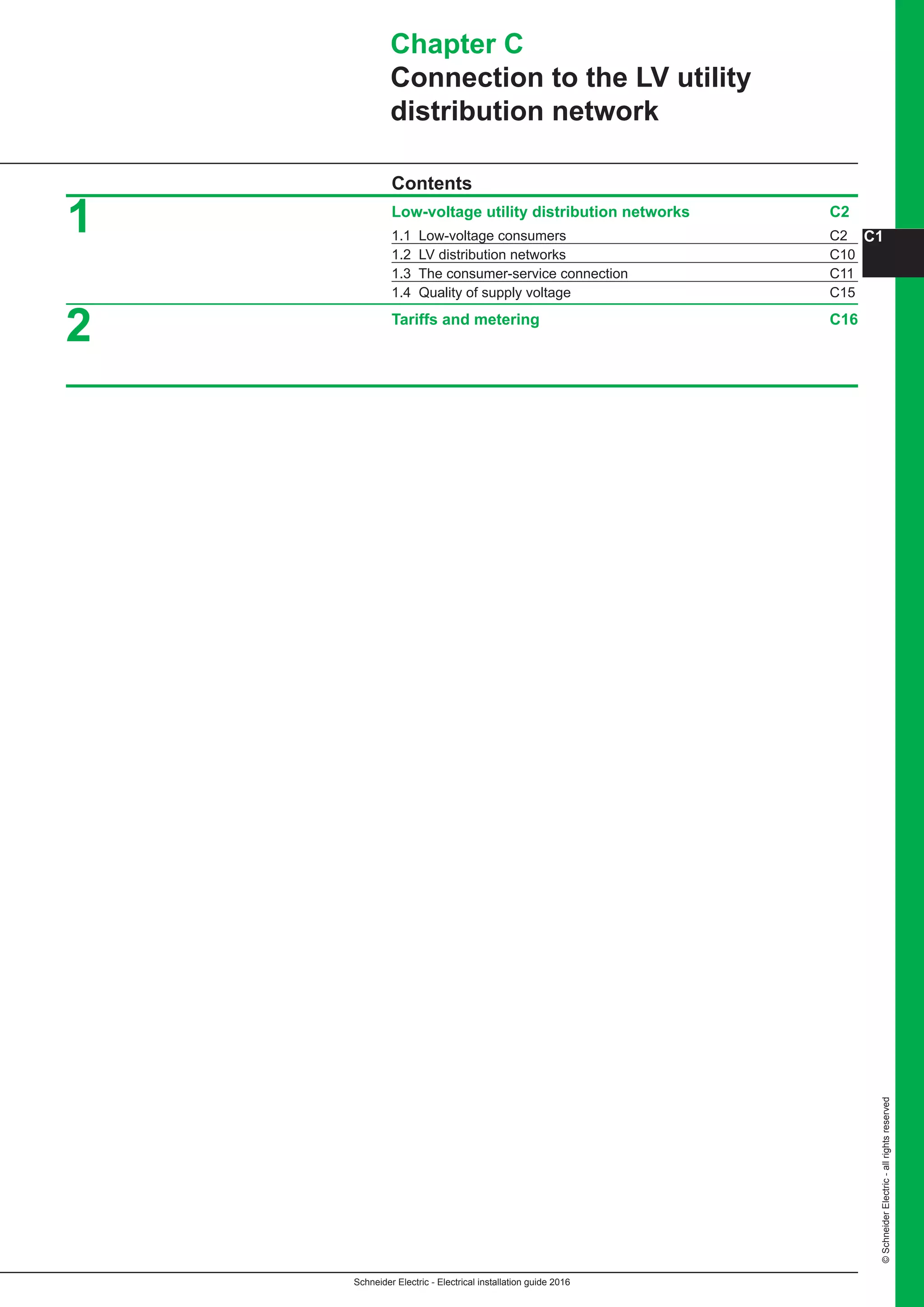 Schneider Electric - Electrical installation guide 2016
C1
©SchneiderElectric-allrightsreserved
Chapter C
Connection to the LV utility
distribution network
Contents
Low-voltage utility distribution networks C2
1.1 Low-voltage consumers C2
1.2 LV distribution networks C10
1.3 The consumer-service connection C11
1.4 Quality of supply voltage C15
Tariffs and metering C16
1
2
 