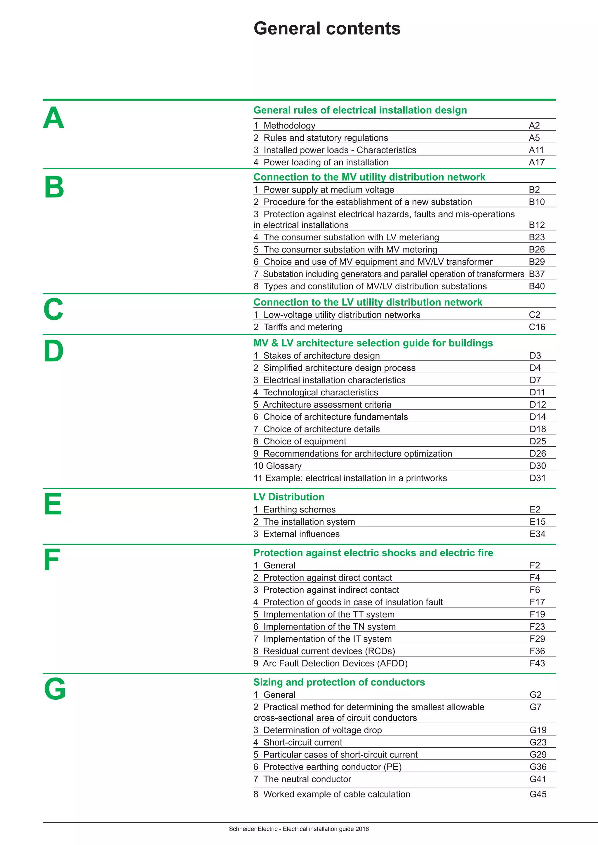 Schneider Electric - Electrical installation guide 2016
	 General rules of electrical installation design
	 1 Methodology	 A2
	 2 Rules and statutory regulations	 A5
	 3 Installed power loads - Characteristics	 A11
	 4 Power loading of an installation	 A17
	 Connection to the MV utility distribution network
	 1 Power supply at medium voltage	 B2
	 2 Procedure for the establishment of a new substation	 B10
	 3 Protection against electrical hazards, faults and mis-operations
	 in electrical installations	 B12
	 4 The consumer substation with LV meteriang	 B23
	 5 The consumer substation with MV metering	 B26
	 6 Choice and use of MV equipment and MV/LV transformer 	 B29
	 7 Substation including generators and parallel operation of transformers	B37
	 8 Types and constitution of MV/LV distribution substations	 B40
	 Connection to the LV utility distribution network
	 1 Low-voltage utility distribution networks 	 C2
	 2 Tariffs and metering	 C16
	 MV & LV architecture selection guide for buildings
	 1 Stakes of architecture design	 D3
	 2  Simplified architecture design process	 D4
	 3 Electrical installation characteristics	 D7
	 4 Technological characteristics	 D11
	 5 Architecture assessment criteria	 D12
	 6 Choice of architecture fundamentals	 D14
	 7 Choice of architecture details	 D18
	 8 Choice of equipment	 D25
	 9 Recommendations for architecture optimization	 D26
	 10 Glossary	 D30
	 11 Example: electrical installation in a printworks	 D31
	 LV Distribution
	 1 Earthing schemes	 E2
	 2 The installation system	 E15
	 3  External influences	 E34
	 Protection against electric shocks and electric fire
	 1 General	 F2
	 2 Protection against direct contact	 F4
	 3 Protection against indirect contact	 F6
	 4 Protection of goods in case of insulation fault	 F17
	 5 Implementation of the TT system	 F19
	 6 Implementation of the TN system	 F23
	 7 Implementation of the IT system	 F29
	 8 Residual current devices (RCDs)	 F36
	 9 Arc Fault Detection Devices (AFDD) 	 F43
	 Sizing and protection of conductors
	 1 General	 G2
	 2 Practical method for determining the smallest allowable	 G7
	 cross-sectional area of circuit conductors
	 3 Determination of voltage drop	 G19
	 4 Short-circuit current	 G23
	 5 Particular cases of short-circuit current	 G29
	 6 Protective earthing conductor (PE)	 G36
	 7 The neutral conductor	 G41
	 8 Worked example of cable calculation	 G45
A
B
C
D
E
F
General contents
G
 