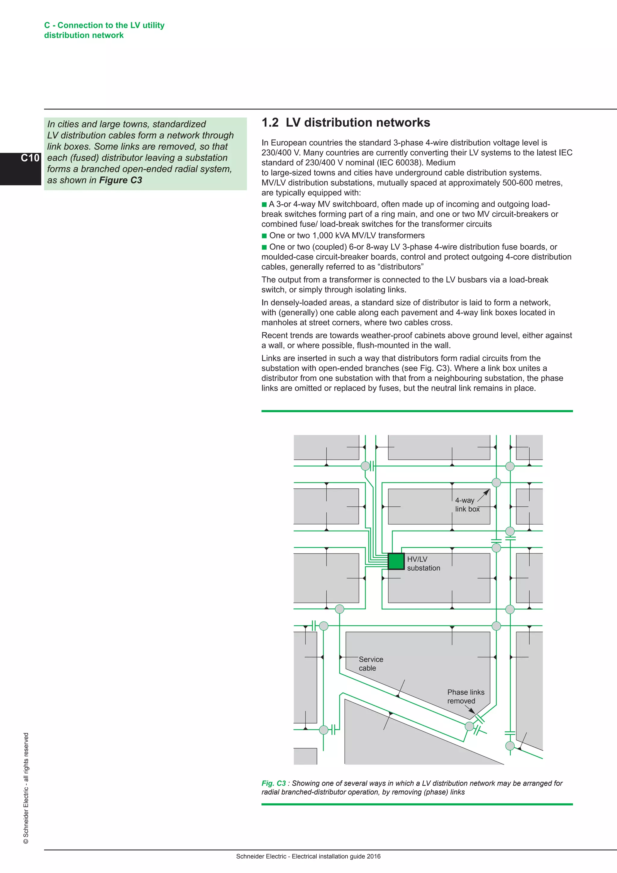 Schneider Electric - Electrical installation guide 2016
C - Connection to the LV utility
distribution network
C10
©SchneiderElectric-allrightsreserved
1.2 LV distribution networks
In European countries the standard 3-phase 4-wire distribution voltage level is
230/400 V. Many countries are currently converting their LV systems to the latest IEC
standard of 230/400 V nominal (IEC 60038). Medium
to large-sized towns and cities have underground cable distribution systems.
MV/LV distribution substations, mutually spaced at approximately 500-600 metres,
are typically equipped with:
b A 3-or 4-way MV switchboard, often made up of incoming and outgoing load-
break switches forming part of a ring main, and one or two MV circuit-breakers or
combined fuse/ load-break switches for the transformer circuits
b One or two 1,000 kVA MV/LV transformers
b One or two (coupled) 6-or 8-way LV 3-phase 4-wire distribution fuse boards, or
moulded-case circuit-breaker boards, control and protect outgoing 4-core distribution
cables, generally referred to as “distributors”
The output from a transformer is connected to the LV busbars via a load-break
switch, or simply through isolating links.
In densely-loaded areas, a standard size of distributor is laid to form a network,
with (generally) one cable along each pavement and 4-way link boxes located in
manholes at street corners, where two cables cross.
Recent trends are towards weather-proof cabinets above ground level, either against
a wall, or where possible, flush-mounted in the wall.
Links are inserted in such a way that distributors form radial circuits from the
substation with open-ended branches (see Fig. C3). Where a link box unites a
distributor from one substation with that from a neighbouring substation, the phase
links are omitted or replaced by fuses, but the neutral link remains in place.
In cities and large towns, standardized
LV distribution cables form a network through
link boxes. Some links are removed, so that
each (fused) distributor leaving a substation
forms a branched open-ended radial system,
as shown in Figure C3
Fig. C3 : Showing one of several ways in which a LV distribution network may be arranged for
radial branched-distributor operation, by removing (phase) links
4-way
link box
HV/LV
substation
Service
cable
Phase links
removed
 