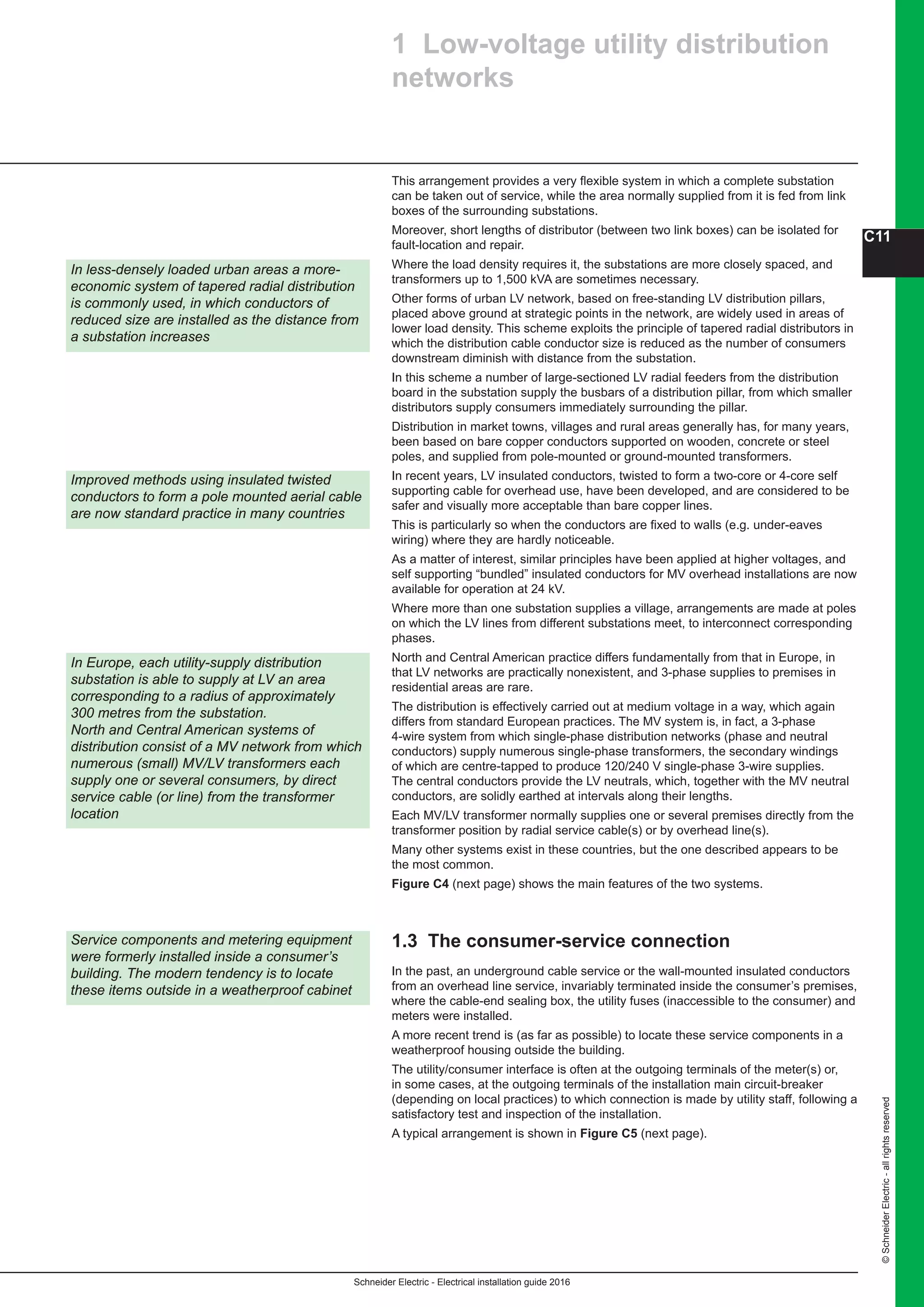Schneider Electric - Electrical installation guide 2016
C11
©SchneiderElectric-allrightsreserved
In less-densely loaded urban areas a more-
economic system of tapered radial distribution
is commonly used, in which conductors of
reduced size are installed as the distance from
a substation increases
1 Low-voltage utility distribution
networks
This arrangement provides a very flexible system in which a complete substation
can be taken out of service, while the area normally supplied from it is fed from link
boxes of the surrounding substations.
Moreover, short lengths of distributor (between two link boxes) can be isolated for
fault-location and repair.
Where the load density requires it, the substations are more closely spaced, and
transformers up to 1,500 kVA are sometimes necessary.
Other forms of urban LV network, based on free-standing LV distribution pillars,
placed above ground at strategic points in the network, are widely used in areas of
lower load density. This scheme exploits the principle of tapered radial distributors in
which the distribution cable conductor size is reduced as the number of consumers
downstream diminish with distance from the substation.
In this scheme a number of large-sectioned LV radial feeders from the distribution
board in the substation supply the busbars of a distribution pillar, from which smaller
distributors supply consumers immediately surrounding the pillar.
Distribution in market towns, villages and rural areas generally has, for many years,
been based on bare copper conductors supported on wooden, concrete or steel
poles, and supplied from pole-mounted or ground-mounted transformers.
In recent years, LV insulated conductors, twisted to form a two-core or 4-core self
supporting cable for overhead use, have been developed, and are considered to be
safer and visually more acceptable than bare copper lines.
This is particularly so when the conductors are fixed to walls (e.g. under-eaves
wiring) where they are hardly noticeable.
As a matter of interest, similar principles have been applied at higher voltages, and
self supporting “bundled” insulated conductors for MV overhead installations are now
available for operation at 24 kV.
Where more than one substation supplies a village, arrangements are made at poles
on which the LV lines from different substations meet, to interconnect corresponding
phases.
North and Central American practice differs fundamentally from that in Europe, in
that LV networks are practically nonexistent, and 3-phase supplies to premises in
residential areas are rare.
The distribution is effectively carried out at medium voltage in a way, which again
differs from standard European practices. The MV system is, in fact, a 3-phase
4-wire system from which single-phase distribution networks (phase and neutral
conductors) supply numerous single-phase transformers, the secondary windings
of which are centre-tapped to produce 120/240 V single-phase 3-wire supplies.
The central conductors provide the LV neutrals, which, together with the MV neutral
conductors, are solidly earthed at intervals along their lengths.
Each MV/LV transformer normally supplies one or several premises directly from the
transformer position by radial service cable(s) or by overhead line(s).
Many other systems exist in these countries, but the one described appears to be
the most common.
Figure C4 (next page) shows the main features of the two systems.
1.3 The consumer-service connection
In the past, an underground cable service or the wall-mounted insulated conductors
from an overhead line service, invariably terminated inside the consumer’s premises,
where the cable-end sealing box, the utility fuses (inaccessible to the consumer) and
meters were installed.
A more recent trend is (as far as possible) to locate these service components in a
weatherproof housing outside the building.
The utility/consumer interface is often at the outgoing terminals of the meter(s) or,
in some cases, at the outgoing terminals of the installation main circuit-breaker
(depending on local practices) to which connection is made by utility staff, following a
satisfactory test and inspection of the installation.
A typical arrangement is shown in Figure C5 (next page).
In Europe, each utility-supply distribution
substation is able to supply at LV an area
corresponding to a radius of approximately
300 metres from the substation.
North and Central American systems of
distribution consist of a MV network from which
numerous (small) MV/LV transformers each
supply one or several consumers, by direct
service cable (or line) from the transformer
location
Service components and metering equipment
were formerly installed inside a consumer’s
building. The modern tendency is to locate
these items outside in a weatherproof cabinet
Improved methods using insulated twisted
conductors to form a pole mounted aerial cable
are now standard practice in many countries
 