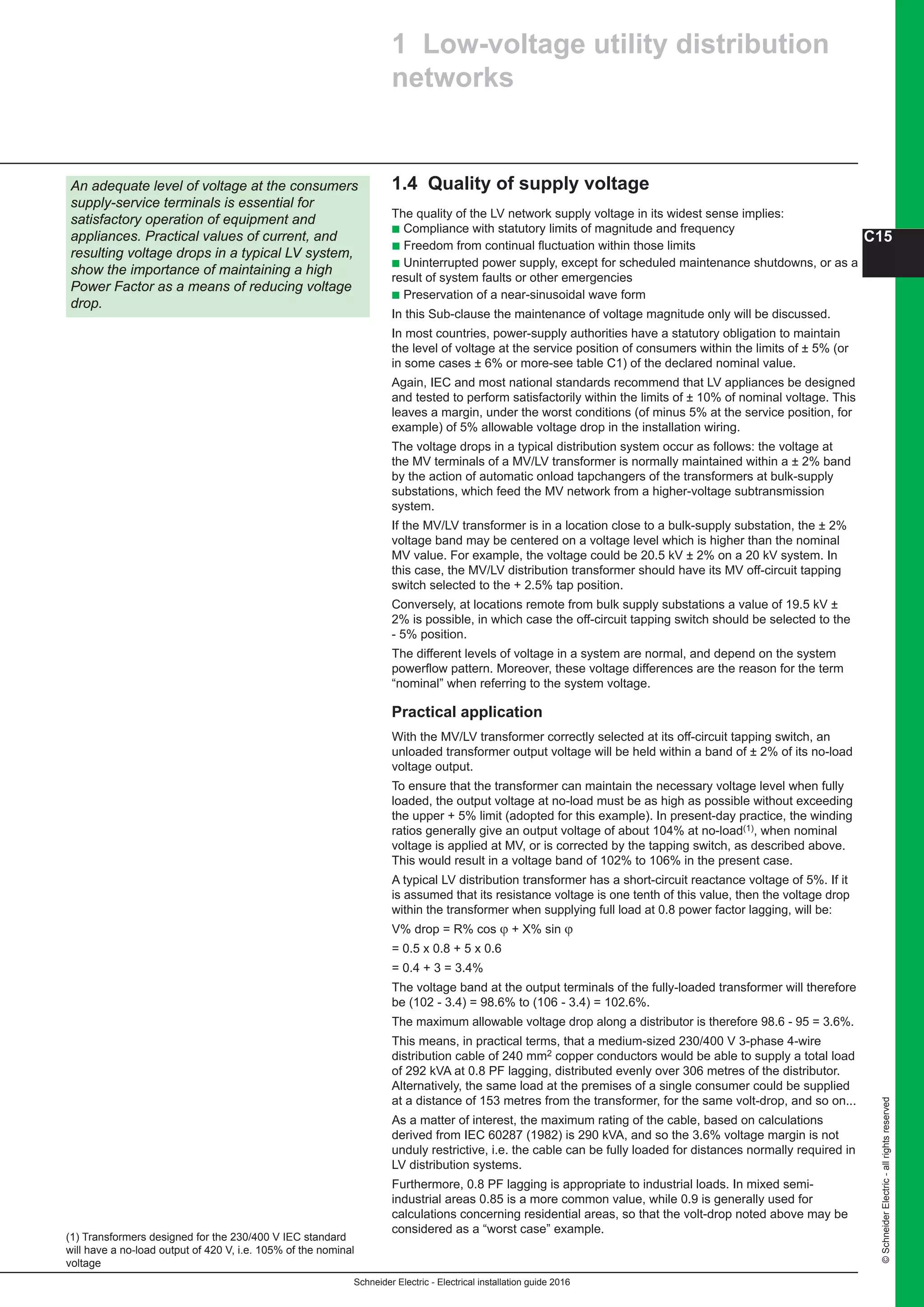 Schneider Electric - Electrical installation guide 2016
C15
©SchneiderElectric-allrightsreserved
1.4 Quality of supply voltage
The quality of the LV network supply voltage in its widest sense implies:
b Compliance with statutory limits of magnitude and frequency
b Freedom from continual fluctuation within those limits
b Uninterrupted power supply, except for scheduled maintenance shutdowns, or as a
result of system faults or other emergencies
b Preservation of a near-sinusoidal wave form
In this Sub-clause the maintenance of voltage magnitude only will be discussed.
In most countries, power-supply authorities have a statutory obligation to maintain
the level of voltage at the service position of consumers within the limits of ± 5% (or
in some cases ± 6% or more-see table C1) of the declared nominal value.
Again, IEC and most national standards recommend that LV appliances be designed
and tested to perform satisfactorily within the limits of ± 10% of nominal voltage. This
leaves a margin, under the worst conditions (of minus 5% at the service position, for
example) of 5% allowable voltage drop in the installation wiring.
The voltage drops in a typical distribution system occur as follows: the voltage at
the MV terminals of a MV/LV transformer is normally maintained within a ± 2% band
by the action of automatic onload tapchangers of the transformers at bulk-supply
substations, which feed the MV network from a higher-voltage subtransmission
system.
If the MV/LV transformer is in a location close to a bulk-supply substation, the ± 2%
voltage band may be centered on a voltage level which is higher than the nominal
MV value. For example, the voltage could be 20.5 kV ± 2% on a 20 kV system. In
this case, the MV/LV distribution transformer should have its MV off-circuit tapping
switch selected to the + 2.5% tap position.
Conversely, at locations remote from bulk supply substations a value of 19.5 kV ±
2% is possible, in which case the off-circuit tapping switch should be selected to the
- 5% position.
The different levels of voltage in a system are normal, and depend on the system
powerflow pattern. Moreover, these voltage differences are the reason for the term
“nominal” when referring to the system voltage.
Practical application
With the MV/LV transformer correctly selected at its off-circuit tapping switch, an
unloaded transformer output voltage will be held within a band of ± 2% of its no-load
voltage output.
To ensure that the transformer can maintain the necessary voltage level when fully
loaded, the output voltage at no-load must be as high as possible without exceeding
the upper + 5% limit (adopted for this example). In present-day practice, the winding
ratios generally give an output voltage of about 104% at no-load(1), when nominal
voltage is applied at MV, or is corrected by the tapping switch, as described above.
This would result in a voltage band of 102% to 106% in the present case.
A typical LV distribution transformer has a short-circuit reactance voltage of 5%. If it
is assumed that its resistance voltage is one tenth of this value, then the voltage drop
within the transformer when supplying full load at 0.8 power factor lagging, will be:
V% drop = R% cos ϕ + X% sin ϕ
= 0.5 x 0.8 + 5 x 0.6
= 0.4 + 3 = 3.4%
The voltage band at the output terminals of the fully-loaded transformer will therefore
be (102 - 3.4) = 98.6% to (106 - 3.4) = 102.6%.
The maximum allowable voltage drop along a distributor is therefore 98.6 - 95 = 3.6%.
This means, in practical terms, that a medium-sized 230/400 V 3-phase 4-wire
distribution cable of 240 mm2 copper conductors would be able to supply a total load
of 292 kVA at 0.8 PF lagging, distributed evenly over 306 metres of the distributor.
Alternatively, the same load at the premises of a single consumer could be supplied
at a distance of 153 metres from the transformer, for the same volt-drop, and so on...
As a matter of interest, the maximum rating of the cable, based on calculations
derived from IEC 60287 (1982) is 290 kVA, and so the 3.6% voltage margin is not
unduly restrictive, i.e. the cable can be fully loaded for distances normally required in
LV distribution systems.
Furthermore, 0.8 PF lagging is appropriate to industrial loads. In mixed semi-
industrial areas 0.85 is a more common value, while 0.9 is generally used for
calculations concerning residential areas, so that the volt-drop noted above may be
considered as a “worst case” example.
1 Low-voltage utility distribution
networks
An adequate level of voltage at the consumers
supply-service terminals is essential for
satisfactory operation of equipment and
appliances. Practical values of current, and
resulting voltage drops in a typical LV system,
show the importance of maintaining a high
Power Factor as a means of reducing voltage
drop.
(1) Transformers designed for the 230/400 V IEC standard
will have a no-load output of 420 V, i.e. 105% of the nominal
voltage
 