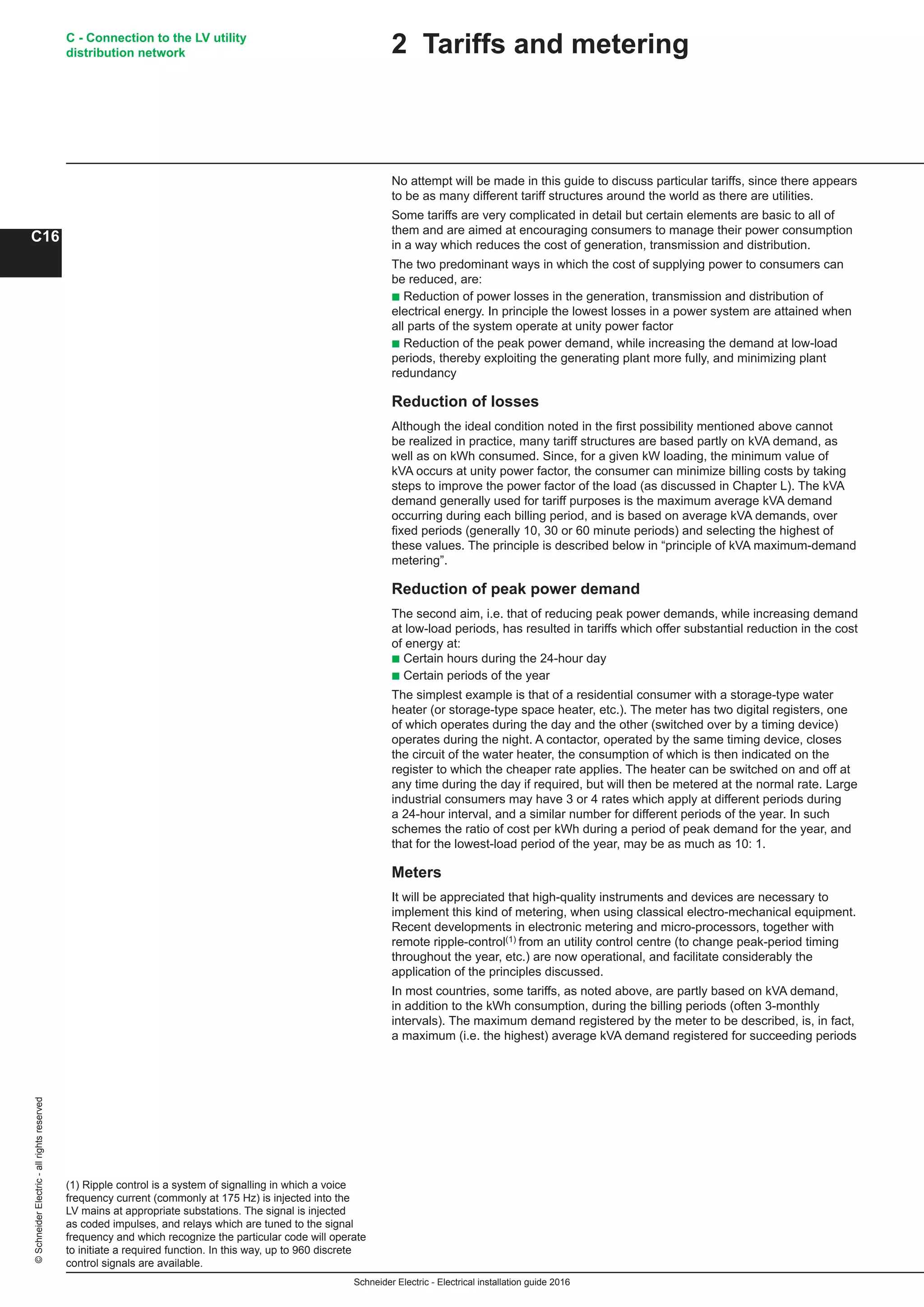 Schneider Electric - Electrical installation guide 2016
C - Connection to the LV utility
distribution network
C16
©SchneiderElectric-allrightsreserved
(1) Ripple control is a system of signalling in which a voice
frequency current (commonly at 175 Hz) is injected into the
LV mains at appropriate substations. The signal is injected
as coded impulses, and relays which are tuned to the signal
frequency and which recognize the particular code will operate
to initiate a required function. In this way, up to 960 discrete
control signals are available.
2 Tariffs and metering
No attempt will be made in this guide to discuss particular tariffs, since there appears
to be as many different tariff structures around the world as there are utilities.
Some tariffs are very complicated in detail but certain elements are basic to all of
them and are aimed at encouraging consumers to manage their power consumption
in a way which reduces the cost of generation, transmission and distribution.
The two predominant ways in which the cost of supplying power to consumers can
be reduced, are:
b Reduction of power losses in the generation, transmission and distribution of
electrical energy. In principle the lowest losses in a power system are attained when
all parts of the system operate at unity power factor
b Reduction of the peak power demand, while increasing the demand at low-load
periods, thereby exploiting the generating plant more fully, and minimizing plant
redundancy
Reduction of losses
Although the ideal condition noted in the first possibility mentioned above cannot
be realized in practice, many tariff structures are based partly on kVA demand, as
well as on kWh consumed. Since, for a given kW loading, the minimum value of
kVA occurs at unity power factor, the consumer can minimize billing costs by taking
steps to improve the power factor of the load (as discussed in Chapter L). The kVA
demand generally used for tariff purposes is the maximum average kVA demand
occurring during each billing period, and is based on average kVA demands, over
fixed periods (generally 10, 30 or 60 minute periods) and selecting the highest of
these values. The principle is described below in “principle of kVA maximum-demand
metering”.
Reduction of peak power demand
The second aim, i.e. that of reducing peak power demands, while increasing demand
at low-load periods, has resulted in tariffs which offer substantial reduction in the cost
of energy at:
b Certain hours during the 24-hour day
b Certain periods of the year
The simplest example is that of a residential consumer with a storage-type water
heater (or storage-type space heater, etc.). The meter has two digital registers, one
of which operates during the day and the other (switched over by a timing device)
operates during the night. A contactor, operated by the same timing device, closes
the circuit of the water heater, the consumption of which is then indicated on the
register to which the cheaper rate applies. The heater can be switched on and off at
any time during the day if required, but will then be metered at the normal rate. Large
industrial consumers may have 3 or 4 rates which apply at different periods during
a 24-hour interval, and a similar number for different periods of the year. In such
schemes the ratio of cost per kWh during a period of peak demand for the year, and
that for the lowest-load period of the year, may be as much as 10: 1.
Meters
It will be appreciated that high-quality instruments and devices are necessary to
implement this kind of metering, when using classical electro-mechanical equipment.
Recent developments in electronic metering and micro-processors, together with
remote ripple-control(1) from an utility control centre (to change peak-period timing
throughout the year, etc.) are now operational, and facilitate considerably the
application of the principles discussed.
In most countries, some tariffs, as noted above, are partly based on kVA demand,
in addition to the kWh consumption, during the billing periods (often 3-monthly
intervals). The maximum demand registered by the meter to be described, is, in fact,
a maximum (i.e. the highest) average kVA demand registered for succeeding periods
 