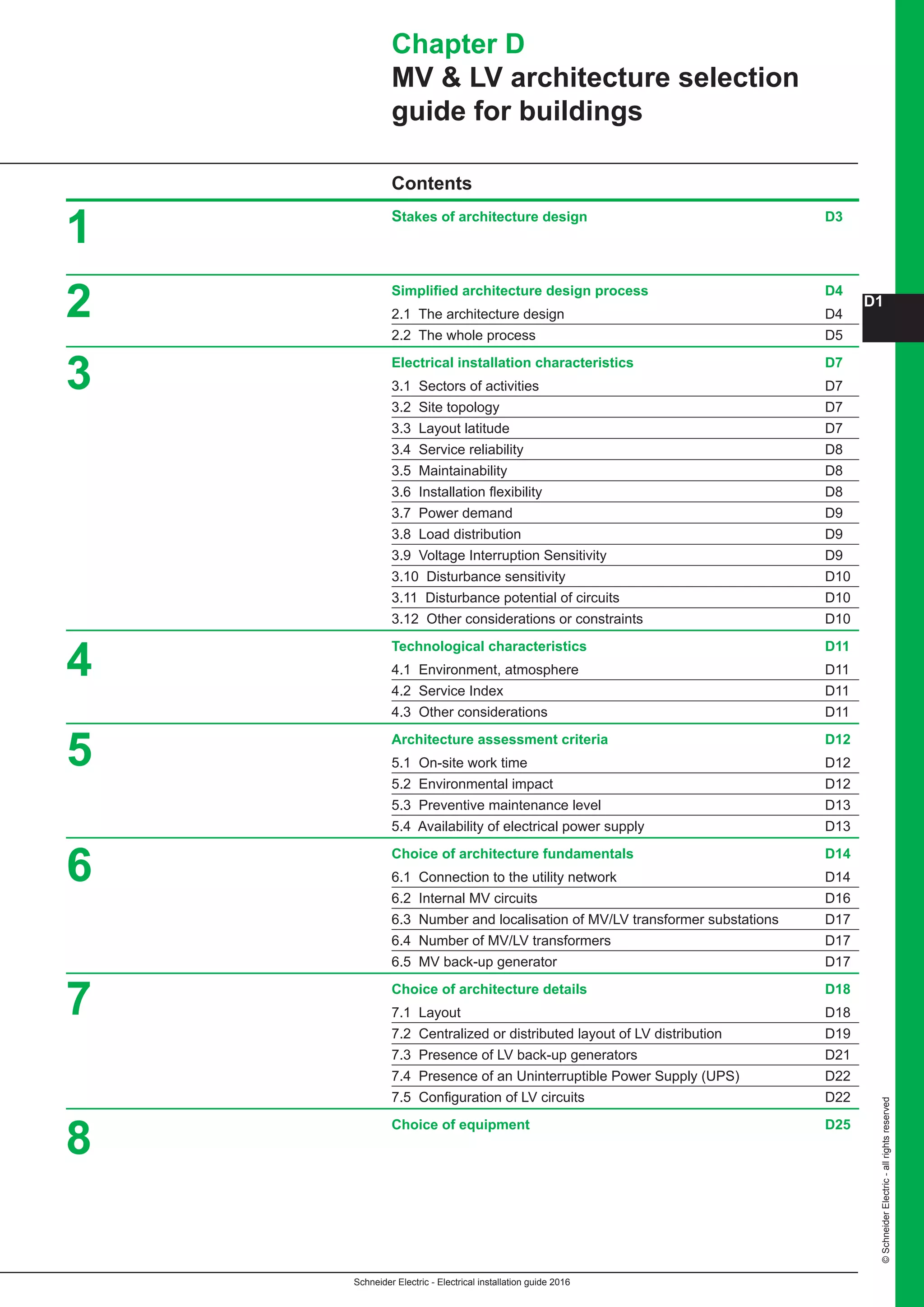 Schneider Electric - Electrical installation guide 2016
D1
©SchneiderElectric-allrightsreserved
Chapter D
MV  LV architecture selection
guide for buildings
Contents
Stakes of architecture design D3
Simplified architecture design process D4
2.1 The architecture design D4
2.2 The whole process D5
Electrical installation characteristics D7
3.1 Sectors of activities D7
3.2 Site topology D7
3.3 Layout latitude D7
3.4 Service reliability D8
3.5 Maintainability D8
3.6 Installation flexibility D8
3.7 Power demand D9
3.8 Load distribution D9
3.9 Voltage Interruption Sensitivity D9
3.10 Disturbance sensitivity D10
3.11 Disturbance potential of circuits D10
3.12 Other considerations or constraints D10
Technological characteristics D11
4.1 Environment, atmosphere D11
4.2 Service Index D11
4.3 Other considerations D11
Architecture assessment criteria D12
5.1 On-site work time D12
5.2 Environmental impact D12
5.3 Preventive maintenance level D13
5.4 Availability of electrical power supply D13
Choice of architecture fundamentals D14
6.1 Connection to the utility network D14
6.2 Internal MV circuits D16
6.3 Number and localisation of MV/LV transformer substations D17
6.4 Number of MV/LV transformers D17
6.5 MV back-up generator D17
Choice of architecture details D18
7.1 Layout D18
7.2 Centralized or distributed layout of LV distribution D19
7.3 Presence of LV back-up generators D21
7.4 Presence of an Uninterruptible Power Supply (UPS) D22
7.5 Configuration of LV circuits D22
Choice of equipment D25
1
2
3
4
5
6
7
8
 