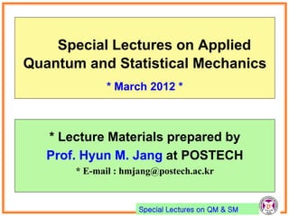 Special Lectures on QM & SM
넫Special Lectures on Applied
Quantum and Statistical Mechanics
* March 2012 *
* Lecture Materials prepared by
Prof. Hyun M. Jang at POSTECH
* E-mail : hmjang@postech.ac.kr
 