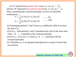 Special Lectures on QM & SM
Let “a” denotes the quantum state a (say, n, l, ml, ms= + ),
whereas “b” represents the quantum state b (say, n, l, ml, ms= − ).
Then, considering the exclusion principle, we have two possible
combinations :
…….. (9)
…….. (10)
(i) Exchanging particles 1 and 2 leaves ψs unaffected, while it reverses
the sign of ψA.
(ii) For ψs, both particles 1 and 2 simultaneously exist in the same state
with a = b. → contradict to the exclusion principle.
(iii) For ψA, if we set a = b, then ψA= 0. → consistent with the
exclusion principle.
(iv) Therefore, ψA is an adequate description for a system of more than
one electron.
2
1
2
1
 )1()2()2()1(
2
1
babaS  
 )1()2()2()1(
2
1
babaA  
 