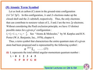 Special Lectures on QM & SM
(9) Atomic Term Symbol
Let us look at carbon (C) atom in the ground-state configuration
(1s2 2s2 2p2). In this configuration, 1s and 2s electrons make up the
closed shell and the 2s subshell, respectively. Thus, the only electrons
that can contribute to nonzero values of L, S and J are the two 2p electrons.
Without considering the Pauli exclusion principle, we have 15 distinct
possible states for a given p2 configuration :
l1=l2=1, s1 = s2 = . See “Atoms & Molecules,” by M. Karplus and R.N.
Porter (W.A. Benjamin, Inc., 1970), chapter 4.
Thus, a term symbol that characterizes the entire quantum state of a given
atom had been proposed and is represented by the following symbol :
……. (27)
(i) L represents the total orbital angular-momentum quantum number :
L = 0 1 2 3 4 5
S P D F G H
J
S
Ln 12 
2
1
 