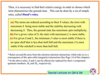 Special Lectures on QM & SM
Then, it is necessary to find their relative energy in order to choose which
term characterizes the ground state. This can be done by a set of simple
rules, called Hund’s rules.
* Rules (a) and (b) arise from the electron-electron interaction, while rule (c) is a
consequence of the spin-orbit (magnetic) interaction (See Page 14 of this chapter).
* In the above rules, S and L can be effectively replaced by their z component
quantum numbers, MS and ML, respectively.
(a) The terms are ordered according to their S values, the term with
maximum S being most stable and the stability decreasing with
decreasing S. Thus, the ground state has maximum spin multiplicity.
(b) For a given value of S, the state with maximum L is most stable.
(c) For given S and L, the minimum J value is most stable if there is
an open shell that is less than half-full and the maximum J is most
stable if the subshell is more than half-full.
 