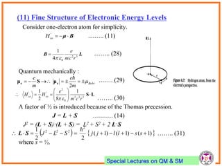Special Lectures on QM & SM
(11) Fine Structure of Electronic Energy Levels
Consider one-electron atom for simplicity.
…….. (11)
…….. (28)
Quantum mechanically :
……. (29)
…….. (30)
A factor of ½ is introduced because of the Thomas precession.
J = L + S ………. (14)
J2 = (L + S)·(L + S) = L2 + S2 + 2 L·S
…….. (31)
where s = ½.
Bμ '
soH
LB 32
04
1
rcm
e


LS





 322
0
2
'' 1
82
1
rcm
e
HH soso

Bohr
m
e
m
e

2

ee μSμ
   )1()1()1(
22
1 2
222
 sslljjSLJ

SL
 