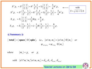 Special Lectures on QM & SM
(( Summary ))












2
)
2
1
(
2
1
)
2
1
()
2
1
(
2
1
2
)
2
1
(
2
1
2
1
4
3
)
2
1
(
2
1
)1
2
1
(
2
1
)
2
1
(
2
1
4
3
2
1
2
1
)1
2
1
(
2
1
2
1
2
1
2222
2222






zz
zz
SS
SS
SS
SS
''''''''
.,.,
ss
lsl
mmmmnnss
s
smlnmmln
ss
mmnmmnwith
ormwhere
m
ormmnmmnei












spinspacetotal
with
)1(  ssS
 
