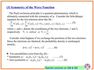 Special Lectures on QM & SM
(3) Symmetry of the Wave Function
The Pauli exclusion principle is a quantum phenomenon, which is
ultimately connected with the symmetry of ψ. Consider the Schrödinger
equation for the two-electron atom like He :
……. (5)
where r1 and r2 denote the coordinates of the two electrons, 1 and 2,
respectively.
Consider what happens if we exchange the positions of the two electrons.
Since the electrons are identical, the probability density is unchanged,
namely,
……. (6)
♦ Two possibilities exist from Eq. (6) :
* Symmetric ψ : ψS (r1, r2) = ψS (r2, r1) ……. (7)
* Anti-symmetric ψ : ψA(r1, r2) = −ψA(r2, r1) ……. (8)
    ),(),(),(,
2
,
2
21212121
2
2
2
21
2
1
2
rrErrrrVrr
m
rr
m
 

.
1
11
r
asdefinedis



2
12
2
21 ),(),( rrrr  
 