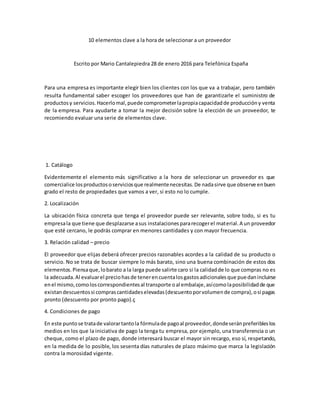 10 elementos clave a la hora de seleccionar a un proveedor
Escrito por Mario Cantalepiedra 28 de enero 2016 para Telefónica España
Para una empresa es importante elegir bien los clientes con los que va a trabajar, pero también
resulta fundamental saber escoger los proveedores que han de garantizarle el suministro de
productosy servicios.Hacerlomal,puede comprometerlapropiacapacidadde produccióny venta
de la empresa. Para ayudarte a tomar la mejor decisión sobre la elección de un proveedor, te
recomiendo evaluar una serie de elementos clave.
1. Catálogo
Evidentemente el elemento más significativo a la hora de seleccionar un proveedor es que
comercialice losproductososerviciosque realmentenecesitas.De nadasirve que observe enbuen
grado el resto de propiedades que vamos a ver, si esto no lo cumple.
2. Localización
La ubicación física concreta que tenga el proveedor puede ser relevante, sobre todo, si es tu
empresala que tiene que desplazarse asus instalacionespararecogerel material.A un proveedor
que esté cercano, le podrás comprar en menores cantidades y con mayor frecuencia.
3. Relación calidad – precio
El proveedor que elijas deberá ofrecer precios razonables acordes a la calidad de su producto o
servicio. No se trata de buscar siempre lo más barato, sino una buena combinación de estos dos
elementos.Piensaque,lobarato a la larga puede salirte caro si la calidadde lo que compras no es
la adecuada.Al evaluarel preciohasde tenerencuentalosgastosadicionalesque puedanincluirse
enel mismo,comoloscorrespondientesal transporte oal embalaje,asícomolaposibilidadde que
existandescuentossi comprascantidadeselevadas(descuentoporvolumende compra),osi pagas
pronto (descuento por pronto pago).ç
4. Condiciones de pago
En este puntose tratade valorartantola fórmulade pagoal proveedor,dondeseránpreferibleslos
medios en los que la iniciativa de pago la tenga tu empresa, por ejemplo, una transferencia o un
cheque, como el plazo de pago, donde interesará buscar el mayor sin recargo, eso sí, respetando,
en la medida de lo posible, los sesenta días naturales de plazo máximo que marca la legislación
contra la morosidad vigente.
 